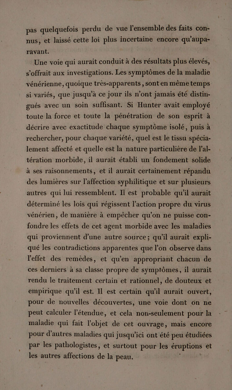 pas quelquefois perdu de vue l'ensemble des faits con- nus, et laissé cette loi plus incertaine encore qu’ aupa- ravant. Une voie qui aurait conduit à des résultats plus élevés, s’offrait aux investigations. Les symptômes de la maladie vénérienne, quoique très-apparents , sont en même temps si variés, que jusqu’à ce jour ils n’ont jamais été distin- gués avec un soin suffisant. Si Hunter avait employé toute la force et toute la pénétration de son esprit à décrire avec exactitude chaque symptôme isolé, puis à rechercher, pour chaque variété, quel est le tissu spécia- lement affecté et quelle est la nature particulière de l’al- tération morbide, il aurait établi un fondement solide à ses raisonnements, et il aurait certainement répandu des lumières sur l'affection syphilitique et sur plusieurs autres qui lui ressemblent. Il est probable qu'il aurait déterminé les lois qui régissent l’action propre du virus vénérien, de manière à empêcher qu’on ne puisse con- fondre les effets de cet agent morbide avec les maladies qui proviennent d'une autre source; qu'il aurait expli- qué les contradictions apparentes que l’on observe dans l'effet des remèdes, et qu'en appropriant chacun de ces derniers à sa classe propre de symptômes, il aurait rendu le traitement certain et rationnel, de douteux et empirique qu'il est. Il est certain qu’il aurait ouvert, pour de nouvelles découvertes, une voie dont 6n ne peut calculer l'étendue, et cela non-seulement pour la maladie qui fait l’objet de cet ouvrage, mais encore pour d’autres maladies qui jusqu'ici ont été peu étudiées par les pathologistes, et surtout pour les POUR * les autres affections de la pri |