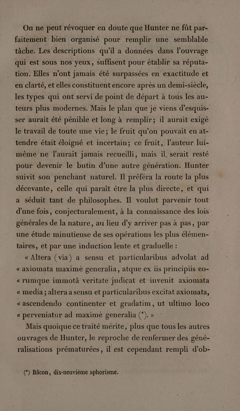 On ne peut révoquer en doute que Hunter ne füt par- faitement bien organisé pour remplir une semblable tâche. Les descriptions qu'il a données dans l'ouvrage qui est sous nos yeux, suffisent pour établir sa réputa- tion. Elles n’ont jamais été surpassées en exactitude et en clarté, et elles constituent encore après un demi-siècle, les types qui ont servi de point de départ à tous les au- teurs plus modernes. Mais le plan que je viens d’esquis- ser aurait été pénible et long à remplir; il aurait exigé le travail de toute une vie; le fruit qu'on pouvait en at- tendre était éloigné et incertain; ce fruit, l’auteur lui- même ne l'aurait jamais recueilli, mais il, serait resté pour devenir le butin d’une autre génération. Hunter suivit son penchant naturel. Il préféra la route la plus décevante, celle qui paraît être la plus directe, et qui a séduit tant de philosophes. Il voulut parvenir tout d’une fois, conjecturalement, à la connaissance des lois générales de la nature, au lieu d’y arriver pas à pas, par une étude minutieuse de ses opérations les plus élémen- taires, et par une induction lente et graduelle : « Altera (via) a sensu et particularibus advolat ad « axiomata maxime generalia, atque ex is principis eo- «rumque immotà veritate judicat et invenit axiomata « media ; altera a sensu et particularibus excitat axiomata, «ascendendo continenter et gradatim, ut ultimo loco « perveniatur ad maximè generalia (*). » Mais quoique ce traité mérite, plus que tous les autres ouvrages de Hunter, le reproche de renfermer des géné- ralisations prématurées , il est cependant rempli d’ob- (*) Bâcon, dix-neuvième aphorisme.