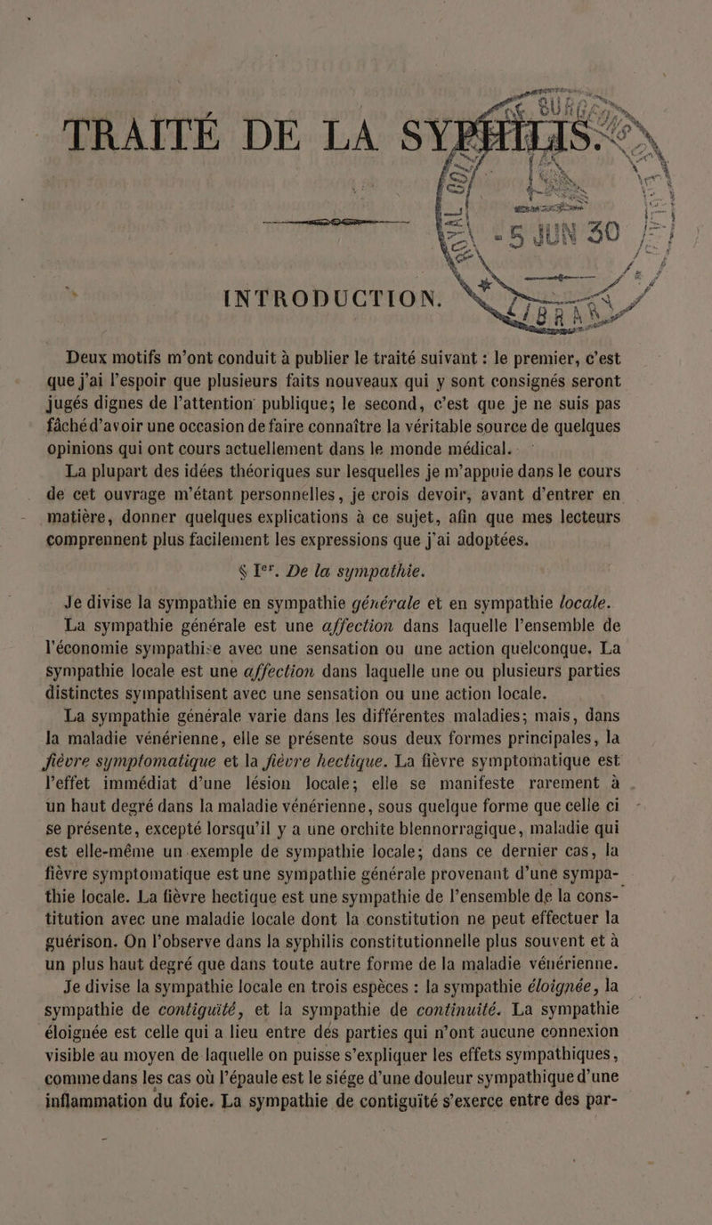 TRAIÎTÉ DE LA SY L INTRODUCTION. Deux motifs m'ont conduit à publier le traité suivant : le premier, c’est que j'ai l’espoir que plusieurs faits nouveaux qui y sont consignés seront jugés dignes de l'attention publique; le second, c’est que je ne suis pas fâchéd’avoir une occasion de faire connaître la véritable source de quelques opinions qui ont cours actuellement dans le monde médical. La plupart des idées théoriques sur lesquelles je m’appuie dans le cours de cet ouvrage m’étant personnelles, je crois devoir, avant d’entrer en matière, donner quelques explications à ce sujet, afin que mes lecteurs comprennent plus facilement les expressions que j'ai adoptées. $ [°. De la sympathie. Je divise la sympathie en sympathie générale et en sympathie locale. La sympathie générale est une affection dans laquelle l’ensemble de l'économie sympathise avec une sensation ou une action quelconque. La sympathie locale est une affection dans laquelle une ou plusieurs parties distinctes sympathisent avec une sensation ou une action locale. La sympathie générale varie dans les différentes maladies; mais, dans la maladie vénérienne, elle se présente sous deux formes principales, la Jièvre symptomatique et la fièvre hectique. La fièvre symptomatique est l'effet immédiat d’une lésion locale; elle se manifeste rarement à . un haut degré dans la maladie vénérienne, sous quelque forme que celle ci se présente, excepté lorsqu'il y a une orchite blennorragique, maladie qui est elle-même un exemple de sympathie locale; dans ce dernier cas, la fièvre symptomatique est une sympathie générale provenant d’une Sympa- thie locale. La fièvre hectique est une sympathie de l’ensemble de la cons- titution avec une maladie locale dont la constitution ne peut effectuer la guérison. On l’observe dans la syphilis constitutionnelle plus souvent et à un plus haut degré que dans toute autre forme de la maladie vénérienne. Je divise la sympathie locale en trois espèces : la sympathie éloignée, la sympathie de contiguité, et la sympathie de continuité. La sympathie éloignée est celle qui a lieu entre dés parties qui n’ont aucune connexion visible au moyen de laquelle on puisse s’expliquer les effets sympathiques, comme dans les cas où l’épaule est le siége d’une douleur sympathique d’une inflammation du foie. La sympathie de contiguité s'exerce entre des par-