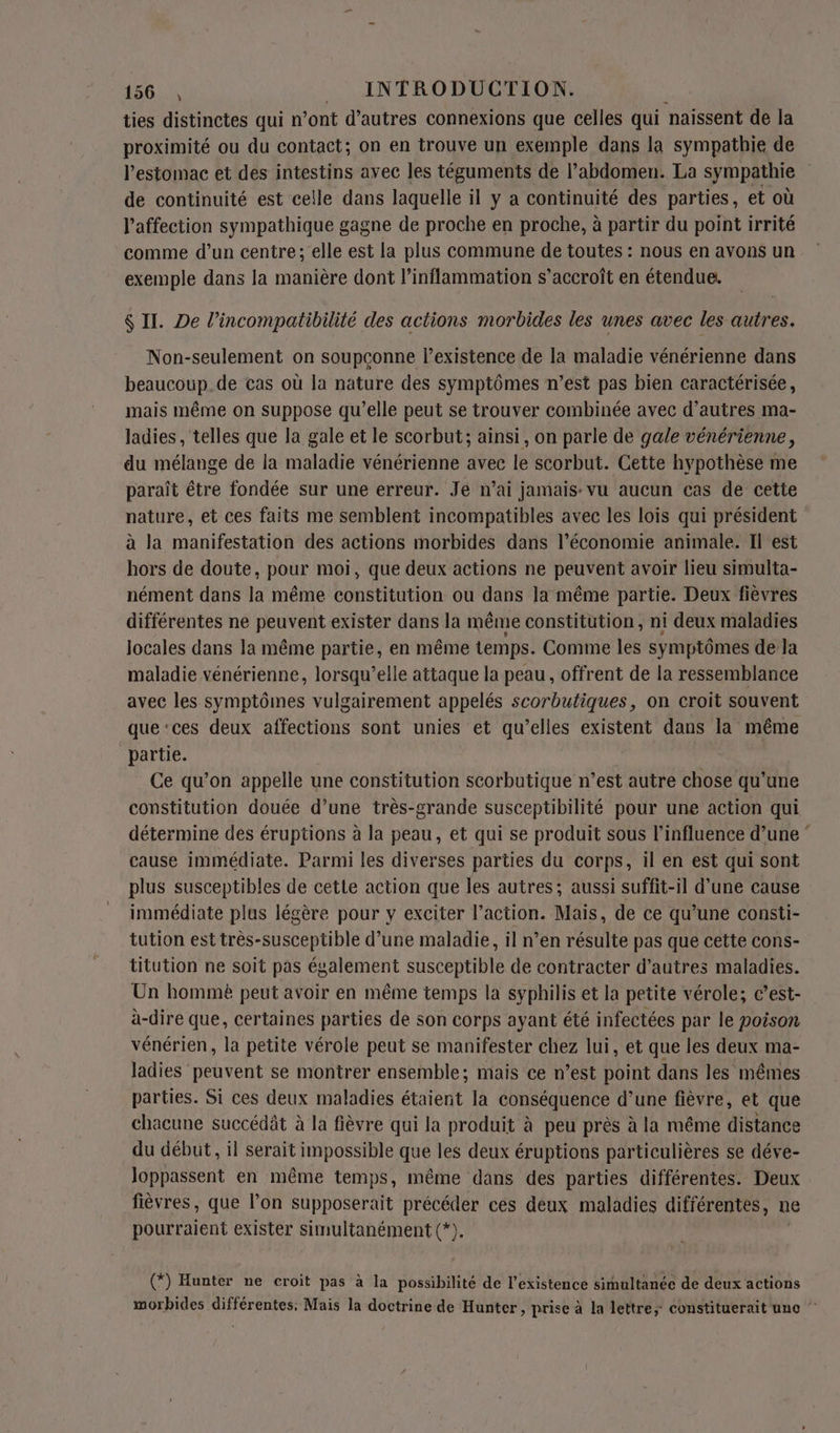 ties distinctes qui n’ont d’autres connexions que celles qui naissent de la proximité ou du contact; on en trouve un exemple dans la sympathie de l'estomac et des intestins avec les téguments de l’abdomen. La sympathie de continuité est celle dans laquelle il y a continuité des parties, et où l'affection sympathique gagne de proche en proche, à partir du point irrité comme d’un centre; elle est la plus commune de toutes : nous en avons un exemple dans la manière dont l’inflammation s'accroît en étendue. $ II. De l’incompatibilité des actions morbides les unes avec les autres. Non-seulement on soupçonne l'existence de la maladie vénérienne dans beaucoup.de cas où la nature des symptômes n’est pas bien caractérisée, mais même on suppose qu’elle peut se trouver combinée avec d’autres ma- ladies , telles que la gale et le scorbut; ainsi, on parle de gale vénérienne, du mélange de la maladie vénérienne avec JE scorbut. Cette hypothèse me paraît être fondée sur une erreur. Je n’ai jamais vu aucun cas de cette nature, et ces faits me semblent incompatibles avec les lois qui président à la manifestation des actions morbides dans l’économie animale. Il est hors de doute, pour moi, que deux actions ne peuvent avoir lieu simulta- nément dans la même constitution ou dans la même partie. Deux fièvres différentes ne peuvent exister dans la même constitution, ni deux maladies locales dans la même partie, en même temps. Comme les symptômes de Ja maladie vénérienne, lorsqu’elle attaque la peau, offrent de la ressemblance avec les symptômes vulgairement appelés scorbutiques, on croit souvent que‘ces deux affections sont unies et qu’elles existent dans la même partie. | Ce qu’on appelle une constitution scorbutique n’est autre chose qu'une constitution douée d’une très-grande susceptibilité pour une action qui détermine des éruptions à la peau, et qui se produit sous l'influence d’une ” cause immédiate. Parmi les diverses parties du corps, il en est qui sont plus susceptibles de cette action que les autres; aussi suffit-il d’une cause immédiate plus légère pour y exciter l’action. Mais, de ce qu’une consti- tution est très-susceptible d’une maladie, il n’en résulte pas que cette cons- titution ne soit pas également ss de contracter d’autres maladies. Un hommè peut avoir en même temps la syphilis et la petite vérole; c’est- à-dire que, certaines parties de son corps ayant été infectées par le poison vénérien, la petite vérole peut se manifester chez lui, et que les deux ma- ladies peuvent se montrer ensemble; mais ce n’est point dans les mêmes parties. Si ces deux maladies étaient la conséquence d’une fièvre, et que chacune succédât à la fièvre qui la produit à peu près à la même distance du début, il serait impossible que les deux éruptions particulières se déve- Joppassent en même temps, même dans des parties différentes. Deux fièvres, que l’on supposerait précéder ces deux maladies différentes, ne Dobrraient exister simultanément (*). (*) Hunter ne croit pas à la possibilité de l'existence simultanée de deux actions morbides différentes: Mais la doctrine de Hunter, prise à la lettre; constituerait uno