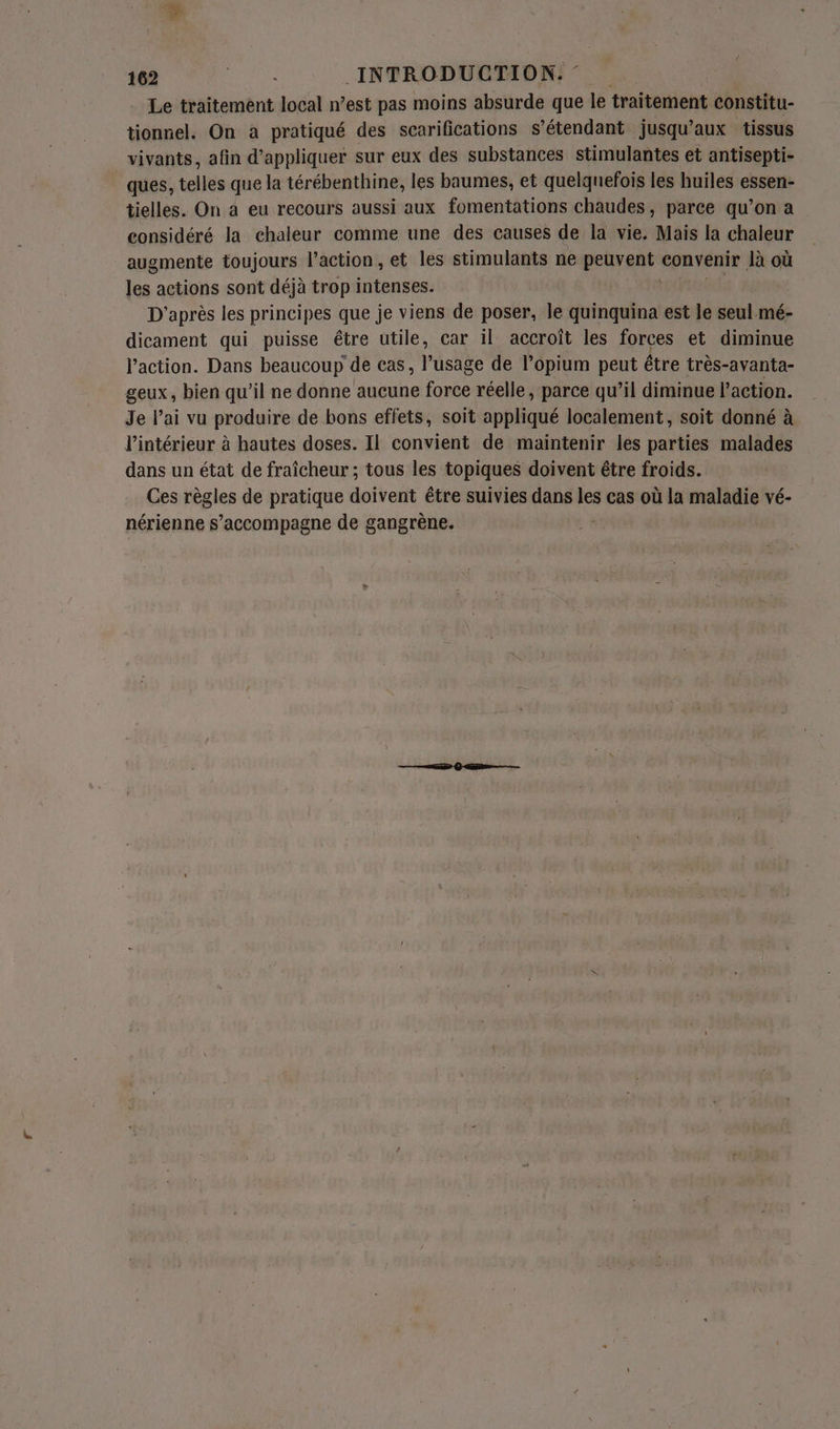 Le traitement local n’est pas moins absurde que le traitement constitu- tionnel. On a pratiqué des scarifications s'étendant jusqu'aux tissus vivants, afin d'appliquer sur eux des substances stimulantes et antisepti- ques, telles que la térébenthine, les baumes, et quelquefois les huiles essen- tielles. On à eu recours aussi aux fomentations chaudes, parce qu’on a considéré la chaleur comme une des causes de la vie. Mais la chaleur augmente toujours l’action, et les stimulants ne Berre convenir Jà où les actions sont déjà trop intenses. | D'après les principes que je viens de poser, le quinquina est le seul. mé- dicament qui puisse étre utile, car il accroît les forces et diminue l’action. Dans beaucoup de cas, usée de l’opium peut être très-avanta- geux, bien qu’il ne donne aucune force réelle, parce qu’il diminue l’action. Je lai vu produire de bons effets, soit appliqué localement, soit donné à l’intérieur à hautes doses. Il convient de maintenir les parties malades dans un état de fraîcheur ; tous les topiques doivent être froids. Ces régles de pratique doivent être suivies dans es cas où la maladie vé- nérienne S Ron pagnet de gangrène.