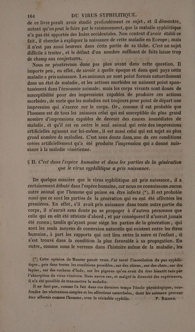de ce livre paraît avoir étudié profondément ce sujet, et il démontre, - autant qu'on peut le faire par le raisonnement, que Ja maladie syphilitiue n’a pas été apportée des Indes occidentales. Non content d’avoir établi ce fait, il cherche à expliquer la naissance de cette maladie en Europe; mais il n’est pas aussi heureux dans cette partie de sa tâche. C’est un sujet difficile à traiter , et le défaut d’un nombre suffisant de faits laisse trop de champ aux conjectures. , Nous ne pénétrerons donc pas plus avant das cette question. Il importe peu, en effet, de savoir à quelle époque et dans quel pays cette maladie a pris naissance. Les animaux ne sont point formés naturellement dans un état de maladie, et les actions morbides ne naissent point spon- tanément dans l’économie animale; mais les corps vivants sont doués de susceptibilité pour des impressions capables de produire ces actions morbides , de sorte que les maladies ont toujours pour point de départ une impression qui s'exerce sur le corps. Or, comme il est probable que l’homme est de tous les animaux celui qui est susceptible du plus grand nombre d’impressions capables de devenir des causes immédiates de maladie, et qu’il est en outre le seul animal qui crée des impressions artificielles agissant sur lui-même, il est aussi celui qui est sujet au plus grand nombre de maladies. C’est sans doute dans.une de ces conditions créées artificiellement qu'a été produite l’impression qui a donné nais- sance à la maladie vénérienne. $ Il: C’est dans l'espèce humaine et dans les parties de la génération que le virus syphililique a pris naissance. De quelque manière que le virus syphilitique ait pris naissance, il a. certainement débuté dans l’espèce humaine, car nous ne connaissons.aucun autre animal que l’homme qui puisse en être infecté (*). Il est probable aussi que ce sont les parties de la génération qui en ont été affectées les premières. En effet, s’il avait pris naissance dans toute autre partie du. corps, il n’aurait sans doute pu se propager à d’autres personnes que celle qui en-eût été atteinte d’abord , et par conséquent il n’aurait jamais été connu; tandis qu'ayant pour siége les parties de la génération, qui sont les seuls moyens de connexion naturelle qui existent entre les êtres humains, à part les rapports qui ont lieu entre la mère et l’enfant , il s’est trouvé dans la condition la plus favorable à sa propagation. En outre, comme nous le verrons dans l’histoire même de la maladie, les (*) Cette opinion de Hunter paraît vraie. J'ai tenté l’inoculation du pus syphili- tique, pris dans toutes les conditions possibles , sur des chiens, sur des chats, sur des lapins, sur des cochons d'Inde, sur les pigeons qu’on avait dit être bientôt tués par 1L UD du virus vénérien. Dans aucun cas, et maigré la HUE à des cRpireRRes, il n’a été possible de transmettre la maladie. y Ïl ne faut pas, comme l’a fait dans ces derniers temps l’école physiologique, con. fondre les ulcérations simples et les affections catarrhales , dont les animaux peuvent être affectés comme l’homme, avec la TAF syphilis,. . P. Rico».