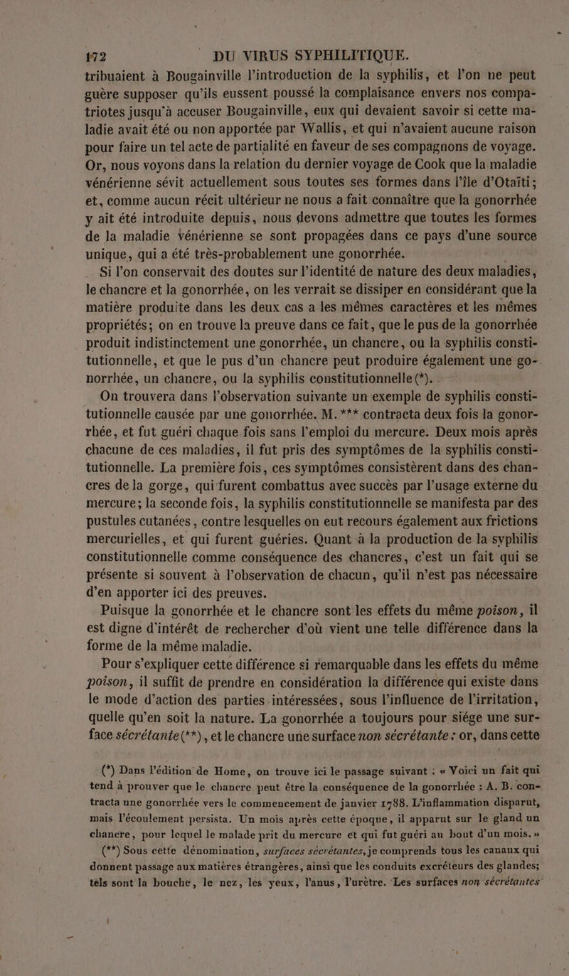 tribuaient à Bougainville l'introduction de la syphilis, et l’on ne peut guère supposer qu’ils eussent poussé la complaisance envers nos compa- triotes jusqu'à accuser Bougainville, eux qui devaient savoir si cette ma- ladie avait été ou non apportée par Wallis, et qui n'avaient aucune raison pour faire un tel acte de partialité en faveur de ses compagnons de voyage. Or, nous voyons dans la relation du dernier voyage de Cook que la maladie vénérienne sévit actuellement sous toutes ses formes dans l’île d’Otaïiti; et, comme aucun récit ultérieur ne nous a fait connaître que la gonorrhée y ait été introduite depuis, nous devons admettre que toutes les formes de la maladie Yénérienne se sont propagées dans ce pays d’une source unique, qui a été très-probablement une gonorrhée. Si l’on conservait des doutes sur l'identité de nature des deux maladies , le chancre et la gonorrhée, on les verrait se dissiper en considérant que la matière produite dans les deux cas a les mêmes caractères et les mêmes propriétés; on en trouve la preuve dans ce fait, que le pus de la gonorrhée produit indistinctement une gonorrhée, un chancre, ou la syphilis consti- tutionnelle, et que le pus d’un chancre peut produire également une go- norrhée, un chancre, ou la syphilis constitutionnelle (*). On trouvera dans lobservation suivante un exemple de syphilis consti- tutionnelle causée par une gonorrhée. M. *** contracta deux fois la gonor- rhée, et fut guéri chaque fois sans l'emploi du mercure. Deux mois après chacune de ces maladies, il fut pris des symptômes de la syphilis consti- tutionnelle. La première fois, ces symptômes consistèrent dans des chan- cres de la gorge, qui furent combattus avec succès par l’usage externe du mercure; la seconde fois, la syphilis constitutionnelle se manifesta par des pustules cutanées , contre lesquelles on eut recours également aux frictions mercurielles, et qui furent guéries. Quant à la production de la syphilis constitutionnelle comme conséquence des chancres, c’est un fait qui se présente si souvent à l’observation de chacun, qu’il n’est pas nécessaire d’en apporter ici des preuves. Puisque la gonorrhée et le chancre sont les effets du même poison, il est digne d'intérêt de rechercher d'où vient une telle différence dans la forme de la même maladie. Pour s'expliquer cette différence si remarquable dans les effets du même poison, il suffit de prendre en considération la différence qui existe dans le mode d’action des parties intéressées, sous l’influence de l'irritation, quelle qu’en soit la nature. La gonorrhée a toujours pour siége une sur- face sécrétante(**), et le chancre une surface non sécrétante : or, dans cette (*) Dans l'édition de Home, on trouve ici le passage suivant : « Voici un fait qui tend à prouver que le chancre peut être la conséquence de la gonorrhée : À. B. con- tracta une gonorrhée vers le commencement de janvier 17988. L’inflammation disparut, mais l'écoulement persista. Un mois après cette époque, il apparut sur le gland un chancre, pour lequel le malade prit du mercure ét qui fut guéri an bout d’un mois. » (**) Sous cette dénomination, surfaces sécrétantes, je comprends tous les canaux qui donnent passage aux matières étrangères, ainsi que les conduits excréteurs des glandes; téls sont la bouche, le nez, les yeux, l'anus, l’urètre. ‘Les surfaces non sécrétantes