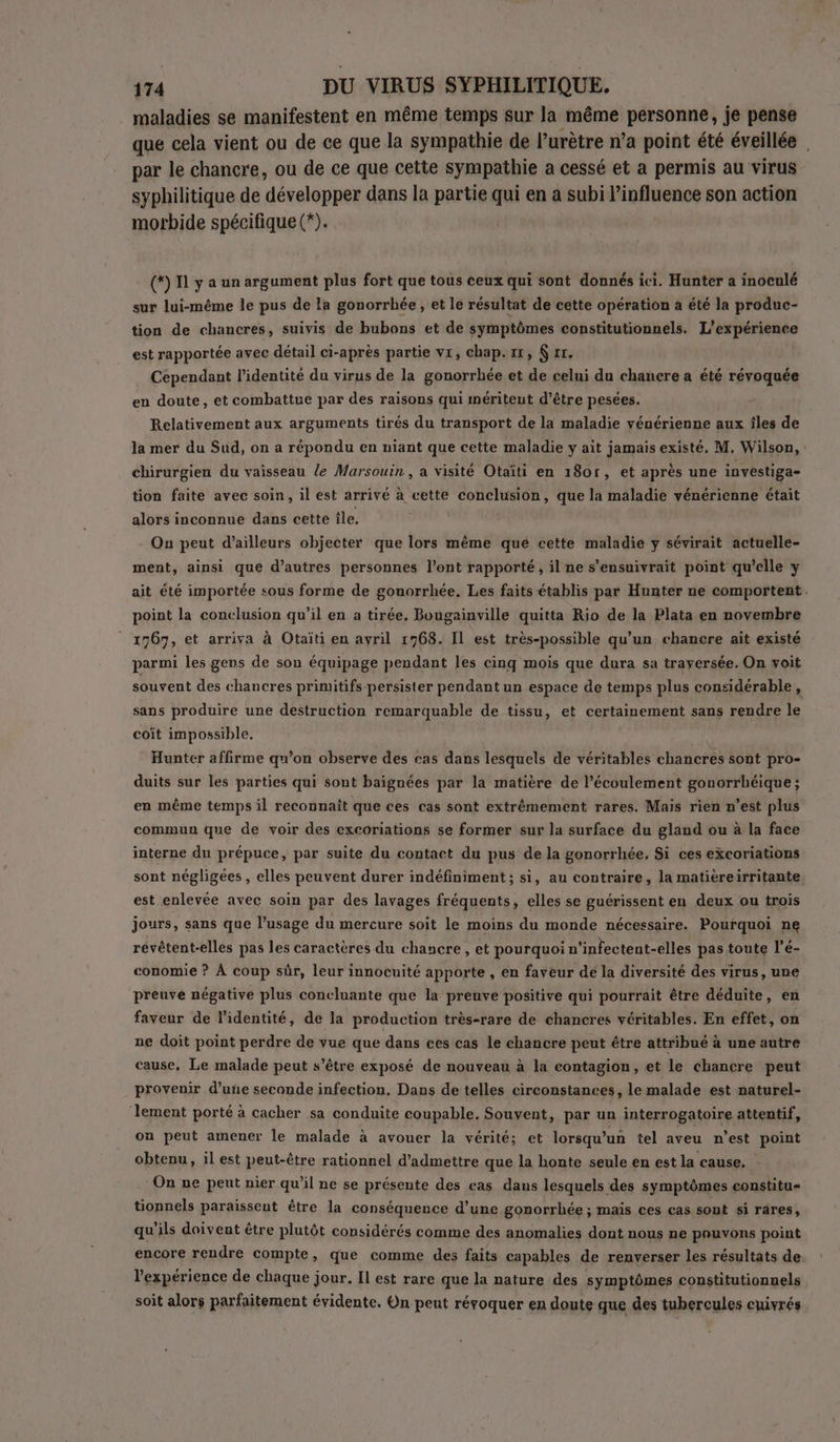 . maladies se manifestent en même temps sur la même personne, je pense que cela vient ou de ce que la sympathie de l’urètre n’a point été éveillée par le chancre, ou de ce que cette sympathie a cessé et a permis au virus syphilitique de développer dans la partie qui en à subi influence son action morbide spécifique (*). (*) 11 y a un argument plus fort que tous ceux qui sont donnés ici. Hunter a inoculé sur lui-même le pus de la gonorrhée, et le résultat de cette opération a été la produc- tion de chancres, suivis de bubons et de symptômes constitutionnels. L'expérience est rapportée avec détail ci-après partie vi, chap. 1x, &amp; tr. Cependant l'identité du virus de la gonorrhée et de celui du chancre a été révoquée en doute, et combattue par des raisons qui mériteut d’être pesées. Relativement aux arguments tirés du transport de la maladie vénérienne aux îles de la mer du Sud, on a répondu en niant que cette maladie y ait jamais existé. M. Wilson, chirurgien du vaisseau le Marsouin , a visité Otaïti en 18or, et aprés une investiga- tion faite avec soin, il est arrivé à cette conclusion, que la maladie vénérienne était alors inconnue dans cette île. | On peut d’ailleurs objecter que lors même qué cette maladie y sévirait actuelle- ment, ainsi que d’autres personnes l'ont rapporté, il ne s’ensuivrait point qu’elle y ait été importée sous forme de gouorrhée. Les faits établis par Hunter ne comportent. point la conclusion qu’il en a tirée, Bougainville quitta Rio de la Plata en novembre 1767, et arriva à Otaiti en avril 1768. Il est très-possible qu’un chancre ait existé parmi les gens de son équipage pendant les cinq mois que dura sa traversée. On voit souvent des chancres primitifs persister pendant un espace de temps plus considérable, sans produire une destruction remarquable de tissu, et certainement sans rendre le coit impossible. Hunter affirme qu’on observe des cas dans lesquels de véritables chancres sont pro- duits sur les parties qui sont baignées par la matière de l'écoulement gonorrhéique; en même temps il reconnaît que ces cas sont extrêmement rares. Mais rien n’est plus commun que de voir des excoriations se former sur la surface du gland ou à la face interne du prépuce, par suite du contact du pus de la gonorrhée. Si ces excoriations sont négligées , elles peuvent durer indéfiniment; si, au contraire, la matièreirritante, est enlevée avec soin par des lavages fréquents, elles se guérissent en deux ou trois jours, sans que l’usage du mercure soit le moins du monde nécessaire. Pourquoi ne révêtent-elles pas les caractères du chancre, et pourquoi n'infectent-elles pas toute l’é- conomie ? À coup sûr, leur innocuité apporte , en faveur dé la diversité des virus, une preuve négative plus concluante que la preuve positive qui pourrait être déduite, en faveur de l'identité, de la production très-rare de chancres véritables. En effet, on ne doit point perdre de vue que dans ces cas le chancre peut être attribué à une autre cause, Le malade peut s’être exposé de nouveau à la contagion, et le chancre peut provenir d’une seconde infection. Dans de telles circonstances, le malade est naturel- ‘lement porté à cacher sa conduite coupable. Souvent, par un interrogatoire attentif, on peut amener le malade à avouer la vérité; et lorsqu'un tel aveu n’est point obtenu, il est peut-être rationnel d'admettre que la honte seule en est la cause. On ne peut nier qu’il ne se présente des cas dans lesquels des symptômes constitu= tionnels paraissent être la conséquence d’une gonorrhée ; maïs ces cas sont si rares, qu'ils doivent étre plutôt considérés comme des anomalies dont nous ne pouvons point encore rendre compte, que comme des faits capables de renverser les résultats de. l'expérience de chaque jour. Il est rare que la nature des symptômes constitutionnels soit alors parfaitement évidente. On pent réroquer en doute que des tubercules cuivrés