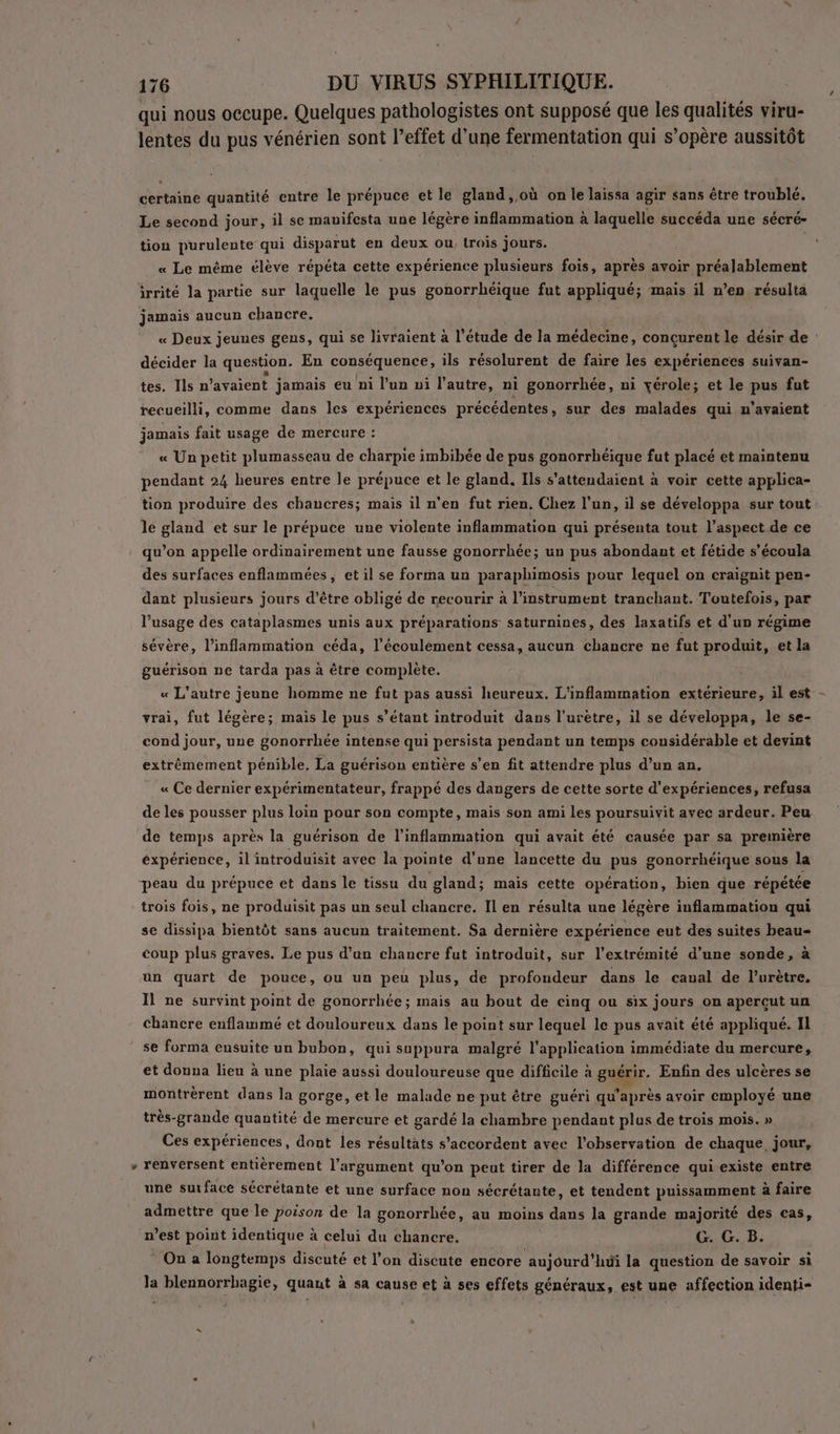 qui nous occupe. Quelques pathologistes ont supposé que les qualités viru- lentes du pus vénérien sont l’effet d’une fermentation qui s’opère aussitôt hé quantité entre le prépuce et le gland, où on le laissa agir sans être troublé. Le second jour, il se mavifesta une légère inflammation à laquelle succéda une sécré- tion purulente qui disparut en deux ou, trois jours. « Le même élève répéta cette expérience plusieurs fois, après avoir préalablement irrité la partie sur laquelle le pus gonorrhéique fut appliqué; mais il n’en résulta jamais aucun chancre. « Deux jeunes gens, qui se livraient à l'étude de la médecine, conçurent le désir de : décider la question. En conséquence, ils résolurent de faire les expériences suivan- tes. Ils n'avaient jamais eu ni l’un ni l’autre, ni gonorrhée, ni yérole; et le pus fut recueilli, comme dans les expériences précédentes, sur des malades qui n'avaient jamais fait usage de mercure : « Un petit plumasseau de charpie imbibée de pus gonorrhéique fut placé et maintenu pendant 24 heures entre le prépuce et le gland. Ils s'attendaient à voir cette applica- tion produire des chancres; mais il n’en fut rien. Chez l’un, il se développa sur tout le gland et sur le prépuce une violente inflammation qui présenta tout l’aspect de ce qu’on appelle ordinairement une fausse gonorrhée; un pus abondant et fétide s’écoula des surfaces enflammées, et il se forma un paraphimosis pour lequel on craignit pen- dant plusieurs jours d’être obligé de recourir à l'instrument tranchant. Toutefois, par l'usage des cataplasmes unis aux préparations saturnines, des laxatifs et d'un régime sévère, l’inflammation céda, l’écoulément cessa, aucun chancre ne fut produit, et la guérison ne tarda pas à être complète. « L'autre jeune homme ne fut pas aussi heureux. L'inflammation extérieure, il est - vrai, fut légère; mais le pus s’étant introduit dans l’urètre, il se développa, le se- cond jour, une gonorrhée intense qui persista pendant un temps considérable et devint extrêmement pénible, La guérison entière s'en fit attendre plus d’un an. « Ce dernier expérimentateur, frappé des dangers de cette sorte d'expériences, refusa de les pousser plus loin pour son compte, mais son ami les poursuivit avec ardeur. Peu de temps après la guérison de l’inflammation qui avait été causée par sa première expérience, il introduisit avec la pointe d'une lancette du pus gonorrhéique sous la peau du prépuce et dans le tissu du gland; mais cette opération, bien que répétée trois fois, ne produisit pas un seul chancre. Il en résulta une légère inflammation qui se dissipa bientôt sans aucun traitement. Sa dernière expérience eut des suites beau coup plus graves. Le pus d’un chancre fut introduit, sur l'extrémité d’une sonde, à un quart de pouce, ou un peu plus, de profondeur dans le caual de l’urètre. Il ne survint point de gonorrhée; mais au bout de cinq ou six jours on apercut un Chancre enflammé et douloureux dans le point sur lequel le pus avait été appliqué. Il se forma ensuite un bubon, qui suppura malgré l'application immédiate du mercure, et donna lieu à une plaie aussi douloureuse que difficile à guérir. Enfin des ulcères se montrèrent dans la gorge, etle malade ne put être guéri qu'après avoir employé une très-grande quantité de mercure et gardé la chambre pendant plus de trois mois. » Ces expériences, dont les résultats s’accordent avec l'observation de chaque jour, renversent entièrement l’argument qu'on peut tirer de la différence qui existe entre une surface sécrétante et une surface non sécrétante, et tendent puissamment à faire admettre que le poison de la gonorrhée, au moins dans la grande majorité des cas, n’est point identique à celui du chancre. G. G. B. * On a longtemps discuté et l’on discute encore aujourd'hui la question de savoir si la blennorrhagie, quaut à sa cause et à ses effets généraux, est une affection identi- “