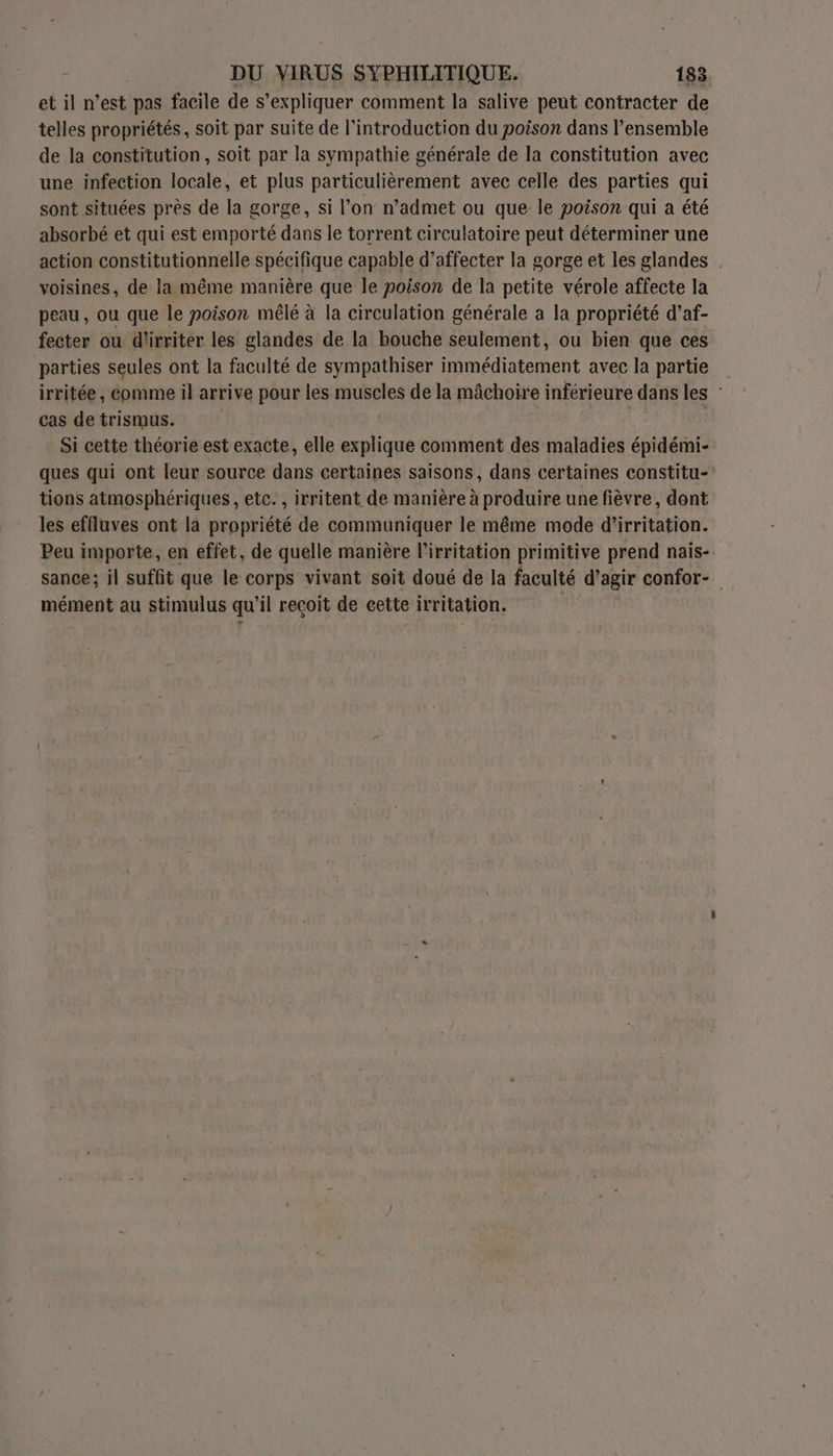 et il n’est pas facile de s expliquer comment la salive peut contracter de telles propriétés, soit par suite de l'introduction du poison dans l’ensemble de la constitution, soit par la sympathie générale de la constitution avec une infection locale, et plus particulièrement avec celle des parties qui sont situées près de la gorge, si l’on n’admet ou que le poison qui a été absorbé et qui est emporté dans le torrent circulatoire peut déterminer une action constitutionnelle spécifique capable d’affecter la gorge et les glandes voisines, de la même manière que le poison de la petite vérole affecte la peau, ou que le poison mêlé à la circulation générale à la propriété d’af- fecter ou d'irriter les glandes de la bouche seulement, ou bien que ces parties seules ont la faculté de sympathiser immédiatement avec la partie irritée, comme il arrive pour les muscles de la mâchoire inférieure dans les cas de trismus. Si cette théorie est exacte, elle explique comment des maladies épidémi- ques qui ont leur source dans certaines saisons, dans certaines constitu- tions atmosphériques, etc., irritent de manière à produire une fièvre, dont les effluves ont la propriété de communiquer le même mode d'irritation. Peu importe, en effet, de quelle manière l’irritation primitive prend nais- sance; il suffit que le corps vivant soit doué de la faculté d'agir confor- mément au stimulus qu ’il reçoit de cette irritation.
