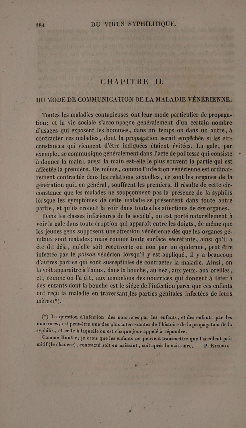 CHAPITRE IL DU MODE DE COMMUNICATION DE LA MALADIE VÉNÉRIENNE. Toutes les maladies contagieuses ont leur mode particulier de propaga- tion; et la vie sociale s'accompagne généralement d’un certain nombre d’usages qui exposent les hommes, dans un temps ou dans un autre, à contracter ces maladies, dont la propagation serait empéchée si les cir- constances qui viennent d’être indiquées étaient évitées. La gale, par exemple, se communique généralement dans l’acte de politesse qui consiste à donner la main; aussi la main est-elle le plus souvent la partie qui est affectée la première. De même, comme l'infection vénérienne est ordinai- rement contractée dans les relations sexuelles, ce sont les organes de Ja génération qui, en général, souffrent les premiers. Il résulte de cette cir- constance que les malades ne soupçonnent pas la présence de la syphilis lorsque les symptômes de cette maladie se présentent dans toute autre partie, et qu’ils croient la voir dans toutes les affections de ces organes. Dans les classes inférieures de la société, on est porté naturellement à voir la gale dans toute éruption qui apparaît entre les doigts, de même que les jeunes gens supposent une affection vénérienne dès que les organes gé- nitaux sont malades; mais comme toute surface sécrétante, ainsi qu'il a été dit déjà, qu’elle soit recouverte ou non par un épiderme, peut étre infectée par le poison vénérien lorsqu'il y est appliqué, il y a beaucoup d’autres parties qui sont susceptibles de contracter la maladie. Ainsi, on Ja voit apparaître à l’anus, dans la bouche, au nez, aux yeux, aux oreilles, et, comme on la dit, aux mamelons des nourrices qui donnent à teter à des enfants dont la bouche est le siége de l’infection parce que ces enfants ont reçu la maladie en traversant.les parties génitales infectées de leurs mères (*). (*) La question d'infection des nourrices par les enfants, et des enfants par les nourrices, est peut-être une des plus intéressantes de l'histoire de la propagation de la syphilis, et celle à laquelle on est chaque jour appelé à répondre. Comme Hunter, je crois que les enfants ne peuvent transmettre que l'accident pri- imitif (le chancre), contracté soit en naissant , soit après la naissance, P. Riconn. !
