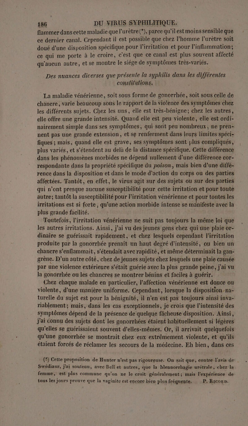 flammer dans cette maladie que l’urètre(*), parce qu’il est moins sensible que ce dernier canal. Cependant il est possible que chez l’homme l’urètre soit doué d’une disposition spécifique pour lirritation et pour l’inflammation; ce qui me porte à le croire, c’est que ce canal est plus souvent affecté qu'aucun autre, et se montre le siége de symptômes très-variés. Des nuances diverses que présente la syphilis dans les différentes constilutions. La maladie vénérienne, soit sous forme de gonorrhée, soit sous celle de chancre, varie beaucoup sous le rapport de la violence des symptômes chez les différents sujets. Chez les uns, elle est très-bénigne; chez les autres, elle offre une grande intensité. Quand elle est peu violente, elle est ordi- nairement simple dans ses symptômes, qui sont peu nombreux, ne pren- nent pas une grande extension, et se renferment dans leurs limites spéci- fiques ; mais, quand elle est grave, ses symptômes sont plus compliqués, plus variés, et s'étendent au delà de la distance spécifique. Cette différence dans les phénomènes morbides ne dépend nullement d’une différence cor- respondante dans la propriété spécifique du poison, mais bien d’une diffé- rence dans la disposition et dans le mode d'action du corps ou des parties affectées. Tantôt, en effet, le virus agit sur des sujets ou sur des parties qui n’ont presque aucune susceptibilité pour cette irritation et pour toute autre; tantôt la susceptibilité pour lirritation vénérienne et pour toutes les irritations est si forte, qu’une action morbide intense se manifeste avec la plus grande facilité. | Toutefois, l’irritation vénérienne ne suit pas toujours la même loi que les autres irritations. Ainsi, j’ai vu des jeunes gens chez qui une plaie or- dinaire se guérissait rapidement, et chez lesquels cependant l'irritation produite par la gonorrhée prenait un haut degré d'intensité, ou bien un chancre s’enflammait, s'étendait avec rapidité, et même déterminait la gan- grène. D’un autre côté, chez de jeunes sujets chez lesquels une plaie causée par une violence extérieure s’était guérie avec la plus grande peine, j'ai vu la gonorrhée ou les chancres se montrer bénins et faciles à guérir. Chez chaque malade en particulier, l’affection vénérienne est douce ou violente, d’une manière uniforme. Cependant, lorsque la disposition-na- turelle du sujet est pour la bénignité, il n’en est pas toujours ainsi inva- riablement; mais, dans les cas exceptionnels, je crois que l'intensité des symptômes dépend de la présence de quelque fâcheuse disposition. Ainsi, j'ai connu des sujets dont les gonorrhées étaient habituellement si légères qu'elles se guérissaient souvent d’elles-mêmes. Or, il arrivait quelquefois qu’une gonorrhée se montrait chez eux extrêmement violente, et qu’ils étaient forcés de réclamer les secours de la médecine. Eh bien, dans ces (*) Cette proposition de Hunter n’est pas rigoureuse. On sait que, contre. l'avis de Swédiaur, j'ai soutenu, avec Bell et autres, que la blennorrhagie urétrale, chez la femme, est plus commune qu’on ne le croit généralement; mais l'expérience de tous les jours prouve que la vaginite est encore bien plus fréquente. P. Ricorn. {