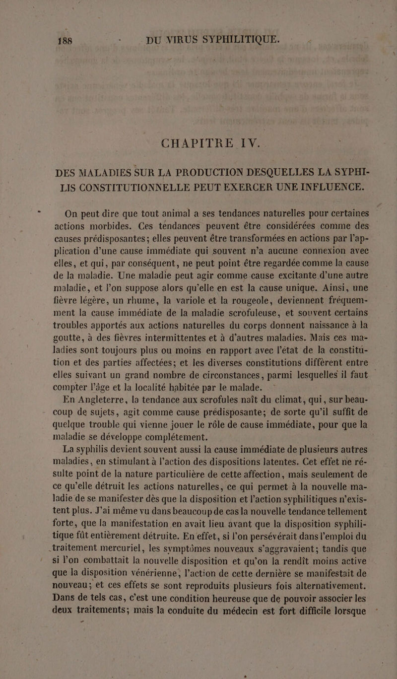 CHAPITRE IV. DES MALADIES SUR LA PRODUCTION DESQUELLES LA SYPHI- LIS CONSTITUTIONNELLE PEUT EXERCER UNE INFLUENCE. On peut dire que tout animal a ses tendances naturelles pour certaines actions morbides. Ces tendances peuvent être considérées comme des causes prédisposantes; elles peuvent être transformées en actions par l’ap- plication d’une cause immédiate qui souvent n’a aucune connexion avec elles, et qui, par conséquent, ne peut point être regardée comme la cause de la maladie. Une maladie peut agir comme cause excitante d’une autre maladie, et l’on suppose alors qu’elle en est la cause unique. Ainsi, une fièvre légère, un rhume, la variole et la rougeole, deviennent fréquem- ment la cause immédiate de la maladie scrofuleuse, et souvent certains troubles apportés aux actions naturelles du corps donnent naissance à la goutte, à des fièvres intermittentes et à d’autres maladies. Mais ces ma- ladies sont toujours plus ou moins en rapport avec l’état de la constitu- tion et des parties affectées; et les diverses constitutions diffèrent entre elles suivant un grand nombre de circonstances, parmi lesquelles il faut compter l’âge et la localité habitée par le malade. En Angleterre, la tendance aux scrofules naît du climat, qui, sur beau- coup de sujets, agit comme cause prédisposante; de sorte qu’il suffit de quelque trouble qui vienne jouer le rôle de cause immédiate, pour que la maladie se développe complétement. La syphilis devient souvent aussi la cause immédiate de plusieurs autres maladies, en stimulant à l’action des dispositions latentes. Cet effet ne ré- sulte point de la nature particulière de cette affection, mais seulement de ce qu’elle détruit les actions naturelles, ce qui permet à la nouvelle ma- ladie de se manifester dès que la disposition et l’action syphilitiques n’exis- tent plus. J’ai même vu dans beaucoup de cas la nouvelle tendance tellement forte, que la manifestation en avait lieu avant que la disposition syphili- tique fût entièrement détruite. En effet, si l’on persévérait dans l’emploi du -traitement mercuriel, les symptômes nouveaux s'aggravaient ; tandis que que la disposition vénérienne, l’action de cette dernière se manifestait de nouveau; et ces effets se sont reproduits plusieurs fois alternativement. Dans de tels cas, c’est une condition heureuse que de pouvoir associer les deux traitements; mais la conduite du médecin est fort difficile lorsque E3