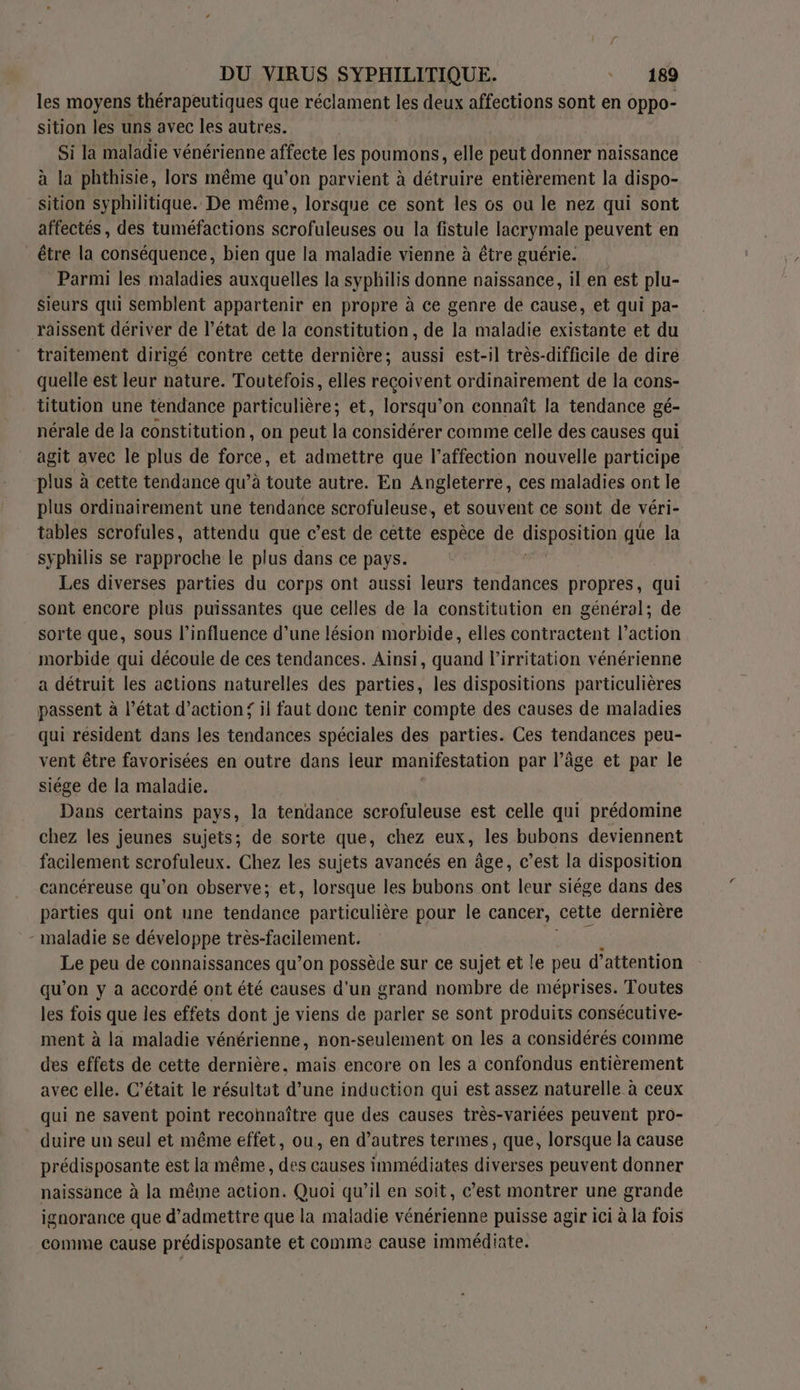Fr / DU VIRUS SYPHILITIQUE. 189 les moyens thérapeutiques que réclament les deux affections sont en Oppo- sition les uns avec les autres. Si la maladie vénérienne affecte les poumons, elle peut donner naissance à la phthisie, lors même qu’on parvient à détruire entièrement la dispo- sition syphilitique. De même, lorsque ce sont les os ou le nez qui sont affectés, des tuméfactions scrofuleuses ou la fistule lacrymale peuvent en _ être la conséquence, bien que la maladie vienne à être guérie. Parmi les maladies auxquelles la syphilis donne naissance, il en est plu- sieurs qui semblent appartenir en propre à ce genre de cause, et qui pa- râissent dériver de l’état de la constitution, de la maladie existante et du traitement dirigé contre cette dernière; aussi est-il très-difficile de dire quelle est leur nature. Toutefois, elles reçoivent ordinairement de la cons- titution une tendance particulière; et, lorsqu’on connaît la tendance gé- nérale de la constitution, on peut la considérer comme celle des causes qui agit avec le plus de force, et admettre que l’affection nouvelle participe plus à cette tendance qu’à toute autre. En Angleterre, ces maladies ont le plus ordinairement une tendance scrofuleuse, et souvent ce sont de véri- tables scrofules, attendu que c’est de cette espèce de GARE que la syphilis se rapproche le plus dans ce pays. Les diverses parties du corps ont aussi leurs tendances propres, qui sont encore plus puissantes que celles de la constitution en général; de sorte que, sous l'influence d'une lésion morbide, elles contractent l’action morbide qui découle de ces tendances. Ainsi, quand l’irritation vénérienne a détruit les actions naturelles des parties, les dispositions particulières passent à l’état d'action’ il faut donc tenir compte des causes de maladies qui resident dans les tendances spéciales des parties. Ces tendances peu- vent être favorisées en outre dans leur manifestation par l’âge et par le siége de la maladie. Dans certains pays, la tendance scrofuleuse est celle qui prédomine chez les jeunes sujets; de sorte que, chez eux, les bubons deviennent facilement scrofuleux. Chez les sujets avancés en âge, c’est la disposition cancéreuse qu'on observe; et, lorsque les bubons ont leur siége dans des parties qui ont une HA re particulière pour le cancer, cette dernière - maladie se développe très-facilement. Le peu de connaissances qu’on possède sur ce sujet et le peu d'attention qu’on y a accordé ont été causes d'un grand nombre de méprises. Toutes les fois que les effets dont je viens de parler se sont produits consécutive- ment à la maladie vénérienne, non-seulement on les a considérés comme des effets de cette dernière, mais encore on les a confondus entièrement avec elle. C'était le résultat d’une induction qui est assez naturelle à ceux qui ne savent point recohnaître que des causes très-variées peuvent pro- duire un seul et même effet, ou, en d’autres termes, que, lorsque la cause prédisposante est la même, des causes immédiates diverses peuvent donner naissance à la même action. Quoi qu’il en soit, c’est montrer une grande ignorance que d’admettre que la maladie vénérienne puisse agir ici à la fois comme cause prédisposante et comme cause immédiate.
