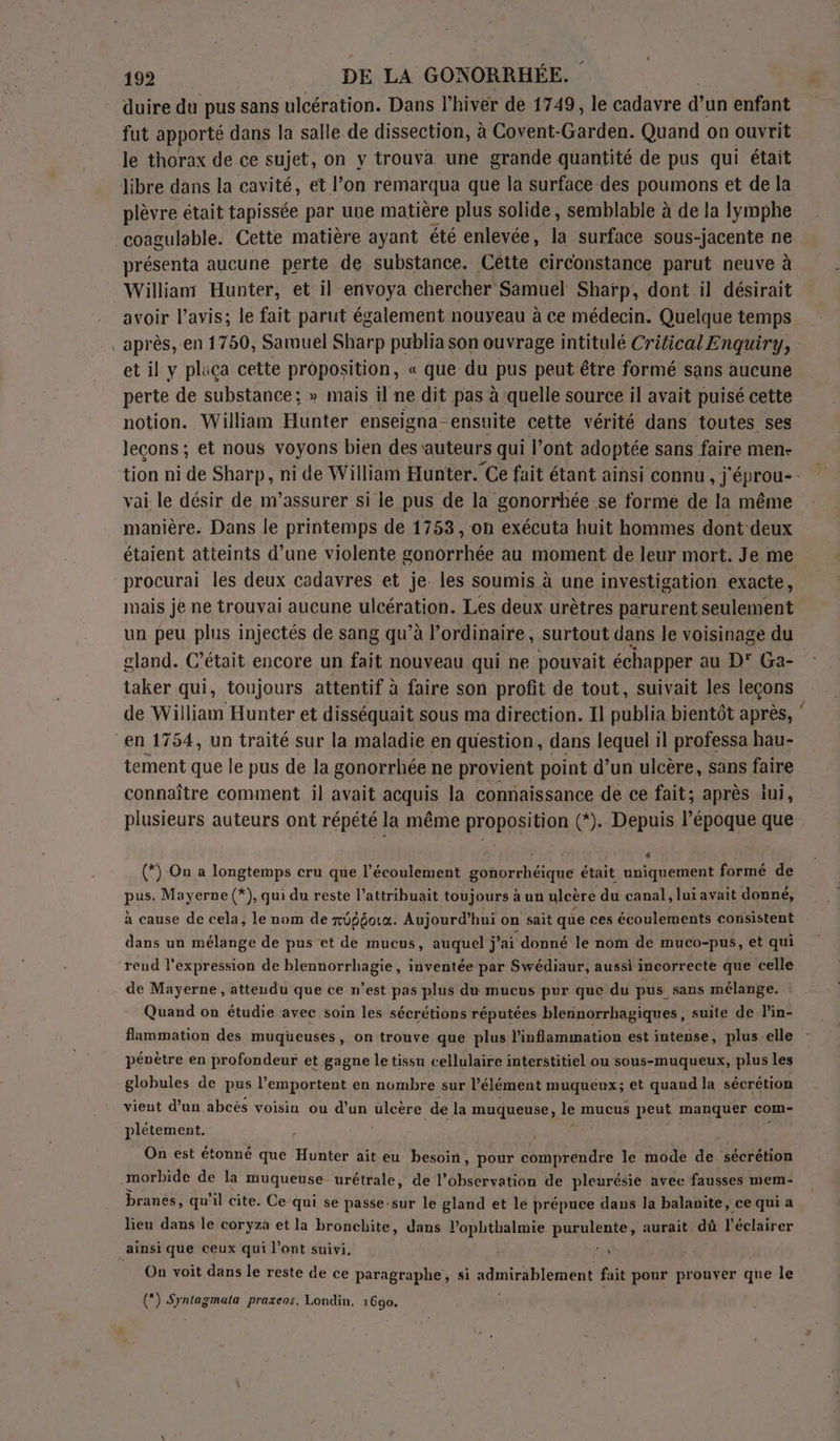 duire du pus sans ulcération. Dans l hiver de 1749, le cadavre d’un enfant fut apporté dans la salle de dissection, à Covent-Garden. Quand on ouvrit le thorax de ce sujet, on y trouva. une grande quantité de pus qui était libre dans la cavité, et l’on rémarqua que la surface des poumons et de la plèvre était tapissée par une matière plus solide, semblable à de la lymphe coagulable. Cette matière ayant été enlevée, la surface sous-jacente ne présenta aucune perte de substance. Cette circonstance parut neuve à Willian Hunter, et il envoya chercher Sämuel Sharp, dont il désirait avoir l'avis; le fait parut également nouveau à ce médecin. Quelque temps _après, en 1750, Samuel Sharp publia son ouvrage intitulé Critical Enquiry, : et il y plaça cette proposition, « que du pus peut être formé sans aucune perte de substance; » mais il ne dit pas à quelle source il avait puisé cette notion. William Hunter enseigna-ensuite cette vérité dans toutes ses lecons; et nous voyons bien des auteurs qui l’ont adoptée sans faire men- tion ni de Sharp, ni de William Hunter. Ce fait étant ainsi connu , j'éprou-- vai. le désir de m’assurer si le pus de la gonorrhée se forme de la même manière. Dans le printemps de 1753, oh exécuta huit hommes dont: deux étaient atteints d’une violente gonorrhée au moment de leur mort. Je me procurai les deux cadavres et je. les soumis à une investigation exacte, mais je ne trouyai aucune ulcération. Les deux urètres parurent seulement un peu plus injectés de sang qu’à l'ordinaire, surtout dans le voisinage du gland. C'était encore un fait nouveau qui ne pouvait échapper au D' Ga- taker qui, toujours attentif à faire son profit de tout, suivait les leçons de William Hunter et disséquait sous ma direction. Il publia bientôt après, &amp; “en 1754, un traité sur la maladie en question, dans lequel il professa hau- tement que le pus de la gonorrhée ne provient point d’un ulcère, sans faire connaître comment il avait acquis la connaissance de ce fait; après lui, plusieurs auteurs ont répété la même proposition (*). Depuis l’époque que (*) On a longtemps cru que l'écoulement gonorrhéique était HER formé de pus. Mayerne (*), qui du reste l’attribuait toujours à un ulcère du canal, lui avait donné, vo. à cause de cela, le nom de xÜpéouo. Aujourd’hui on sait que ces écoulements consistent dans un mélange de pus et de mucus, auquel j j ’ai ‘donné le nom de muco-pus, et qui reud l'expression de blennorrhagie, inventée par Swédiaur, aussi incorrecte que celle de Mayerne , atteudu que ce n’est pas plus du mucus pur que du pus sans mélange. Quand on étudie avec soin les sécrétions réputées blennorrhagiques, suite de l’in- flammation des muqueuses, on trouve que plus l'inflammation est intense, plus elle - pénètre en profondeur et gagne le tissu cellulaire interstitiel ou sous-muqueux, plus les globules de pus l’emportent en nombre sur l'élément muquéux; et quand la sécrétion vient d’un abcès voisin ou d’un ulcère de la muqueuse, le mucus peut manquer com- plétement. è Mate: On est étonné que Hunter ait eu besoin, pour comprendre le mode de sécrétion morbide de la muqueuse. urétrale, de l’observation de pleurésie avec fausses mem- branés, qu'il cite. Ce qui se passe:sur le gland et le prépuce dans la balanite, ce qui a lieu dans le coryza et la bronclite, dans l’ophthalmie RENNES aurait dû l'éclairer _ainsi que ceux qui l’ont suivi. | ts! On voit dans le reste de ce paragraphe, si sdmirablement fait pour prouver que le (*) Syntagmata praxeos. Londin. 1690.