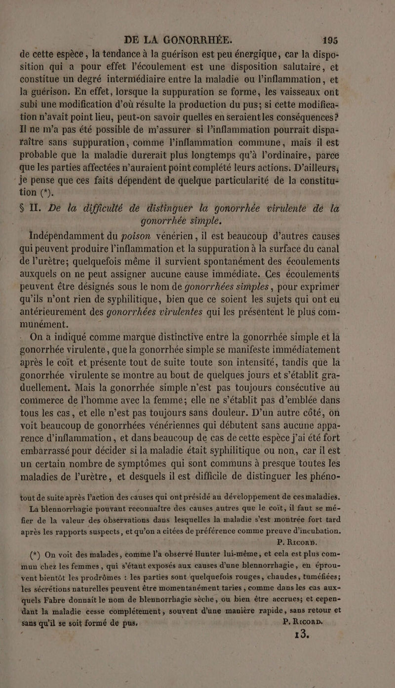 de cette espèce , la tendance à la guérison est peu énergique, car la dispo- sition qui a pour effet l'écoulement est une disposition salutairé, et constitue un degré intermédiaire entre la maladie ou l’inflammation, et la guérison. En effet, lorsque la suppuration se forme, les vaisseaux ont subi une modification d’où résulte la production du pus; si cette modifica- tion n’avait point lieu, peut-on savoir quelles en seraientles conséquences ? Il ne n’a pas été possible de m’assurer si l’inflammation pourrait dispa- raître sans suppuration, comme J’inflammation commune, mais il est probable que la maladie durerait plus longtemps qu’à l'ordinaire, parce que les parties affectées n’auraient point complété leurs actions. D'ailleurs; - je pense que ces faits dépendent de quelque particularité de la constitu- tion (*). $ II. De la difficulté de distinguer la gonorrhée virulente de la gonorrhée simple. Indépendamment du poison vénérien, il est beaucoup detre causes qui peuvent produire l’inflammation et la suppuration à la surface du canal de l’urètre; quelquefois même il survient spontanément des écoulements auxquels on ne peut assigner aucune cause immédiate. Ces écoulements peuvent être désignés sous le nom de gonorrhées simples, pour exprimer qu’ils n’ont rien de syphilitique, bien que ce soient les sujets qui ont eu antérieurement des gonorrhées virulentes qui les présentent le plus com- munément. On à indiqué comme marque distinctive entre la gonorrhée simple et la gonorrhée virulente, que la gonorrhée simple se manifeste immédiatement après le coït et présente tout de suite toute son intensité, tandis que la gonorrhée virulente se montre au bout de quelques jours et s'établit gra- duéllement. Mais la gonorrhée simple n’est pas toujours consécutive au commerce de l’homme avec la femme; elle ne s'établit pas d'emblée dans tous les cas, et elle n’est pas toujours sans douleur. D’un autre côté, on voit beaucoup de gonorrhées vénériennes qui débutent sans aucune appa- rence d’inflammation, et dans beaucoup de cas de cette espèce j’ai été fort embarrassé pour décider si la maladie était syphilitique ou non, carilest un certain nombre de symptômes qui sont communs à presque toutes les maladies de l’urètre, et desquels il est difficile de distinguer les phéno- tout de suite après l’action des causes qui ont présidé au développement de cesmaladies. La blennorrhagie pouvant reconnaître des causes autres que le coït, il faut se mé- fier de la valeur des observations dans lesquelles la maladie s’est montrée fort tard après les rapports suspects, et qu’on a citées de préférence comme preuve d’incubation. P. Ricor5. (*) On voit des malades, comme l’a observé Hunter lui-même, et cela est plus com- mun chez les femmes , qui s'étant exposés aux causes d’une blennorrhagie, en éprou- ‘vent bientôt les prodrômes : les parties sont quelquefois rouges, chaudes, tuméfiées; les sécrétions naturelles peuvent être momentanément taries , comme dans les cas aux- quels Fabre donnait le nom de blennorrhagie sèche, ou bien être accrues; et cepen- dant la maladie cesse complétement, souvent d’une manière rapide, sans retour et sans qu'il se soit formé de pus, P, Rico», me 15.