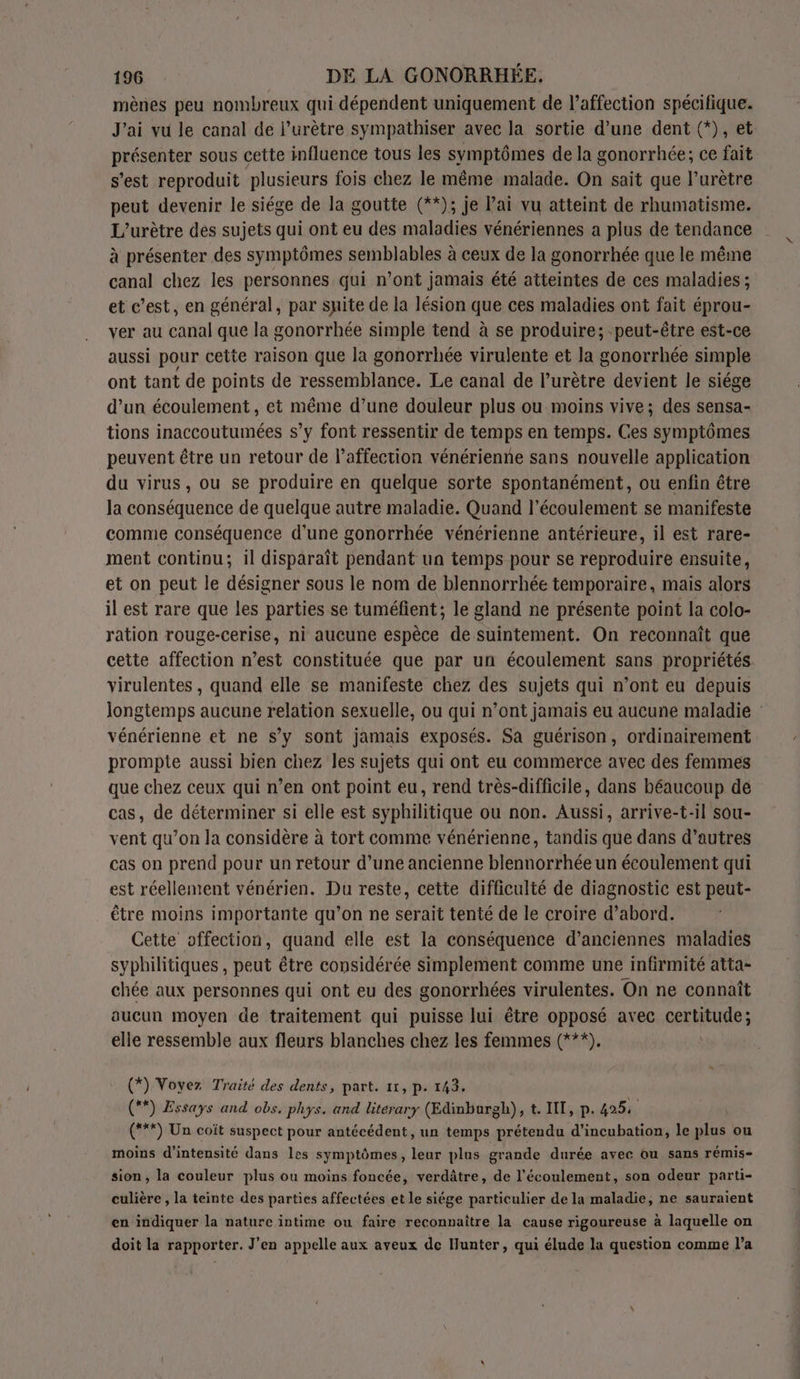 mènes peu nombreux qui dépendent uniquement de l’affection spécifique. J'ai vu le canal de l’urètre sympathiser avec la sortie d’une dent (*), et présenter sous cette influence tous les symptômes de la gonorrhée; ce fait s’est reproduit plusieurs fois chez le même malade. On sait que l’urètre peut devenir le siége de la goutte (**); je Pai vu atteint de rhumatisme. L’urètre des sujets qui ont eu des maladies vénériennes a plus de tendance à présenter des symptômes semblables à ceux de la gonorrhée que le même canal chez les personnes qui n’ont jamais été atteintes de ces maladies ; et c’est, en général, par suite de la lésion que ces maladies ont fait éprou- ver au canal que la gonorrhée simple tend à se produire; peut-être est-ce aussi pour cette raison que la gonorrhée virulente et la gonorrhée simple ont tant de points de ressemblance. Le canal de l’urètre devient le siége d’un écoulement, et même d’une douleur plus ou moins vive; des sensa- tions inaccoutumées s’y font ressentir de temps en temps. Ces symptômes peuvent être un retour de l'affection vénérienne sans nouvelle application du virus, ou se produire en quelque sorte spontanément, ou enfin être la conséquence de quelque autre maladie. Quand l'écoulement se manifeste comme conséquence d'une gonorrhée vénérienne antérieure, il est rare- ment continu; il disparaît pendant ua temps pour se reproduire ensuite, et on peut le désigner sous le nom de blennorrhée temporaire, mais alors il est rare que les parties se tuméfient; le gland ne présente point la colo- ration rouge-cerise, ni aucune espèce de suintement. On reconnaît que cette affection n’est constituée que par un écoulement sans propriétés virulentes , quand elle se manifeste chez des sujets qui n’ont eu depuis longtemps aucune relation sexuelle, ou qui n’ont jamais eu aucune maladie vénérienne et ne s’y sont jamais exposés. Sa guérison, ordinairement prompte aussi bien chez les sujets qui ont eu commerce avec des femmes que chez ceux qui n’en ont point eu, rend très-difficile, dans béaucoup de cas, de déterminer si elle est syphilitique ou non. Aussi, arrive-t-il sou- vent qu’on la considère à tort comme vénérienne, tandis que dans d’autres cas on prend pour un retour d’une ancienne blennorrhée un écoulement qui est réellement vénérien. Du reste, cette difficulté de diagnostic est peut- être moins importante qu’on ne serait tenté de le croire d’abord. Cette offection, quand elle est la conséquence d’anciennes maladies syphilitiques , peut être considérée simplement comme une infirmité atta- chée aux personnes qui ont eu des gonorrhées virulentes. On ne connaît aucun moyen de traitement qui puisse lui être opposé avec certitude; elle ressemble aux fleurs blanches chez les femmes (***). (*) Voyez Traité des dents, part. 11, p. 143. (**) Essays and obs. phys. and litérary (Edinburgh), t. INT, p. 425 (***) Un coît suspect pour antécédent, un temps prétendu d’incubation, le plus ou moins d'intensité dans les symptômes, leur plus grande durée avec ou sans rémis- sion, la couleur plus ou moins foncée, verdâtre, de l'écoulement, son odeur parti- culière , la teinte des parties affectées et le siége particulier de la maladie, ne sauraient en indiquer la nature intime ou faire reconnaître la cause rigoureuse à laquelle on doit la rapporter. J'en appelle aux aveux de Hunter, qui élude la question comme l’a