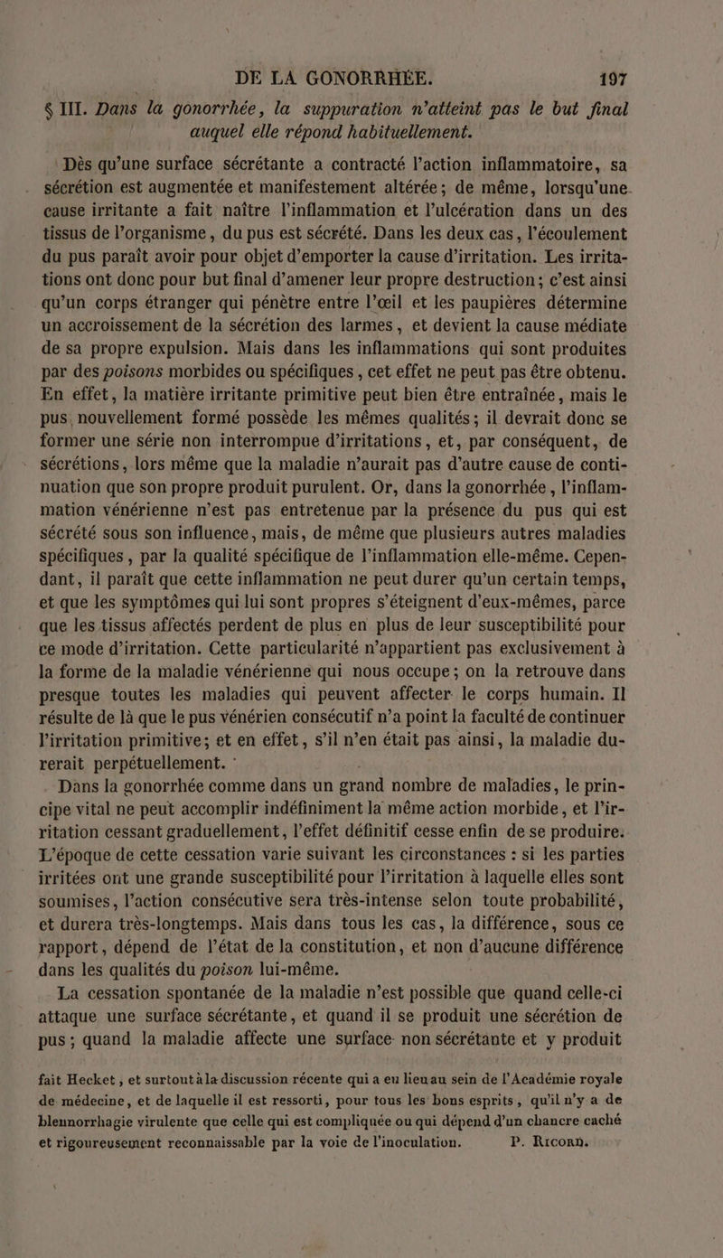 $ III. Dans la gonorrhée, la suppuration n’atteint pas le but final auquel elle répond habituellement. \ Dès qu’une surface sécrétante a contracté l’action inflammatoire, sa sécrétion est augmentée et manifestement altérée ; de même, lorsqu'une. cause irritante a fait naître l’inflammation et l’ulcération dans un des tissus de l’organisme , du pus est sécrété. Dans les deux cas, l'écoulement du pus paraît avoir pour objet d’emporter la cause d’irritation. Les irrita- tions ont donc pour but final d’amener leur propre destruction; c’est ainsi qu’un corps étranger qui pénètre entre l’œil et les paupières détermine un accroissement de la sécrétion des larmes, et devient la cause médiate de sa propre expulsion. Mais dans les inflammations qui sont produites par des poisons morbides ou spécifiques , cet effet ne peut pas être obtenu. En effet, la matière irritante primitive peut bien être entraînée, mais le pus. nouvellement formé possède les mêmes qualités ; il devrait donc se former une série non interrompue d’irritations, et, par conséquent, de sécrétions, lors même que la maladie n’aurait pas d’autre cause de conti- nuation que son propre produit purulent. Or, dans la gonorrhée , l’inflam- mation vénérienne n’est pas entrètenue par la présence du pus qui est sécrété sous son influence, mais, de même que plusieurs autres maladies spécifiques , par la qualité spécifique de l’inflammation elle-même. Cepen- dant, il paraît que cette inflammation ne peut durer qu’un certain temps, et que les symptômes qui lui sont propres s’éteignent d'eux-mêmes, parce que les tissus affectés perdent de plus en plus de leur susceptibilité pour ce mode d’irritation. Cette particularité n’appartient pas exclusivement à la forme de la maladie vénérienne qui nous occupe ; on la retrouve dans presque toutes les maladies qui peuvent affecter le corps humain. Il résulte de là que le pus vénérien consécutif n’a point la faculté de continuer l'irritation primitive; et en effet, s’il n’en était pas ainsi, la maladie du- rerait perpétuellement. Dans la gonorrhée comme dans un grand nombre de maladies, le prin- cipe vital ne peut accomplir indéfiniment la même action morbide, et l’ir- ritation cessant graduellement, l’effet définitif cesse enfin de se produire: L'époque de cette cessation varie suivant les circonstances : si les parties irritées ont une grande susceptibilité pour lirritation à laquelle elles sont soumises, l’action consécutive sera très-intense selon toute probabilité, et durera très-longtemps. Mais dans tous les cas, la différence, sous ce rapport, dépend de l’état de la constitution, et non d’aucune différence dans les qualités du poison lui-même. La cessation spontanée de la maladie n’est possible que quand celle-ci attaque une surface sécrétante, et quand il se produit une sécrétion de pus ; quand la maladie affecte une surface non sécrétante et y produit fait Hecket , et surtout à la discussion récente qui a eu lieu au sein de l’Académie royale de médecine, et de laquelle il est ressorti, pour tous les bons esprits, qu'il n’y a de blennorrhagie virulente que celle qui est compliquée ou qui dépend d’un chancre caché et rigoureusement reconnaissable par la voie de l’inoculation. P. Riconn.