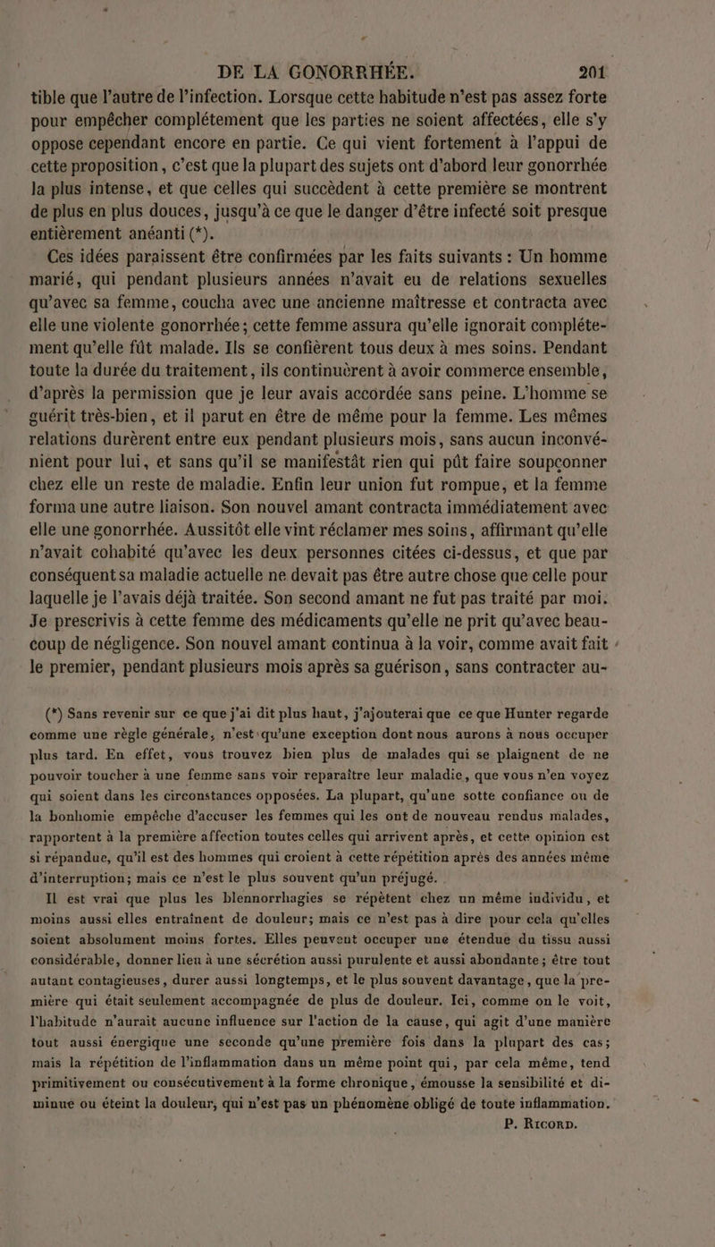 tible que l’autre de l’infection. Lorsque cette habitude n’est pas assez forte pour empêcher complétement que les parties ne soient affectées, elle s'y oppose cependant encore en partie. Ce qui vient fortement à l’appui de cette proposition, c’est que la plupart des sujets ont d’abord leur gonorrhée la plus intense, et que celles qui succèdent à cette première se montrent de plus en plus douces, jusqu’à ce que le danger d’être infecté soit presque entièrement anéanti (*). Ces idées paraissent être confirmées par les faits suivants : Un homme marié, qui pendant plusieurs années n’avait eu de relations sexuelles qu'avec sa femme, coucha avec une ancienne maîtresse et contracta avec elle une violente gonorrhée; cette femme assura qu’elle ignorait compléte- ment qu’elle fût malade. Ils se confièrent tous deux à mes soins. Pendant toute la durée du traitement, ils continuèrent à avoir commerce ensemble, d’après la permission que je leur avais accordée sans peine. L'homme se guérit très-bien, et il parut en être de même pour la femme. Les mêmes relations durèrent entre eux pendant plusieurs mois, sans aucun inconvé- nient pour lui, et sans qu’il se manifestât rien qui pût faire soupconner chez elle un reste de maladie. Enfin leur union fut rompue, et la femme forma une autre liaison. Son nouvel amant contracta immédiatement avec elle une gonorrhée. Aussitôt elle vint réclamer mes soins, affirmant qu’elle n'avait cohabité qu'avec les deux personnes citées ci-dessus, et que par conséquent sa maladie actuelle ne devait pas être autre chose que celle pour laquelle je l'avais déjà traitée. Son second amant ne fut pas traité par moi. Je prescrivis à cette femme des médicaments qu’elle ne prit qu'avec beau- coup de négligence. Son nouvel amant continua à la voir, comme avait fait le premier, pendant plusieurs mois après sa guérison, sans contracter au- (*) Sans revenir sur ce que j'ai dit plus haut, j'ajouterai que ce que Hunter regarde comme une règle générale, n’est qu'une exception dont nous aurons à nous occuper plus tard. En effet, vous trouvez bien plus de malades qui se plaignent de ne pouvoir toucher à une femme sans voir reparaître leur maladie, que vous n’en voyez qui soient dans les circonstances opposées. La plupart, qu'une sotte confiance ou de la bonhomie empêche d’accuser les femmes qui les ont de nouveau rendus malades, rapportent à la première affection toutes celles qui arrivent après, et cette opinion est si répandue, qu'il est des hommes qui croient à cette répétition après des années même d'interruption; mais ce n’est le plus souvent qu’un préjugé. IL est vrai que plus les blennorrhagies se répètent chez un même individu, et moins aussi elles entraînent de douleur; maïs ce n’est pas à dire pour cela qu’elles soient absolument moins fortes. Elles peuvent occuper une étendue du tissu aussi considérable, donner lieu à une sécrétion aussi purulente et aussi abondante ; être tout autant contagieuses, durer aussi longtemps, et le plus souvent davantage, que la pre- mire qui était seulement accompagnée de plus de douleur. Ici, comme on le voit, l'habitude n’aurait aucune influence sur l’action de la cause, qui agit d’une manière tout aussi énergique une seconde qu’une première fois dans la plupart des cas; mais la répétition de l’inflammation dans un même point qui, par cela même, tend primitivement ou consécutivement à la forme chronique, émousse la sensibilité et di- minue ou éteint la douleur, qui n’est pas un phénomène obligé de toute inflammation. P. Ricorp.