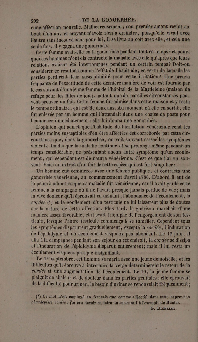 _eune affection nouvelle. Malheureusement, son premier amant revint au bout d’un an, et croyant n’avoir rien à craindre, puisqu’elle vivait avee l'autre sans inconvénient pour lui, il se livra au coït avec elle, et cela une seule fois; il y gagna une gonorrhée. Cette femme avait-elle eu la gonorrhée pendant tout ce temps? et pour- quoi ces hommes n’ont-ils contracté la maladie avec elle qu'après que leurs relations avaient été interrompues pendant un certain temps? Doit-on considérer ce résultat comme l’effet de l'habitude, en vertu de laquelle les parties perdirent leur susceptibilité pour cette irritation? Une preuve frappante de l’exactitude de cette dernière manière de voir est fournie par le cas suivant d’une jeune femme de l'hôpital de la Magdeleine (maison de refuge pour les filles de joie), autant que de pareilles circonstances peu- vent prouver un fait. Cette femme fut admise dans cette maison et y resta le temps ordinaire, qui est de deux ans. Au moment où elle en sortit, elle fut enlevée par un homme qui l’attendait dans une chaise de poste Peur l'emmener immédiatement : elle lui donna une gonorrhée. L'opinion qui admet que l’habitude de Pirritation vénérienne rend les parties moins susceptibles d’en être affectées est corroborée par cette cir- constance que, dans la gonorrhée, on voit souvent cesser les symptômes violents, tandis que la maladie continue et se prolonge même pendant un temps considérable, ne présentant aucun autre symptôme qu’un écoule- ment, qui cependant est de nature vénérienne. C’est ce que j'ai vu soùu- vent. Voici un extrait d’un fait de cette espèce qui est fort singulier : Un homme eut commerce avec une femme publique, et contracta une gonorrhée vénérienne, au commencement d'avril 1780. D’abord il eut de la peine à admettre que sa maladie fût vénérienne, car il avait gardé cette femme à la campagne où il ne l'avait presque jamais perdue de vue; mais la vive douleur qu’il éprouvait en urinant , l'abondance de l’écoulement, la cordée (*) et le gonflement d’un testicule ne lui laissèrent plus de doutes sur la nature de cette affection. Plus tard, la guérison marchait d’une manière assez favorable, et il avait triomphé de l’engorgement de son tes- ticule, lorsque l’autre testicule commença à se tuméfier. Cependant tous les symptômes disparurent graduellement, excepté la cordée, l’induration de l'épididyme et un écoulement visqueux peu abondant. Le 12 juin, il alla à la campagne ; pendant son séjour en cet endroit, la cordée se dissipa et l’induration de l’épididyme disparut entièrement; mais il lui resta un écoulement visqueux presque insignifiant. Le 1°* septembre, cet homme se maria avec une jeune demoiselle, et les difficultés qu’il éprouva à introduire la verge déterminèrent le retour de la cordée et une augmentation de l’écoulement. Le 10, la jeune femme se plaignit de chaleur et de douleur dans les parties g rte elle éprouvait de la difficulté pour uriner; le besoin d’uriner se renouvelait fréquemment ; (”) Ce mot n’est employé en français que comme adjectif, dans cette expression chaudepisse cordée ; j'ai cru devoir en faire un substantif à l'exemple de Hunter. G. RicuELOT.