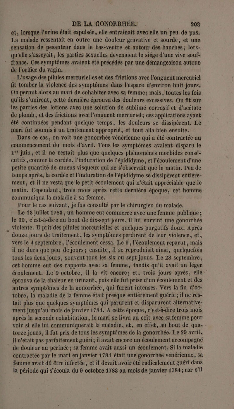 et, lorsque l’urine était expulsée, elle entraînait avec elle un peu de pus. La malade ressentait en outre une douleur gravative et sourde, et une sensation de pesanteur dans le bas-ventre et autour des hanches; lors- qu’elle s’asseyait, les parties sexuelles devenaient le siége d’une vive souf- france. Ces symptômes avaient été précédés par une démangeaison autour de l’orifice du vagin. L'usage des pilules mercurielles et des frietions avec l’onguent mercuriel fit tomber la violence des symptômes dans l’espace d'environ huit jours. On permit alors au mari de cohabiter avec sa femme; mais, toutes les fois qu’ils s’unirent, cette dernière éprouva des douleurs excessives. On fit sur les parties des lotions avec une solution de sublimé corrosif et d’acétate de plomb, et des frictions avec l’onguent mercuriel; ces applications ayant été continuées pendant quelque temps, les douleurs se dissipèrent. Le mari fut soumis à un traitement approprié, et tout alla bien ensuite. Dans ce cas, on voit une gonorrhée vénérienne qui a été contractée au commencement du mois d'avril. Tous les symptômes avaient disparu le 1°? juin, et il ne restait plus que quelques phénomènes morbides consé- cutifs, comme la cordée, l’induration de l’épididyme, et l'écoulement d’une petite quantité de mucus visqueux qui ne s’observait que le matin. Peu de temps après, la cordée et l’induration de l’épididyme se dissipèrent entière- ment, et il ne resta que le petit écoulement qui n’était appréciable que le matin. Cependant, trois mois après cette dernière époque, cet homme communiqua la maladie à sa femme. Pour le cas suivant, je fus consulté par le chirurgien du malade. Le 13 juillet 1783, un homme eut commerce avec une fenmme publique ; le 30, c’est-à-dire au bout de dix-sept jours, il lui survint une gonorrhée _ violente. Il prit des pilules mercurielles et quelques purgatifs doux. Après douze jours de traitement, les symptômes perdirent de leur violence, et, vers le 4 septembre, l’écoulement cessa. Le 9, l'écoulement reparut, mais il ne dura que peu de jours; ensuite, il se Fa a pu ainsi, quelquefois tous les deux jours, souvent tous les six ou sept jours. Le 28 septembre, cet homme eut des rapports avec sa femme, tandis qu’il avait un léger écoulement. Le ‘9 octobre, il la vit encore; et, trois jours après, elle éprouva de la chaleur en urinant, puis elle fut prise d’un écoulement et des autres symptômes de la gonorrhée, qui furent intenses. Vers la fin d'oc- tobre, la maladie de la femme était presque entièrement guérie; il ne res- tait plus que quelques symptômes qui parurent et disparurent alternative- ment jusqu’au mois de janvier 1784. A cette époque, c’est-à-dire trois mois après la seconde cohabitation, le mari se livra au coït avec sa femme pour voir si elle lui communiquerait la maladie, et, en effet, au bout de qua- torze jours, il fut pris de tous les symptômes de la gonorrhée. Le 29 avril, il n’était pas parfaitement guéri ; il avait encore un écoulement accompagné de douleur au périnée; sa femme avait aussi un écoulement. Si la maladie contractée par le mari en janvier 1784'’était une gonorrhée vénérienne, sa femme avait dû étre infectée, et il devait avoir été radicalement guéri dans la période qui s’écoula du 9 octobre 1783 au mois de janvier 1784; car s’il