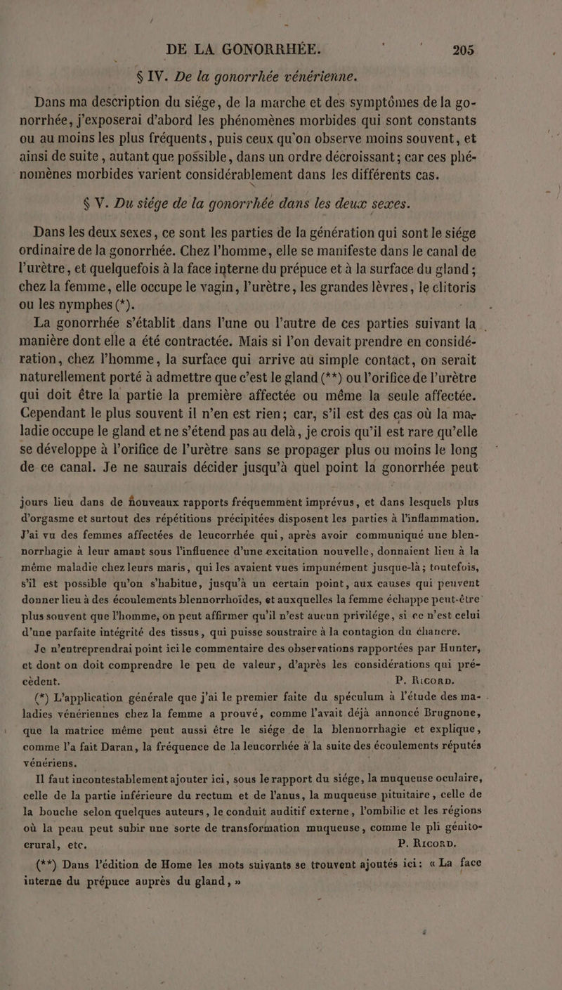 = DE LA GONORRHÉE. Re SIV. De la gonorrhée vénérienne. Dans ma description du siége, de la marche et des symptômes de la go- norrhée, j'exposerai d’abord les phénomènes morbides qui sont constants ou au moins les plus fréquents, puis ceux qu'on observe moins souvent, et ainsi de suite , autant que possible, dans un ordre décroissant ; car ces phé- nomènes morbides varient considérablement dans les différents cas. $ V. Du siége de la gonorrhée dans les deux sexes. Dans les deux sexes, ce sont les parties de la génération qui sont le siége ordinaire de la gonorrhée. Chez l’homme, elle se manifeste dans le canal de l’urètre , et quelquefois à la face interne du prépuce et à la surface du gland ; chez la femme, elle occupe le vagin, l’urètre, les grandes lèvres, le clitoris ou les nymphes (*). . La gonorrhée s'établit dans l’une ou l’autre de ces parties suivant la manière dont elle a été contractée. Mais si l’on devait prendre en considé- ration, chez l’homme, la surface qui arrive au simple contact, on serait naturellement porté à admettre que c’est le gland (**) ou l’orifice de l’urètre qui doit être la partie la première affectée ou même la seule affectée. Cependant le plus souvent il n’en est rien; car, s’il est des cas où la ma ladie occupe le gland et ne s’étend pas au delà, je crois qu’il est rare qu’elle se développe à l’orifice de l’urètre sans se propager plus ou moins le long de ce canal. Je ne saurais décider jusqu’à quel point la gonorrhée peut jours lieu dans de ñouveaux rapports fréquemment imprévus, et dans lesquels plus d’orgasme et surtout des répétitions précipitées disposent les parties à l’inflammation. J'ai vu des femmes affectées de leucorrhée qui, après avoir communiqué une blen- norrhagie à leur amant sous linfluence d’une excitation nouvelle, donnaient lieu à la même maladie chez leurs maris, qui les avaient vues impunément jusque-là ; toutefois, s’il est possible qu’on s’habitue, jusqu’à un certain point, aux causes qui peuvent donner lieu à des écoulements blennorrhoïdes, et auxquelles la femme échappe peut-être plus souvent que l'homme, on peut affirmer qu'il n’est aucun privilége, si ce n’est celui d’une parfaite intégrité des tissus, qui puisse soustraire à la contagion du éhancre. Je n’entreprendrai point icile commentaire des observations rapportées par Hunter, et dont on doit comprendre le peu de valeur, d’après les considérations qui pré- cedent. P. Ricorp. (*) L'application générale que j'ai le premier faite du spéculum à l'étude des ma- . ladies vénériennes chez la femme a prouvé, comme l'avait déja annoncé Brugnone, que la matrice même peut aussi être le siége de la blennorrhagie et explique, comme l’a fait Daran, la fréquence de la leucorrhée à la suite des écoulements réputés vénériens. I1 faut incontestablement ajouter ici, sous le rapport du siège, la muqueuse oculaire, celle de la partie inférieure du rectum et de l'anus, la muqueuse pituitaire, celle de la bouche selon quelques auteurs, le conduit auditif externe, l'ombilic et les régions où la peau peut subir une sorte de transformation muqueuse, comme le pli génito- crural, etc. P. Ricoro. (**) Dans l'édition de Home les mots suivants se trouvent ajoutés ici: « La face interne du prépuce auprès du gland, »