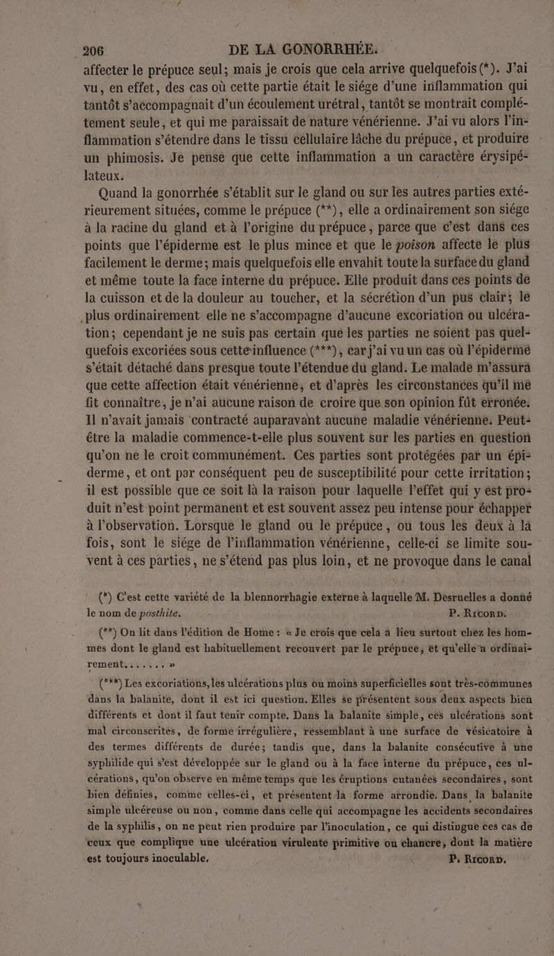 / . 206 DE LA GONORRHÉE. affecter le prépuce seul; mais je crois que cela arrive quelquefois (*). J’ai vu, en effet, des cas où cette partie était le siége d’une inflammation qui tantôt s’accompagnait d’un écoulement urétral, tantôt se montrait complé- tement seule, et qui me paraissait de nature vénérienne. J’ai vu alors l’in- flammation s'étendre dans le tissu cellulaire lâche du prépuce, et produire un phimosis. Je pense que cette inflammation a un caractère érysipé- lateux. Quand la SO LS s'établit sur le gland ou sur les autres parties exté- rieurement situées, comme le prépuce (**), elle a ordinairement son siége à la racine du gland et à l’origine du prépuce, parce que c’est dans ces points que l’épiderme est le plus mince et que le poison affecte le plus facilement le derme:; mais quelquefois elle envahit toute la surface du gland et même toute la face interne du prépuce. Elle produit dans ces points de la cuisson et de la douleur au toucher, et la sécrétion d’un pus clair; le .plus ordinairement elle ne s’accompagne d’aucuné excoriation ou ulcéra- tion; cependant je ne suis pas certain qué les parties ne soient pas quel- quefois excoriées sous cetté‘influence (***), car j’ai vu un cas où l’épidérmé s'était détaché dans presque toute l’étendue du gland. Le malade m’assurà que cette affection était vénérienne, et d’après les circonstances qu’il me fit connaître, je n’ai aucune raison de croire que son opinion fût erronée. Il n'avait jamais contracté auparavant aucune maladie vénérienne. Peut: être la maladie commence-t-elle plus souvent sur les parties en question qu’on ne le croit communément. Ces parties sont protégées par un épi: derme, et ont par conséquent peu de susceptibilité pour cette irritation; il est possible que ce soit là la raison pour laquelle léffet qui y est pro: duit n’est point permanent et est souvént assèz peu intense pour échapper à l'observation. Lorsque le gland ou le prépuce, ou tous les deux à là fois, sont le siége dé l’inflammation vénérienne, celle-ci se limite sou- vent à ces parties, ne s'étend pas plus loin, et ne provoque dans le canal (*) C'est cette variété de la blennorthagie externe à laquelle M. Desruelles a donñé le nom de posthite, P. RicorD. (°*) On lit dans l'édition de Home: « Je crois que cela à lieu surtout chez les hom- mes dont le gland est habituellement recouvert par le prépuce, et qu’elle’a ordinai- (**) Les excoriations, les ulcérations plus ou moins superficielles sont très-communes dans la balanite, dont il est ici question. Elles se présentent sous deux aspects bien différents et dont il faut tenir compte, Dans la balanite simple, ces ulcérations sont mal circonscrites, de forme irrégulière, ressemblant à une surface de vésicatoire à des termes différents de durée; tandis ser dans la balanite consécutive à une syphilide qui s’est développée sur le gland ou à la face interne du prépuce, ces ul- cérations , qu’on observe en même temps que les éruptions cutanées secondaires , Sont bien définies, comme celles-ci, et présentent la forme arrondie. Dans la balanite simple ulcéreuse ou non, comme dans celle qui accompagne les accidents secondaires de la syphilis, on ne peut rien produire par l’inoculation, ce qui distingue ces cas de ceux que complique une ulcération virulenté primitive ou chanëère, dont la matière est toujours inoculable, k P. Riconn.
