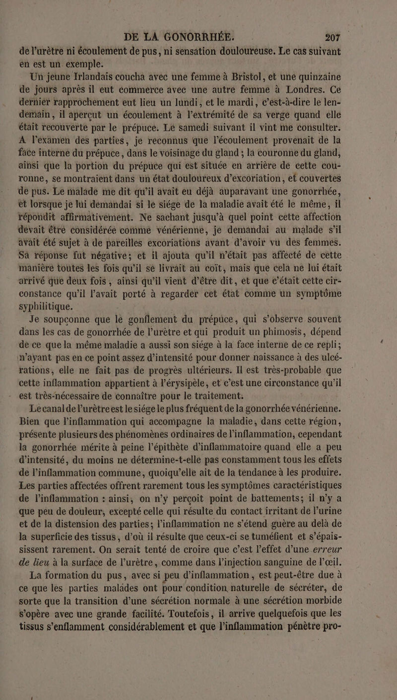 de l’urètre ni écoulement de pus, ni sensation douloureuse. Le cas suivant en est un. exemple. Un jeune Irlandais coucha avec une femme à Bristol, et une quinzaine de jours après il eut commerce avec une autre femme à Londres. Ce dernier rapprochement eut lieu un lundi, et le mardi, c’est-à-dire le len- demain , il aperçut un écoulement à l’extrémité de sa vergé quand elle était recouverte par le prépuce. Le samedi suivant il vint me consulter. A l'examen des parties, je reconnus que l’écoulement provenait de la face interne du prépuce , dans le voisinage du gland ; la couronne du gland, ainsi que la portion du prépuce qui est située en arrière dé cette cou- ronne, se montraient dans un état douloureux d’excoriation, et couvertes de pus. Le malade me dit qu’il avait eu déjà auparavant une gonorrhée, et lorsque je lui demandai si le siége de la maladie avait été le même, ül répondit affirmativement. Ne sachant jusqu’à quel point cette affection devait étre considérée comme vénérienne, je demandai au malade s’il avait été sujet à de pareilles excoriations avant d’avoir vu des femmes. Sà réponse fut négative; et il ajouta qu’il n’était pas affecté de cette manière toutes les fois qu’il sé livrait au coït, mais que cela ne lui était arrivé que deux fois, ainsi qu’il vient d’être dit, et que c’était cette cir- constance qu’il l'avait porté à regarder cet état comme un symptôme syphilitique. | Je soupconne que lé gonflement du prépuce, qui s’observe souvent dans les cas de gonorrhée de l’urètre et qui produit un phimosis, dépend de ce que la même maladie a aussi son siége à la face interne de ce repli; n'ayant pas en ce point assez d'intensité pour donner naissance à des ulcé- rations, elle ne fait pas de progrès ultérieurs. Il est très-probable que cette inflammation appartient à l’érysipèle, et c’est une circonstance qu’il est très-nécessaire de connaître pour le traitement. Lecanalde l’urètre est le siége le plus fréquent de la gonorrhée ne Bien que linflammation qui accompagne la maladie, dans cette région, présente plusieurs des phénomènes ordinaires de l’inflammation, cependant la gonorrhée mérite à peine l’épithète d’inflammatoire quand elle a peu d'intensité, du moins ne détermine-t-elle pas constamment tous les effets de l’inflammation commune, quoiqw’elle ait de la téndance à les produire. Les parties affectées offrent rarement tous les symptômes caractéristiques de l’inflammation : ainsi, on n’y perçoit point de battements; 1l n’y a que peu de douleur, excepté celle qui résulte du contact irritant de l’urine et de la distension des parties; l’inflammation ne s’étend guère au delà de la superficie des tissus, d’où il résulte que ceux-ci se tuméfient et s’épais- sissent rarement. On serait tenté de croire que c’est l’effet d’une erreur de lieu à la surface de l’urètre, comme dans l'injection sanguine de l'œil. La formation du pus, avec si peu d’inflammation , est peut- -être due à ce que les parties malades ont pour condition naturelle de sécréter, de sorte que la transition d’une sécrétion normale à une sécrétion morbide s'opère avec une grande facilité. Toutefois, il arrive quelquefois que les tissus s’enflamment considérablement et que l’inflammation pénètre pro-