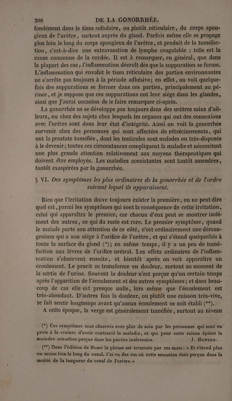fondément dans le tissu cellulaire, ou plutôt réticulaire, du corps spon- gieux de lurètre, surtout auprès du gland. Parfois même elle se propage plus loin le long du corps spongieux de l’urètre, et produit de la tuméfac- tion, c’est-à-dire une extravasation de lymphe coagulable : telle est la cause commune de la cordée. Il est à remarquer, en général, que dans la plupart des cas ; inflammation décroît dès que la suppuration se forme. L’inflammation qui envahit le tissu réticulaire des parties environnantes ue s'arrête pas toujours à la période adhésive; en effet, on voit quelque- fois des suppurations se former dans ces parties, principalement au pé- rinée, et je suppose que ces suppurations ont leur siége dans les glandes, ainsi que j'aurai occasion de le faire remarquer ci-après. La gonorrhée ne se développe pas toujours dans des urètres sains d’ail- leurs, ou chez des sujets chez lesquels les organes qui ont des connexions avec l’urètre sont dans leur état d’intégrité. Ainsi on voit la gonorrhée survenir chez des personnes qui sont affectées de rétrécissements, qui. ont la prostate tuméfiée , dont les testicules sont malades ou très-disposés à le devenir; toutes ces circonstances compliquent la maladie et nécessitent une plus grande attention relativement aux moyens thérapeutiques qui doivent être employés. Les maladies coexistantes sont tantôt amendées , tantôt exaspérées par la gonorrhée. $ VI. Des symptômes les plus ordinaires de la gonorrhée et de l’ordre suivant lequel ils apparaissent. Bien que l’irritation doive toujours exister la première ; on ne peut dire - quel est, parmi les symptômes qui sont la conséquence de cette irritation, celui qui apparaîtra le premier, car chacun d’eux peut se montrer isolé- ment des autres, ce qui du reste est rare. Le premier symptôme, quand le malade porte son attention de ce côté, c’est ordinairement une déman- geaison qui a son siége à l’orifice de l’urètre, et qui s’étend quelquefois à toute la surface du gland (*); en même temps, il y a un peu de tumé- faction aux lèvres de l’orifice urétral. Les effets ordinaires de l’inflam- mation s’observent ensuite, et bientôt après on voit apparaître un écoulement. Le prurit se transforme en douleur, surtout au moment de la sortie de l’urine. Souvent la douleur n’est perçue qu’un certain temps après l'apparition de l'écoulement et des autres symptômes ; et dans beau- coup de cas elle est presque nulle, lors même que l’écoulement est très-abondant. D'autres fois la douleur, ou plutôt une cuisson très-vive, se fait sentir longtemps avant qu'aucun écoulement se soit établi (**).. À cette époque, la verge est généralement tuméfiée , surtout au niveau @) Ces symptômes sont observés avec plus de soin par les personnes qui sont en proie à la crainte d’avoir contracté la maladie, et qui pour cette raison épient la moindre sensation percue dans les parties intéressées. J. Hunrer. éd) Dans l'édition de Home la phrase est terminée par ces mots : « Et s’étend plus ou moins loin le long du canal, J'ai vu des cas où cette sensation était perçue dans la moitié de la longueur du canal de l'urètre. »