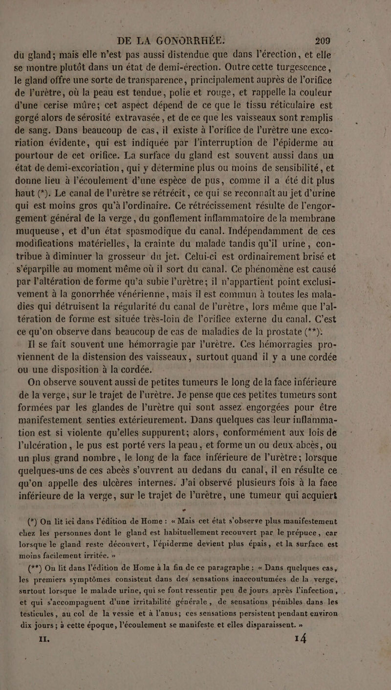 du gland; mais elle n’est pas aussi distendue que dans l'érection, et elle se montre plutôt dans un état de demi-érection. Outre cette turgescence, le gland offre une sorte de transparence, principalement auprès de l’orifice de lurètre, où la peau est tendue, polie et rouge, et rappelle la couleur d’une cerise mûre; cet aspect dépend de ce que le tissu réticulaire est gorgé alors de sérosité extravasée , et de ce que les vaisseaux sont remplis de sang. Dans beaucoup de cas, il existe à l’orifice de l’urêtre une exco- riation évidente, qui est indiquée par l'interruption de l’épiderme au pourtour de cet orifice. La surface du gland est souvent aussi dans un état de demi-excoriation, qui y détermine plus ou moins de sensibilité, et donne lieu à l'écoulement d’une espèce de pus, comme il a été dit plus haut (*). Le canal de l’urètre se rétrécit, ce qui se reconnaît au jet d’urine qui est moins gros qu'à l'ordinaire. Ce rétrécissement résulte de l’engor- gement général de la verge, du gonflement inflammatoire de la membrane muqueuse , et d’un état spasmodique du canal. Indépendamment de ces modifications matérielles, la crainte du malade tandis qu'il urine, con- tribue à diminuer la grosseur du jet. Celui-ci est ordinairement brisé et s'éparpille au moment même où il sort du canal. Ce phénomène est causé par l’altération de forme qu’a subie l’urètre; il n'appartient point exclusi- vement à la gonorrhée vénérienne, mais il est commun à toutes les mala- dies qui détruisent la régularité du canal de l’urètre, lors même que l’al- tération de forme est située très-loin de l’orifice externe du canal. C’est ce qu’on observe dans beaucoup de cas de maladies de Ia prostate (**): Il se fait souvent une hémorragie par l’urètre. Ces hémorragies pro- viennent de la distension des vaisseaux, surtout quand il y a une cordée ou une disposition à la cordée. On observe souvent aussi de petites tumeurs le long de la face inférieure de la verge, sur le trajet de l’urètre. Je pense que ces petites tumeurs sont formées par les glandes de l’urètre qui sont assez engorgées pour être manifestement senties extérieurement. Dans quelques cas leur inflamma- tion est si violente qu’elles suppurent; alors, conformément aux lois de l’ulcération , le pus est porté vers la peau, et forme un ou deux. abcès, ou un plus grand nombre, le long de la face inférieure de l’urètre ; lorsque quelques-uns de ces abcès s’ouvrent au dedans du canal, il en résulte ce | qu'on appelle des ulcères internes. J'ai observé plusieurs fois à la face inférieure de la verge, sur le trajet de l’urètre, une tumeur qui acquiert (*) On lit ici dans l'édition de Home : « Mais cet état s’observe plus manifestement chez les personnes dont le gland est habituellement recouvert par le prépuce, car lorsque le gland reste découvert, cr pee plus épais, et la surface est moins facilement irritée. » (**) On lit dans l'édition de He à la fin de ce paragraphe : « Dans quelques cas, les premiers symptômes, consistent dans des sensations inaccoutumées de la verge, surtout lorsque le malade urine, qui se font ressentir peu de jours après l'infection, . et qui s’'accompagnent d’une irritabilité générale, de sensations pénibles dans. les testicules, au col de la vessie et à l'anus; ces sensations persistent pendant environ dix jours ; à cette époque, l’écoulement se manifeste et elles disparaissent. » IL. | 14