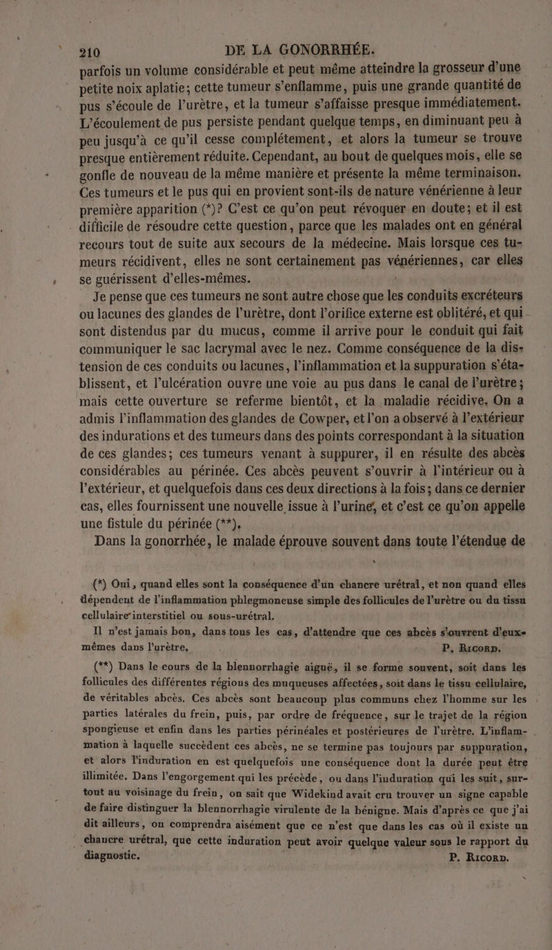 parfois un volume considérable et peut même atteindre la grosseur d’une petite noix aplatie; cette tumeur s’enflamme, puis une grande quantité de pus s'écoule de l’urètre, et la tumeur s’affaisse presque immédiatement. L’écoulement de pus persiste pendant quelque temps, en diminuant peu à peu jusqu’à ce qu’il cesse complétement, et alors la tumeur se trouve presque entièrement réduite. Cependant, au bout de quelques mois, elle se gonfle de nouveau de la même manière et présente la même terminaison. Ces tumeurs et le pus qui en provient sont-ils de nature vénérienne à leur première apparition (*)? C’est ce qu’on peut révoquer en doute; et il est difficile de résoudre cette question, parce que les malades ont en général recours tout de suite aux secours de la médecine. Mais lorsque ces tu- meurs récidivent, elles ne sont certainement pas vépériennes, car elles se guérissent d’elles-mêmes. : | | Je pense que ces tumeurs ne sont autre chose que les conduits excréteurs ou lacunes des glandes de l’urètre, dont l’orifice externe est oblitéré, et qui sont distendus par du mucus, comme il arrive pour le conduit qui fait communiquer le sac lacrymal avec le nez. Comme conséquence de la dis: tension de ces conduits ou lacunes, l’inflammation et la suppuration s’éta- blissent, et l’ulcération ouvre une voie au pus dans le canal de Purètre; mais cette ouverture se referme bientôt, et la maladie récidive, On a admis l’inflammation des glandes de Cowper, et l’on a observé à l'extérieur des indurations et des tumeurs dans des points correspondant à la situation de ces glandes; ces tumeurs venant à suppurer, il en résulte des abcès considérables au périnée. Ces abcès peuvent s'ouvrir à l’intérieur ou à l'extérieur, et quelquefois dans ces deux directions à la fois; dans ce dernier cas, elles fournissent une nouvelle issue à l’urine; et c’est ce qu’on appelle une fistule du périnée (**). Dans la gonorrhée, le malade éprouve souvent dans toute l'étendue de + (*) Oui, quand elles sont la conséquence d’un chancre urétral, et non quand elles dépendent de l'inflammation phlegmoneuse simple des follicules de l'urètre ou du tissu cellulaireinterstitiel ou sous-urétral. Il n’est jamais bon, dans tous les cas, d'attendre que ces abcès s'ouvrent d'eux- mêmes dans l’urètre, ; P, Rricorp. (**) Dans le cours de la blennorrhagie aiguë, il se forme souvent, soit dans les follicules des différentes régions des muqueuses affectées, soit dans le tissu cellulaire, de véritables abcès. Ces abcès sont beaucoup plus communs chez l’homme sur les parties latérales du frein, puis, par ordre de fréquence, sur le trajet de la région spongieuse et enfin dans les parties périnéales et postérieures de l'urètre. L’inflam- . mation à laquelle succèdent ces abcès, ne se termine pas toujours par suppuration, et alors l'induration en est quelquefois une conséquence dont la durée peut être illimitée. Dans l’engorgement qui les précède, ou dans l’induration qui les suit, sur- tout au voisinage du frein, on sait que Widekind avait cru trouver un signe capable de faire distinguer la blennorrhagie virulente de la bénigne. Mais d’après ce que j'ai dit ailleurs, on comprendra aisément que ce n’est que dans les cas où il existe un ..Chaucre urétral, que cette induration peut avoir quelque valeur sous le rapport du diagnostic. P. Riconp.