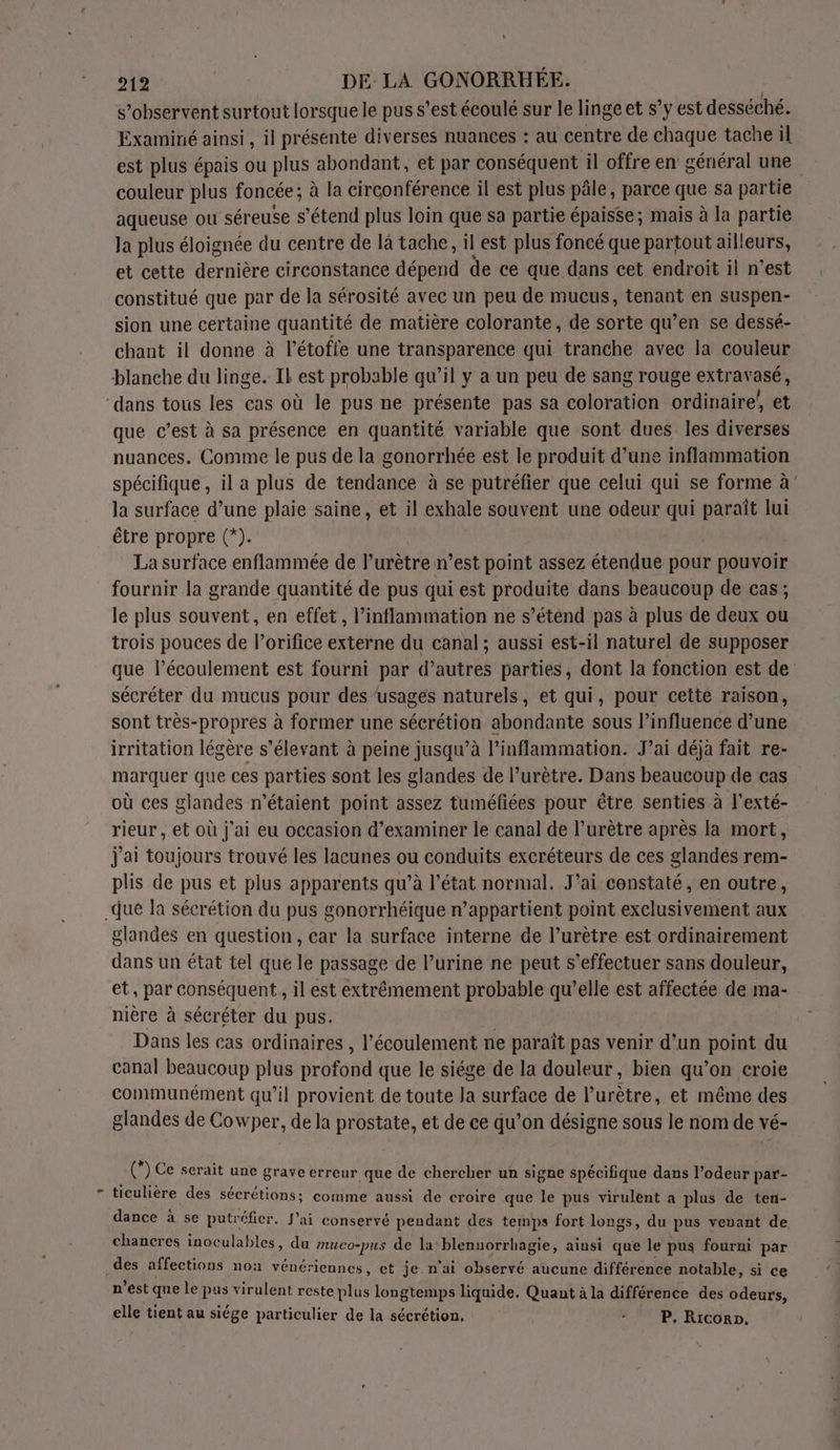 s’observent surtout lorsque le pus s’est écoulé sur le linge et s’y est desséché. Examiné ainsi, il présente diverses nuances : au centre de chaque tache il est plus épais ou plus abondant, et par conséquent il offre en général une couleur plus foncée ; à la circonférence il est plus pâle, parce que sa partie aqueuse ou séreuse s’étend plus loin que sa partie épaisse; mais à la partie Ja plus éloignée du centre de là tache, il est plus foncé que partout ailleurs, et cette dernière circonstance dépend de ce que dans cet endroit il n’est constitué que par de la sérosité avec un peu de mucus, tenant en suspen- sion une certaine quantité de matière colorante, de sorte qu’en se dessé- chant il donne à l’étoffe une transparence qui tranche avec la couleur que c’est à sa présence en quantité variable que sont dues les diverses nuances. Comme le pus de la gonorrhée est le produit d’une inflammation spécifique, il a plus de tendance à se putréfier que celui qui se forme à’ la surface d’une plaie saine, et il exhale souvent une odeur qui paraît lui être propre (*). La surface enflammée de l’urètre n’est point assez étendue pour pouvoir fournir la grande quantité de pus qui est produite dans beaucoup de cas; le plus souvent, en effet, l’inflammation ne s’étend pas à plus de deux ou trois pouces de l’orifice externe du canal ; aussi est-il naturel de supposer que l’écoulement est fourni par d’autres parties, dont la fonction est de sécréter du mucus pour des/usages naturels, et qui, pour cette raison, sont très-propres à former une sécrétion abondante sous l’influence d’une irritation légère s’élevant à peine jusqu’à l’inflammation. J’ai déjà fait re- marquer que ces parties sont les glandes de l’urètre. Dans beaucoup de cas où ces glandes n'étaient point assez tuméfiées pour être senties à l’exté- rieur, et où j'ai eu occasion d'examiner le canal de l’urètre après la mort, j'ai toujours trouvé les lacunes ou conduits excréteurs de ces glandes rem- plis de pus et plus apparents qu’à l’état normal. J'ai constaté, en outre, glandes en question, car la surface interne de l’urètre est ordinairement dans un état tel que le passage de l’urine ne peut s'effectuer sans douleur, et, par conséquent, il est extrêmement probable qu’elle est affectée de ma- nière à sécréter du pus. Dans les cas ordinaires , l'écoulement ne paraît pas venir d’un pou du canal beaucoup plus profond que le siége de la douleur, bien qu’on croie communément qu’il provient de toute Ja surface de l’urètre, et même des glandes de Cowper, de la prostate, et de ce qu’on désigne sous le nom de vé- (*) Ce serait une grave erreur que de chercher un signe spécifique dans l'odeur par- ticulière des sécrétions; comme aussi de croire que le pus virulent a plus de ten- dance à se putréfier. J'ai conservé pendant des temps fort longs, du pus veuant de chancres inoculables, du muco-pus de la Dr A PARU ainsi que le pus fourni par n'est que le pus virulent reste plus longtemps liquide. Quant à la différence des odeurs, elle tient au siége particulier de la sécrétion. - P. Ricorn.