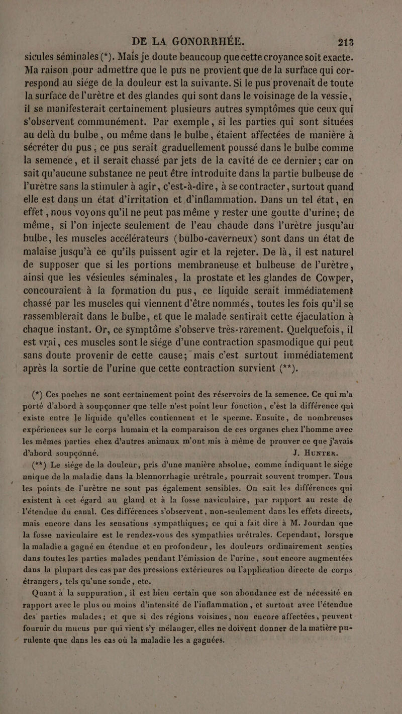 sicules séminales (*). Mais je doute beaucoup que cette croyance soit exacte. Ma raison pour admettre que le pus ne provient que de la surface qui cor- respond au siége de la douleur est la suivante. Si le pus provenait de toute la surface de l’urètre et des glandes qui sont dans le voisinage de la véssie, il se manifesterait certainement plusieurs autres symptômes que ceux qui s’observent communément. Par exemple, si les parties qui sont situées au delà du bulbe , ou même dans le bulbe, étaient affectées de manière à sécréter du pus ; ce pus serait graduellement poussé dans le bulbe comme la semence, et il serait chassé par jets de la cavité de ce dernier ; car on sait qu’aucune substance ne peut être introduite dans la partie bulbeuse de lurètre sans la stimuler à agir, c’est-à-dire, à se contracter , surtout quand elle est dans un état d’irritation et d'inflammation. Dans un tel état, en effet , nous voyons qu’il ne peut pas même y rester une goutte rues de même, si l’on injecte seulement de l’eau chaude dans l’urètre jusqu’au bulbe, les muscles accélérateurs (bulbo-caverneux) sont dans un état de malaise jusqu’à ce qu’ils puissent agir et la rejeter. De là, il est naturel de supposer que si les portions membraneuse et bulbeuse de l’urètre, ainsi que les vésicules séminales, la prostate et les glandes de Cowper, concouraient à la formation du pus, ce liquide serait immédiatement chassé par les muscles qui viennent d’être nommés, toutes les fois qu’il se rassemblerait dans le bulbe, et que le malade sentirait cette éjaculation à chaque instant. Or, ce symptôme s’observe très-rarement. Quelquefois, il est vrai, ces muscles sont le siége d’une contraction spasmodique qui peut sans doute provenir de cette cause; mais c’est surtout immédiatement après la sortie de l’urine que cette contraction survient (**). (*) Ces poches ne sont certainement point des réservoirs de la semence. Ce qui m’a porté d'abord à soupçonner que telle n’est point leur fonction, c’est la différence qui existe entre le liquide qu’elles contiennent et le sperme. Ensuite, de nombreuses expériences sur le corps humain et la comparaison de ces organes chez l’homme avec les mêmes parties chez d’autres animaux m'ont mis à même de prouver ce que j'avais d’abord soupçonné. J. HunTERr. (**) Le siége de la douleur, pris d’une manière absolue, comme indiquant le siége unique de la maladie dans la blennorrhagie urétrale, pourrait souvent tromper. Tous les points de l’urètre ne sont pas également sensibles. On sait les différences qui existent à cet égard au gland et à la fosse naviculaire, par rapport au reste de . l'étendue du canal. Ces différences s’observent , non-seulement dans les effets directs, mais encore dans les sensations sympathiques; ce qui a fait dire à M. Jourdan que la fosse naviculaire est le rendez-vous des sympathies urétrales. Cependant, lorsque la maladie a gagné en étendue et en profondeur, les douleurs ordinairement senties dans toutes les parties malades pendant l'émission de l'urine, sont encore augmentées dans la plupart des cas par des pressions extérieures ou LA cie directe de corps étrangers, tels qu’une sonde, etc. Quant à la suppuration, il est bien certain que son abondance est de nécessité en rapport avec le plus ou moins d'intensité de l'inflammation, et surtout avec l'étendue des’ parties malades; et que si des régions voisines, non encore affectées, peuvent fournir du mucus pur qui vient s'y mélanger, elles ne doivent donner de la matière pu- “ rulente que dans les cas où la maladie les a gagnées.