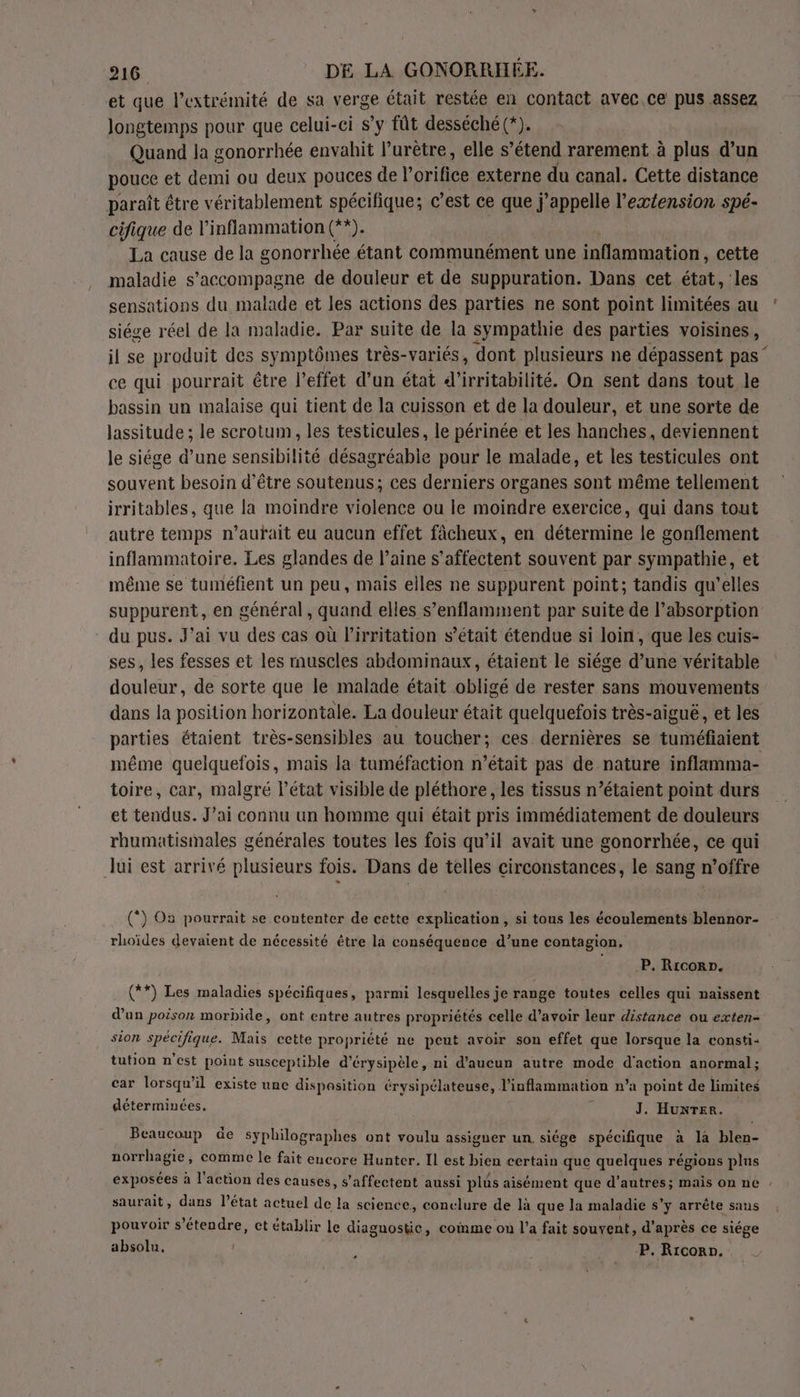 et que l'extrémité de sa verge était restée en contact avec.ce pus assez longtemps pour que celui-ci s’y fût desséché (*). Quand la gonorrhée envahit l’urètre, elle s’étend rarement à plus d’un pouce et demi ou deux pouces de l’orifice externe du canal. Cette distance paraît être véritablement spécifique; © est ce que j'appelle l’exéension spé- cifique de l'inflammation Gas La cause de la gonorrhée étant communément une inflammation, cette maladie s’accompagne de douleur et de suppuration. Dans cet état, les sensations du malade et les actions des parties ne sont point limitées au siége réel de la maladie. Par suite de la sympathie des parties voisines, il se produit des symptômes très-variés, dont plusieurs ne dépassent pas ‘ ce qui pourrait être l'effet d’un état d'irritabilité. On sent dans tout le bassin un malaise qui tient de la cuisson et de la douleur, et une sorte de lassitude ; le scrotum, les testicules, le périnée et les hanches, deviennent le siége d’une sensibilité désagréabie pour le malade, et les testicules ont souvent besoin d’être soutenus; ces derniers organes sont même tellement irritables, que la moindre violence ou le moindre exercice, qui dans tout autre temps n’autait eu aucun effet fâcheux, en détermine le gonflement inflammatoire. Les glandes de laine s’affectent souvent par sympathie, et même se tuméfient un peu, mais elles ne suppurent point; tandis qu’elles suppurent, en général, quand elles s’enflamment par suite de l’absorption du pus. J'ai vu des cas où l’irritation s’était étendue si loin, que les cuis- ses, les fesses et les muscles abdominaux, étaient le siége d’une véritable douleur, de sorte que le malade était obligé de rester sans mouvements dans la position horizontale. La douleur était quelquefois très-aiguë, et les parties étaient très-sensibles au toucher; ces dernières se tuméfiaient même quelquefois, mais la tuméfaction n’était pas de nature inflamma- toire, car, malgré l’état visible de pléthore, les tissus n’étaient point durs et tendus. J’ai connu un homme qui était pris immédiatement de douleurs rhumatismales générales toutes les fois qu’il avait une gonorrhée, ce qui lui est arrivé plusieurs fois. Dans de telles circonstances, le sang n'offre (*) O2 pourrait se contenter de cette explication, si tous les écoulements blennor- rhoïdes devaient de nécessité être la conséquence d’une contagion. P. Ricorn. (**) Les maladies spécifiques, parmi lesquelles je range toutes celles qui naissent d’un poison morbide, ont entre autres propriétés celle d’avoir leur distance ou exten- sion spécifique. Mais cette propriété ne peut avoir son effet que lorsque la consti: tution n'est point susceptible d’érysipèle, ni d'aucun autre mode d'action anormal; car lorsqu'il existe une dispasition érysipélateuse, linflammation n’a point de limites déterminées. ù J. Huxrer. Beaucoup de syphilographes ont voulu assigner un siége spécifique à la blen- norrhagie, comme le fait encore Hunter. Il est bien certain que quelques régions plus exposées à l'action des causes, s’affectent aussi plus aisément que d’autres; mais on ne , saurait, dans l’état actuel de la science, conelure de là que la maladie s’y arrête sans pouvoir s'étendre, et établir le diagnostic, coimme on l’a fait souvent, d'après ce siége absolu. | A Y P. Rrcorn.