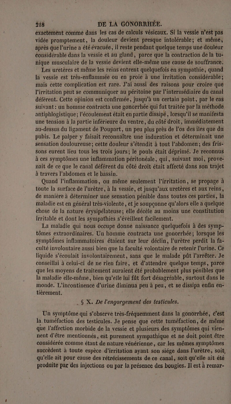 exactemént comme dans les cas de calculs vésicaux. Si la vessie n’est pas vidée promptement, la douleur devient presque intolérable; et même, après que l'urine a été évacuée, il reste pendant quelque temps une douleur considérable dans la vessie et au gland, parce que la contraction de la tu- nique musculaire de la vessie devient elle-même une cause de souffrance. Les uretères et même les reins entrent quelquefois en sympathie, quand la vessie est très-enflammée ou en proie à une irritation considérable; mais cette complication est rare. J’ai aussi des raisons pour croire que l'irritation peut se communiquer au PETHLOINS par l'intermédiaire du canal déférent. Cette opinion est confirmée, jusqu’à un certain point, par le cas suivant : un homme contracta une gonorrhée qui fut traitée par la méthode antiphlogistique; l'écoulement était en partie dissipé, lorsqu'il se manifesta une tension à la partie inférieure du ventre, du côté droit, immédiatement au-dessus du ligament de Poupart, un peu plus près de l’os des iles que du pubis. Le palper y faisait reconnaître une induration et déterminait une sensation douloureuse; cette douleur s’étendit à tout l’abdomen; des fris- sons eurent lieu tous les trois jours; le pouls était déprimé. Je reconnus à ces symptômes une inflammation péritonéale, qui, suivant moi, prove- nait de ce que le canal déférent du côté droit était affecté dans son trajet à travers l'abdomen et le bassin. Quand l’inflammation, ou même shine l'irritation, Se propage à toute la surface de l’urètré, à la vessie, et jusqu’aux uretères et aux reins, de manière à déterminer une sensation pénible dans toutes ces parties, la maladie est en général très-violente, et je soupçonne qu’alors elle a quelque chose de la nature érysipélateuse; elle décèle au moins une Constitution irritable et dont les sympathies s’éveillent facilement. La maladie qui nous occupe donne naissance quelquefois à des symp- tômes extraordinaires. Un homme contracta une gonorrhée; lorsque les symptômes inflammatoires étaient sur leur déclin, l’urètre perdit la fa- culté involontaire aussi bien que la faculté volontaire de retenir l’urine. Ce liquide s’écoulait involontairement, sans que le malade pût l'arrêter. Je conseillai à celui-ci de ne rien faire, et d'attendre quelque temps, parce que les moyens de traitement auraient été probablement plus pénibles que la maladie elle-même, bien qu’elle lui fût fort désagréable, surtout dans le monde. L’incontinence d’urine diminua peu à peu, et se dissipa enfin en- tièrement. “1 .$ X. De l'engorgement des testicules. Un symptôme qui s’observe très-fréquemment dans la gonorrhée, c’est la tuméfaction des testicules. Je pense que cette tuméfaction, de même que l'affection morbide de la vessie et plusieurs des symptômes qui vien- nent d’être mentionnés, est purement sympathique et ne doit point être considérée comme étant de nature vénérienne, car les mêmes symptômes succèdent à toute espèce d’irritation ayant son siége dans l’urètre, soit, qu’elle ait pour cause des rétrécissements de ce canal, soit qu’elle ait été produite par des injections ou par la présence des bougies. Jl est à remar-