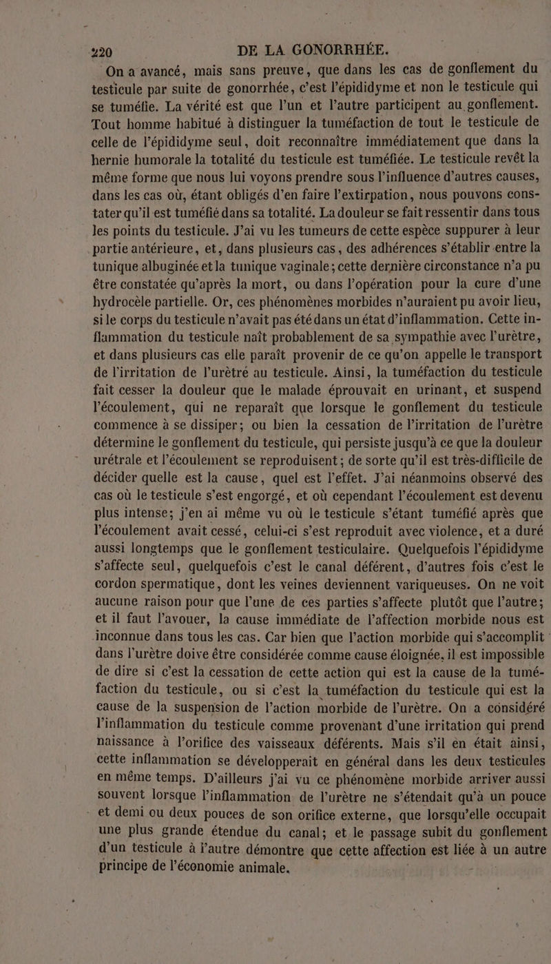 ‘Ona avancé, mais sans preuve, que dans les cas de sonféien du testicule par suite de gonorrhée, c’est l’épididyme et non le testicule qui se tuméfie. La vérité est que l’un et l’autre participent au _gonflement. Tout homme habitué à distinguer la tuméfaction de tout le testicule de celle de l’épididyme seul, doit reconnaître immédiatement que dans la hernie humorale la totalité du testicule est tuméfiée. Le testicule revêt la même forme que nous lui voyons prendre sous l’influence d’autres causes, dans les cas où, étant obligés d’en faire l’extirpation, nous pouvons cons- tater qu’il-est tuméfié dans sa totalité. La douleur se fait ressentir dans tous les points du testicule. J’ai vu les tumeurs de cette espèce suppurer à leur partie antérieure, et, dans plusieurs cas, des adhérences s’établir entre la tunique albuginée et la tunique vaginale; cette dernière circonstance n’a pu être constatée qu’après la mort, ou dans Popération pour la eure d’une hydrocèle partielle. Or, ces phénomènes morbides n’auraient pu avoir lieu, sile corps du testicule n’avait pas été dans un état d’inflammation. Cette in- flammation du testicule naît probablement de sa sympathie avec lurètre, et dans plusieurs cas elle paraît provenir de ce qu’on appelle le transport de l'irritation de l’urètré au testicule. Ainsi, la tuméfaction du testicule fait cesser la douleur que le malade éprouvait en urinant, et suspend l'écoulement, qui ne reparaît que lorsque le gonflement du testicule commence à se dissiper; ou bien la cessation de l’irritation de l’urètre détermine le gonflement du testicule, qui persiste jusqu’à ce que la douleur urétrale et l’écoulement se reproduisent ; de sorte qu’il est très-difficile de décider quelle est la cause, quel est l'effet. J’ai néanmoins observé des cas où le testicule s’est engorgé, et où cependant l’écoulement est devenu plus intense; j'en ai même vu où le testicule s’étant tuméfié après que l'écoulement avait cessé, celui-ci s’est reproduit avec violence, et a duré aussi longtemps que le gonflement testiculaire. Quelquefois l’épididyme s’affecte seul, quelquefois c’est le canal déférent, d’autres fois c’est le cordon spermatique, dont les veines deviennent variqueuses. On ne voit aucune raison pour que l’une de ces parties s’affecte plutôt que l’autre; et il faut l'avouer, la cause immédiate de l'affection morbide nous est inconnue dans tous les cas. Car hien que l’action morbide qui s’accomplit dans l’urètre doive être considérée comme cause éloignée, il est impossible de dire si c’est la cessation de cette action qui est la cause de la tumé- faction du testicule, ou si c’est la tuméfaction du testicule qui est la cause de la suspension de l’action morbide de l’urètre. On a considéré l'inflammation du testicule comme provenant d’une irritation qui prend naissance à l’orifice des vaisseaux déférents. Mais s’il èn était ainsi, cette inflammation se développerait en général dans les deux testicules en même temps. D'ailleurs j'ai vu ce phénomène morbide arriver aussi souvent lorsque l’inflammation de l’urètre ne s’étendait qu’à un pouce et demi ou deux pouces de son orifice externe, que lorsqu'elle occupait une plus grande étendue du canal; et.le passage subit du gonflement d'un testicule à Pautre démontre que cette affection est liée à un autre principe de l’économie animale.
