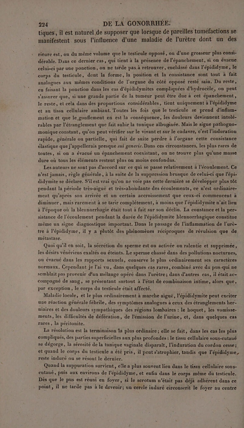 tiques, il est naturel.de supposer que lorsque de pareilles tuméfactions se manifestent. sous l'influence d’une maladie de l’urètre dont un des rieure est, ou du même volume que le testicule opposé, ou d’une grosseur plus consi- dérable. Dans ce dernier cas, qui tient à la présence de l’épanchement, si on évacue. celui-ci par une ponction, on ne tarde pas à retrouver, euchâssé dans l’épididyme, le corps du testicule, dent la forme, la position et la consistance sont tout à fait analogues aux mêmes conditions de l'organe du côté opposé resté sain. Du reste, en faisant la ponction dans les cas d’épididymites compliquées d’hydrocèle, on peut s'assurer que, si une grande partie de la tumeur peut être due à cet épanchement, le reste, et cela dans des proportions considérables, tient uniquement à l’épididyme et au tissu cellulaire ambiant. Toutes les fois que le testicule se prend d’inflam- mation et que le gonflement en est la conséquence, les douleurs deviennent intolé- rables par l’étranglement que fait subir la tunique albuginée. Mais le signe pathogno- monique constant, qu’on peut vérifier sur le vivant et sur le cadavre, c’est l'induration rapide, générale ou partielle, qui fait de suite perdre à l'organe cette consistance élastique que j’appellerais presque sui generis. Dans ces circonstances, les plus rares de toutes, si on a évacué un épanchement coexistant, on ne trouve plus qu’une masse dure où tous les éléments restent plus ou moins confondus. Les auteurs ne sont pas d'accord sur ce qui se passe relativement à l'écoulement. Ce n’est jamais, règle générale, à la suite de la suppression brusque de celui-ci que l’épi- didymite se déclare. S'il est.vrai qu’on ne voie pas cette dernièrè se développer plus tôt pendant la période très-aiguë et très-abondante des écoulements, ce n’est ordinaire- ment qu'après son arrivée et un certain accroissement que ceux-ci commencent à diminuer, mais rarement à se tarir complétement, à moins que l’épididymite n’ait lieu à l’époque où la blennorrhagie était tout à fait sur son déclin. La constance et la per- sistance de l'écoulement pendant la durée de l'épididymite blennorrbagique constitue même un signe diagnostique important. Dans le passage de l'inflammation de l'urè- tre à l’épididyme, il y a plutôt des phénomènes réciproques de révulsion que de métastase. Quoi qu’il en soit, la sécrétion du sperme est ou activée ou ralentie et supprimée, les désirs vénériens exaltés ou éteints. Le sperme chassé dans des pollutions nocturnes, ou évacué dans les rapports sexuels, conserve le plus ordinairement ses caractères normaux, Cependant je l’ai vu, dans quelques cas rares, combiné avéc du pus-qui ne semblait pas provenir d’un mélange opéré dans l’urètre; dans d’autres cas, il était ac- compagné de sang, se présentant surtont à l’état de combinaison intime, alors que, par exception, le corps du testicule était affecté. Maladie locale, et le plus ordinairement à marche aiguë, l’ épididymite peut exciter une réaction générale fébrile, des symptômes analogues à ceux des étranglements her- niaires et des douleurs sympathiques des régions lombaires : le hoquet, les vomisse- ments, les difficultés de défécation, de l'émission de l'urine, et, dans quelques cas rares, la péritonite. La résolution est la terminaison la plus Lite elle se fait, dans les cas les plus compliqués, des parties superficielles aux plus profondes : le tissu cellulaire sous-cutané _se dégorge, la sérosité de la tunique vaginale disparaît, l’induration du cordon cesse ; et quand le corps du testicule a été pris, il peut s’atrophier, tandis que l’épididyme, reste indure ou se résout le dernier. Quand la suppuration survient, elle a plus souvent lieu dans le tissu cellulaire sous- cutané, puis aux environs de l’épididyme, et enfin dans le corps même du testicule, Dès que le pus est réuni en foyer, si le scrotum n’était pas déjà adhérent dans ce point , il ne tarde pas à le devenir; un cercle induré circonscrit le foyer au centre