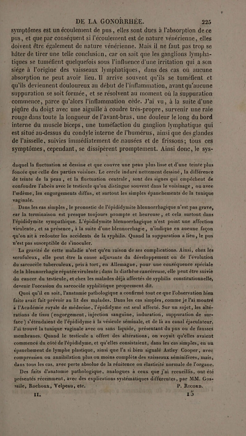 symptômes est un écoulement de pus, elles sont dues à l’absorption de ce pus, et que par conséquent si l'écoulement est de nature vénérienne, elles doivent être également de nature vénérienne. Mais il ne faut pas trop se hâter de tirer une telie conclusion, car on sait que les ganglions lympha- tiques se tuméfient quelquefois sous l'influence d'une irritation qui a son siége à l’origine des vaisseaux lymphatiques, dans des cas où aucune absorption ne peut avoir lieu. Il arrive souvent qu’ils se tuméfient et qu’ils deviennent douloureux au début de l’inflammation, avant qu'aucune suppuration se soit formée, et se résolvent au moment où la suppuration commence, parce qu’alors l’inflammation cède. J’ai vu, à la suite d’une piqûre du doigt avec une aiguille à coudre très-propre, survenir une raie rouge dans toute la longueur de l’avant-bras, une douleur le long du bord interne du muscle biceps, une tuméfaction du ganglion lymphatique qui est situé au-dessus du condyle interne de l’humérus, ainsi que des glandes de l’aisselle, suivies immédiatement de nausées et de frissons; tous ces | symptômes, cependant, se dissipèrent promptement. Ainsi donc, le sys- duquel la fluctuation sé dessine et que couvre une peau plus lisse et d’une teinte plus foncée que celle des parties voisines. Le cercle induré nettement dessiné, la différence de teinte de la peau, et la fluctuation centrale, sont des signes qui cmpéchent de confoudre l’abcès avec le testicule qu’on distingue souvent dans le voisinage , ou-avee l’œdème, les engorgements diffus, et surtout les simples épanchements de la tunique vaginale. : Dans les cas simples , le pronostic de l’épididymite blennorrhagique n’est pas grave, car la terminaison est presque toujours prompte et heureuse, et cela surtout dans Vépididymite sympathique. L'épididymite blennorrhagique n’est point une affection virulente, et sa présence, à la suite d'une blennorrhagie, n'indique en aucune facon qu’on ait à redouter les accidents de la syphilis. Quand la suppuration a lieu, le pus west pas susceptible de s’inoculer. La gravité de cette maladie n’est qu’en raison de ses complications. Ainsi, chez lés scrofuleux, elle peut être la cause adjuvante du développement où de l’évolution du sarcocèle tuberculeux, pris à tort, en Allemagne, pour une conséquence spéciale de la blennorrhagie réputée virulente ; dans la diathèse cancéreuse, elle peut être suivié du cancer du testicule, et chez les malades déja affectés de syphilis constitutionnelle, devenir l’occasion du sarcocèle syphilitique proprement dit, Quoi qu’il en soit, l'anatomie pathologique a confirmé tout ce que RE bien faite avait fait prévoir au lit des malades. Dans les cas simples, comme je l’ai montré a l’Académie royale de médecine, l’épididyme est seul affecté. Sur un sujet, les alté- ‘rations de tissu (engorgement, injection sanguine, induration, suppuration de sure face ) s’étendaient de l’épididyme à la vésicule séminale, et de là au canal éjaculateur. J'ai trouvé la tunique vaginale avec ou sans liquide, présentant du pus ou de fausses membranes. Quand le testicule a offert des altérations, on voyait qu’elles avaient commencé du côté de l’épididyme, et qu’elles consistaient, dans les cas simples, en un épanchement de lymphe plastique, ainsi que l’a si bien signalé Astley Cooper, avec compression ou annibilation plus ou moins complète des vaisseaux séminifères, mais, dans tous les cas, avec perte absolue de la rénitence ou élasticité normale de l'organe. Des faits d'anatomie pathologique, analogues à ceux que j'ai recueillis, ont été présentés récemment, avec des explications systématiques différentes, par MM. Gos- saile, Rochoux, Velpeau, etc. P. Ricorp. IL. ( | 1)
