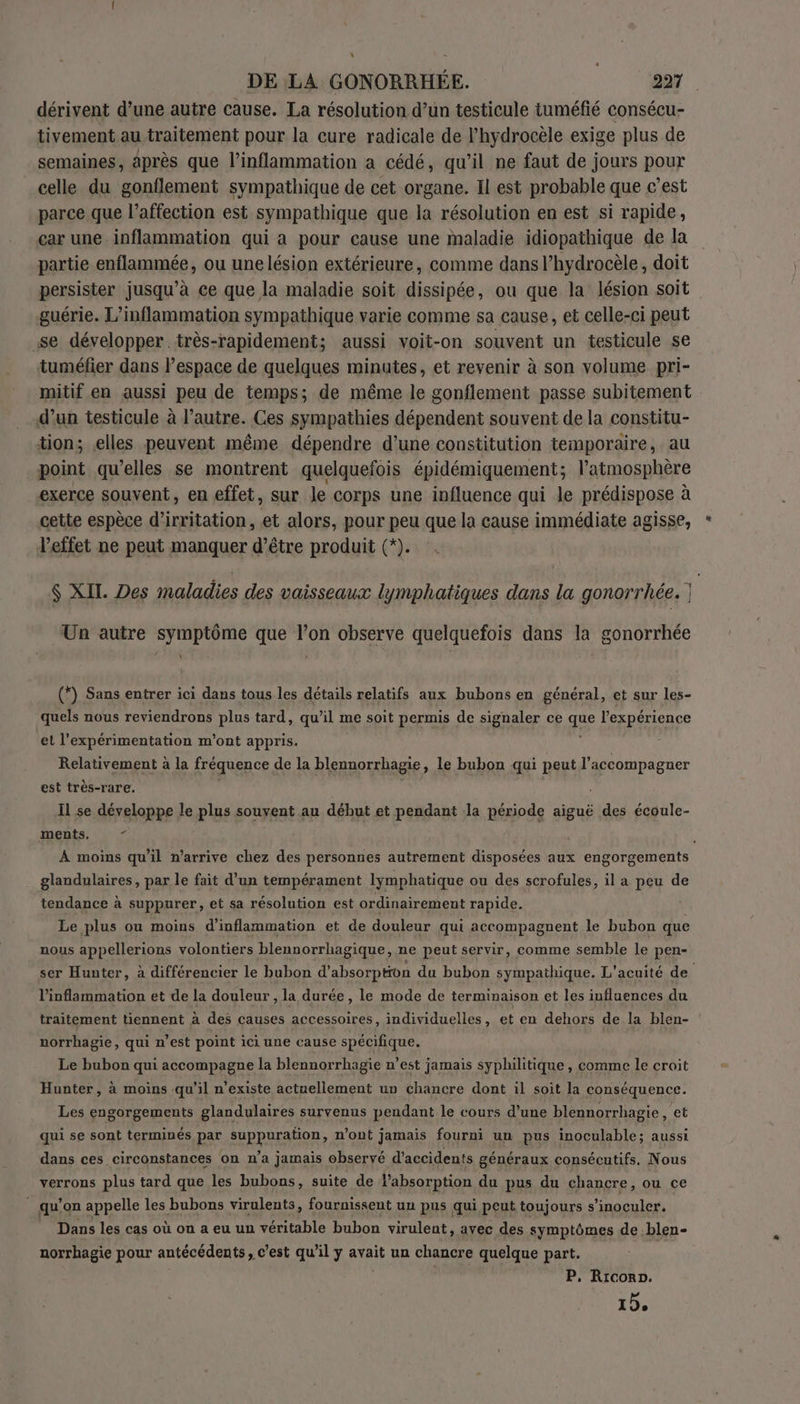 \ DE LA GONORRHÉE. 227 dérivent d’une autre cause. La résolution d’un testicule tuméfié consécu- tivement au traitement pour la eure radicale de l’hydrocèle exige plus de semaines, après que l’inflammation a cédé, qu’il ne faut de jours pour celle du gonflement sympathique de cet organe. Il est probable que c’est parce que l’affection est sympathique que la résolution en est si rapide, car une inflammation qui a pour cause une maladie idiopathique de la partie enflammée, ou unelésion extérieure, comme dans l’hydrocèle, doit persister jusqu’à ce que la maladie soit dissipée, ou que la lésion soit guérie. L’inflammation sympathique varie comme sa cause, et celle-ci peut se développer très-rapidement; aussi voit-on souvent un testicule se tuméfier dans l’espace de quelques minutes, et revenir à son volume pri- mitif en aussi peu de temps; de même le gonflement passe subitement d’un testicule à l’autre. Ces sympathies dépendent souvent de la constitu- tion; elles peuvent même dépendre d’une constitution temporaire, au point qu’elles se montrent quelquefois épidémiquement; l’atmosphère exerce souvent, en effet, sur le corps une influence qui le prédispose à cette espèce d’irritation, et alors, pour peu que la cause immédiate agisse, l'effet ne peut manquer d’être produit (*). $ XIL. Des maladies des vaisseaux lymphatiques dans la gonorrhée. Un autre symptôme que lon observe quelquefois dans la gonorrhée Y (*) Sans entrer ici dans tous les détails relatifs aux bubons en général, et sur les- quels nous reviendrons plus tard, qu’il me soit permis de signaler ce Le l'expérience et l’'expérimentation m'ont appris. . Relativement à la fréquence de la blennorrhagie, le bubon qui peut l'accompagner est très-rare. Il se développe le plus souvent au début et pendant la période aiguë des écoule- ments, 5? | d À moins qu'il n’arrive chez des personnes autrement disposées aux engorgements glandulaires, par le fait d’un tempérament lymphatique ou des scrofules, il a peu de tendance à suppurer, et sa résolution est ordinairement rapide. Le plus ou moins d’inflammation et de douleur qui accompagnent le bubon que nous appellerions volontiers blennorrhagique, ne peut servir, comme semble le pen- ser Hunter, à différencier le bubon d’ absorption du bubon sympathique. L'acuité de l’inflammation et de la douleur , la durée, le mode de terminaison et les influences du traitement tiennent à des causes accessoires, individuelles, et en dehors de la bien- norrbagie, qui n’est point ici une cause spécifique. Le bubon qui accompagne la blennorrhagie n’est jamais syphilitique , comme le croit Hunter, à moins qu'il n'existe actuellement un chancre dont il soit la conséquence. Les engorgements glandulaires survenus pendant le cours d’une blennorrhagie , et qui se sont terminés par SR RRAAER: n’ont jamais fourni un pus inoculable; aussi dans ces circonstances on n’a jamais observé d'accidents généraux consécutifs. Nous verrons plus tard que les bubons, suite de absorption du pus du chancre, ou ce qu’ on appelle les bubons virulents, fournissent un pus qui peut toujours s’inoculer. © Dans les cas où on a eu un véritable bubon virulent, avec des symptômes de blen- norrhagie pour antécédents, c’est qu’il y avait un chancre quelque part. P, Ricorp.