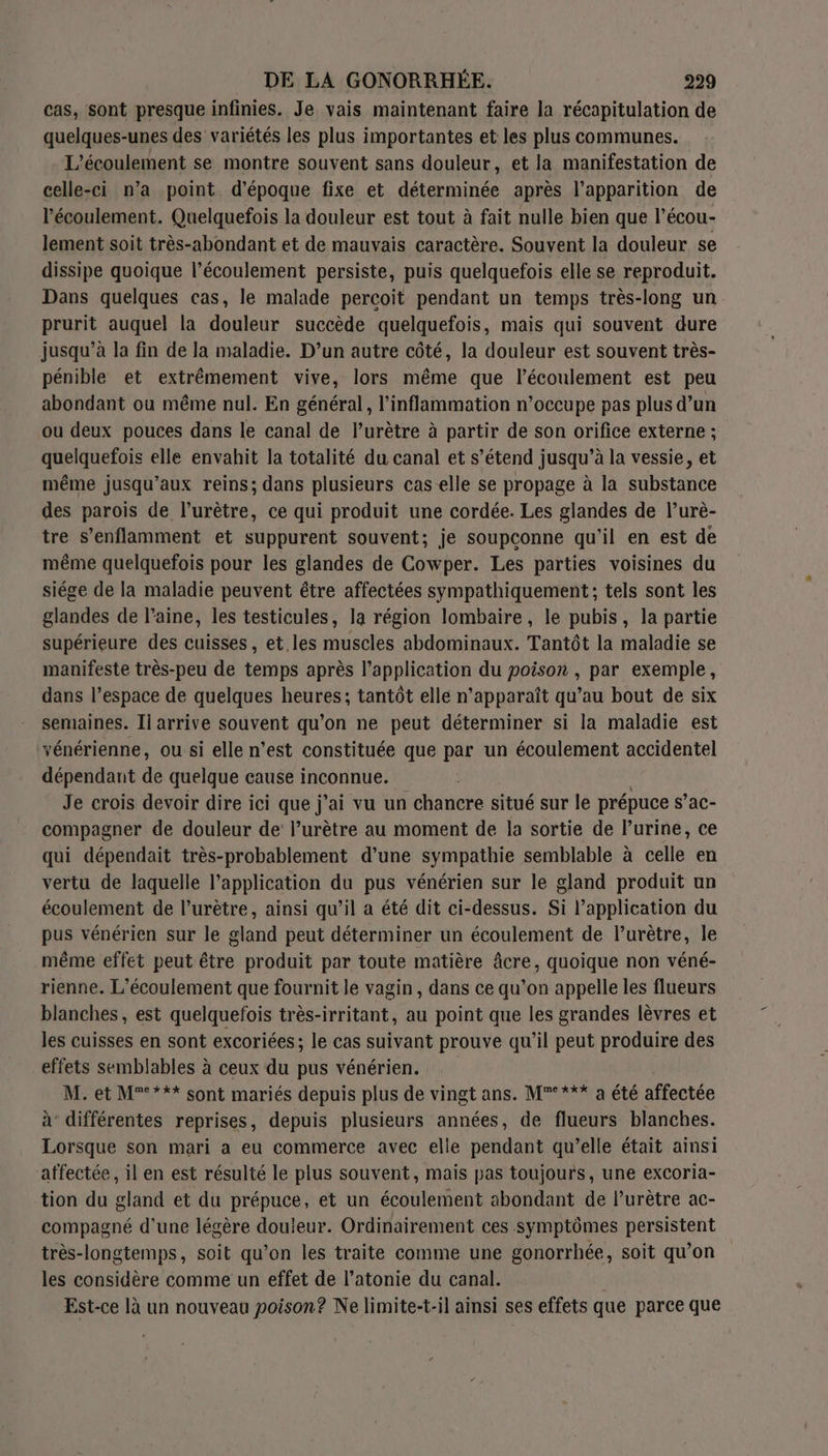 cas, sont presque infinies. Je vais maintenant faire la récapitulation de quelques-unes des variétés les plus importantes et les plus communes. L'écoulement se montre souvent sans douleur, et la manifestation de celle-ci n’a point d'époque fixe et déterminée après l'apparition de l'écoulement. Quelquefois la douleur est tout à fait nulle bien que l’écou- lement soit très-abondant et de mauvais caractère. Souvent la douleur se dissipe quoique l’écoulement persiste, puis quelquefois elle se reproduit. Dans quelques cas, le malade percoit pendant un temps très-long un prurit auquel la douleur succède quelquefois, mais qui souvent dure jusqu’à la fin de la maladie. D’un autre côté, la douleur est souvent très- pénible et extrêmement vive, lors même que l'écoulement est peu abondant où même nul. En général, l’inflammation n’occupe pas plus d’un ou deux pouces dans le canal de l’urètre à partir de son orifice externe ; quelquefois elle envahit la totalité du canal et s’étend jusqu’à la vessie, et même jusqu'aux reins; dans plusieurs cas elle se propage à la Obs taice des parois de l’urêtre, ce qui produit une cordée. Les glandes de l’urè- tre s’enflamment et suppurent souvent; je soupconne qu'il en est de même quelquefois pour les glandes de Cowper. Les parties voisines du siége de la maladie peuvent être affectées sympathiquement; tels sont les glandes de l’aine, les testicules, la région lombaire, le pubis, la partie supérieure des cuisses, et les muscles abdominaux. Tantôt la maladie se manifeste très-peu de temps après l'application du poison , par exemple, dans l’espace de quelques heures; tantôt elle n'apparaît qu’au bout de six semaines. Ii arrive souvent qu'on ne peut déterminer si la maladie est vénérienne, ou si elle n’est constituée que par un écoulement accidentel dépendant de quelque cause inconnue. | Je crois devoir dire ici que j'ai vu un chancre situé sur le prépuce s’ac- compagner de douleur de l’urètre au moment de la sortie de lurine, ce qui dépendait très-probablement d’une sympathie semblable à celle en vertu de laquelle l'application du pus vénérien sur le gland produit un écoulement de l’urètre, ainsi qu’il a été dit ci-dessus. Si l'application du pus vénérien sur le gland peut déterminer un écoulement de l’urètre, le même effet peut être produit par toute matière âcre, quoique non véné- rienne. L’écoulement que fournit le vagin, dans ce qu’on appelle les flueurs blanches, est quelquefois très-irritant, au point que les grandes lèvres et les cuisses en sont excoriées; le cas suivant prouve qu’il peut produire des effets semblables à ceux du pus vénérien. M. et M°°*** sont mariés depuis plus de vingt ans. M°*** a été affectée à différentes reprises, depuis plusieurs années, de flueurs blanches. Lorsque son mari a eu commerce avec elle pendant qu’elle était ainsi affectée, il en est résulté le plus souvent, mais pas toujours, une excoria- tion du gland et du prépuce, et un écoulement abondant de l’urètre ac- compagné d’une légère douleur. Ordinairement ces symptômes persistent très-longtemps, soit qu’on les traite comme une gonorrhée, soit qu’on les considère comme un effet de l’atonie du canal. Est-ce là un nouveau poison? Ne limite-t-il ainsi ses effets que parce que