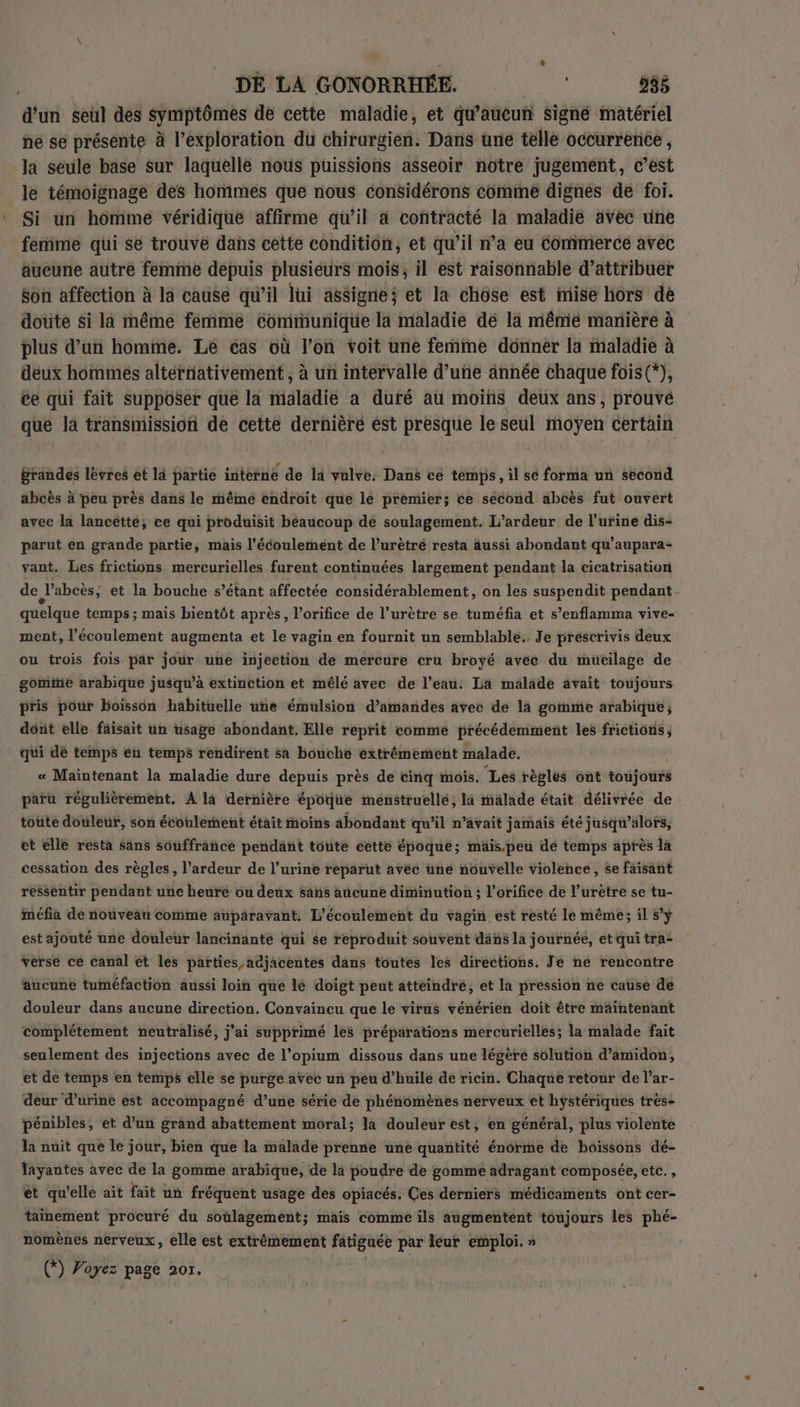 d’un seul des symptômes de cette maladie, et qu'aucun signé matériel ñe se présente à l'exploration du chirurgien. Dans une telle occurrence , la seule base sur laquelle nous puissions asseoir notre jugement, c’est le témoignage des hommes que nous considérons comimé dignes de foi. Si un homme véridique affirme qu’il à contracté la maladie avec une femme qui se trouvé dans cette condition, et qu’il n’a eu Commerce avec äueune autre femme depuis plusieurs mois, il est raisonnable d'attribuer Son affection à la cause qu’il lui assigne; et la chôse est mise hors de doute si la même femme communique la maladie dé la même manière à plus d’un homme. Le cas où l’on voit une femme donner la maladie à deux hommes alternativement, à un intervalle d’une année chaque fois(*), ce qui fait supposer que la maladie a duré au moins deux ans, prouvé que la transmission de cette dernière est presque le seul moyen certain grandes levres et là partie interne de la vulve. Dans ce temps, il se forma un second abcès à peu près dans le même endroit que le premier; ce sécond abcès fut ouvert avec la lancetté, ce qui produisit beaucoup de soulagement. L’ardeur de l'urine dis- parut en grande partie, mais l'écoulement de l’urètré resta aussi abondant qu’aupara- vant. Les frictions mercurielles furent continuées largement pendant la cicatrisation de l’abcès, et la bouche s’étant affectée considérablement, on les suspendit pendant. quelque temps ; mais bientôt après, l’orifice de l’urètre se tuméfia et s’enflamma vive- ment, l'écoulement augmenta et le vagin er fournit un semblable. Je préscrivis deux ou trois fois par jour une injection de mercure cru broyé avec du muücilage de gomine arabique jusqu’à extinction et mêlé avec de l’eau: La malade avait toujours pris pour boisson habituelle une émulsion d'amandes avec de la gomme arabique; doit elle faisait un usage abondant. Elle reprit comme précédemment les frictions, qui dé temps en temps rendirent sa bouché extrémement malade. « Maintenant la maladie dure depuis près de cinq mois. Les règles ont toujours paru régulièrement. A la dernière époque ménstruellé, la malade était délivrée de toute douleur, son écoulement était fnoins abondant qu’il n’avait jamais été jusqu'alors, et elle resta sans souffrañice pendant toute cétté époque; mäais.peu dé temps après la cessation des règles, l’ardeur de l’urine reparut avec ne nouvelle violence, se faisant ressentir pendant une heuré ou deux sañs aucune diminution ; l’orifice de l’urètre se tu- méfia de nouveau comme auparavant. L'écoulement du vagin est resté le même; il sy est ajouté une douleur lancinanté qui se reproduit souvent däns la journée, et qui tra- verse ce canal et les parties adjacentes dans toutes les directions. Je ne rencontre aucune tuméfaction aussi loin que le doigt peut atteindre, et la pression ne cause de douleur dans aucune direction. Convaincu que le virus vénérien doit être maintenant complétement neutralisé, j'ai supprimé les préparations mercurielles; la malade fait seulement des injections avec de l’opium dissous dans une légère solution d’amidon, et de temps en temps elle se purge avec un peu d’huile de ricin. Chaque retour de l’ar- deur d’urine est accompagné d’une série de phénomènes nerveux et hystériques très- pénibles, et d’un grand abattement moral; la douleur est, en général, plus violente la nuit que le jour, bien que la malade prenne une quañtité énorme de boissons dé- layantes avec de la gomme arabique, de la poudre de gomme adragant composée, etc. , ét qu'elle ait fait un fréquent usage des opiacés. Ces derniers médicaments ont cer- tainement procuré du soülagement; mais comme ils augmentent toujours les phé- nomènes nerveux, elle est extrêmement fatiguée par leur emploi. » © Voyez page 207.