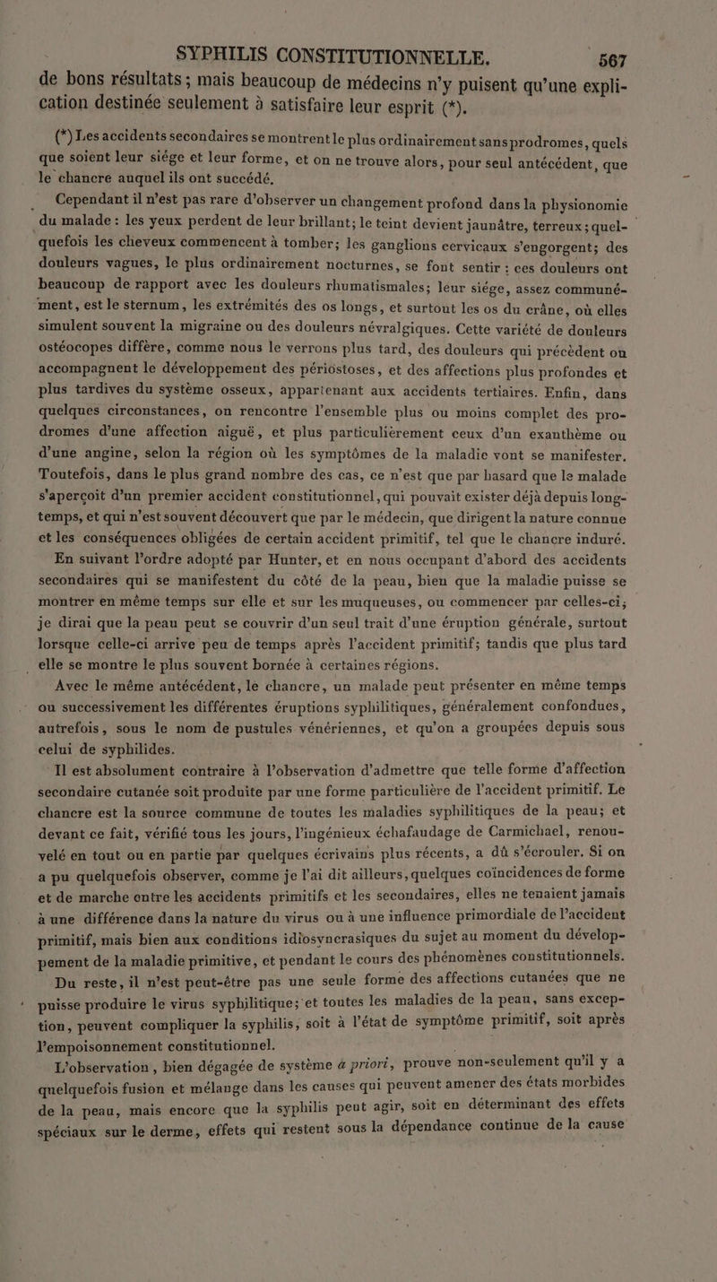 de bons résultats ; mais beaucoup de médecins n'y puisent qu’une expli- cation destinée seulement à satisfaire leur esprit (*). | (*) Les accidents secondaires se montrent le plus ordinairement sansprodromes, quels que soient leur siége êt leur forme, et on ne trouve alors, pour seul antécédent, que le chancre auquel ils ont succédé. Cependant il n’est pas rare d’observer un changement profond dans la physionomie du malade : les yeux perdent de leur brillant; le teint devient jaunâtre, terreux ; quel- quefois les cheveux commencent à tomber; les ganglions cervicaux s'engorgent; des douleurs vagues, le plus ordinairement nocturnes, se font sentir : ces douleurs ont beaucoup de rapport avec les douleurs rhumatismales; leur siége, assez communé- ment, est le sternum, les extrémités des os longs, et surtout les os du crâne, où elles simulent souvent la migraine ou des douleurs névralgiques. Cette variété de douleurs ostéocopes diffère, comme nous le verrons plus tard, des douleurs qui précédent on accompagnent le développement des périostoses, et des affections plus profondes et plus tardives du système osseux, appartenant aux accidents tertiaires. Enfin, dans quelques circonstances, on rencontre l’ensemble plus ou moins complet des pro- dromes d’une affection aiguë, et plus particulièrement ceux d’un exanthème ou d’une angine, selon la région où les symptômes de la maladie vont se manifester, Toutefois, dans le plus grand nombre des cas, ce n’est que par hasard que le malade s'aperçoit d’un premier accident constitutionnel, qui pouvait exister déjà depuis long- temps, et qui n’est souvent découvert que par le médecin, que dirigent la nature connue et les conséquences obligées de certain accident primitif, tel que le chancre induré. En suivant l’ordre adopté par Hunter, et en nous occupant d’abord des accidents secondaires qui se manifestent du côté de la peau, bien que la maladie puisse se montrer en même temps sur elle et sur les muqueuses, ou commencer par celles-ci; je dirai que la peau peut se couvrir d’un seul trait d’une éruption générale, surtout lorsque celle-ci arrive peu de temps après l'accident primitif; tandis que plus tard . elle se montre le plus souvent bornée à certaines régions. Avec le même antécédent, lé chancre, un malade peut présenter en même temps ou successivement les différentes éruptions syphilitiques, généralement confondues, autrefois, sous le nom de pustules vénériennes, et qu’on a groupées depuis sous celui de syphilides. Il est absolument contraire à l’observation d'admettre que telle forme d'affection secondaire cutanée soit produite par une forme particulière de l'accident primitif. Le chancre est la source commune de toutes les maladies syphilitiques de la peau; et devant ce fait, vérifié tous les jours, l’ingénieux échafaudage de Carmichael, renou- velé en tout ou en partie par quelques écrivains plus récents, a dû s’écrouler. Si on a pu quelquefois observer, comme je l'ai dit ailleurs, quelques coïncidences de forme et de marche entre les accidents primitifs et les secondaires, elles ne tenaient jamais à une différence dans la nature du virus ou à une influence primordiale de l’accident primitif, mais bien aux conditions idiosyncrasiques du sujet au moment je CErAIURe pement de la maladie primitive, et pendant le cours des phénomènes constitutionnels. Du reste, il n’est peut-être pas une seule forme des affections cutanées que ne puisse produire le virus syphilitique;'et toutes les maladies de la pete +: FFC tion, peuvent compliquer la syphilis, soit à l’état de symptôme primitif, soit après l’empoisonnement constitutionnel. S L'observation, bien dégagée de système à priori, prouve non-seulement qu'il y a . ! . quelquefois fusion et mélange dans les causes qui peuvent amener des états morbides de la peau, mais encore que la syphilis peut agir, soit en déterminant des effets » ? p inue a cause spéciaux sur le derme, effets qui restent sous la dépendance continue de 1 k