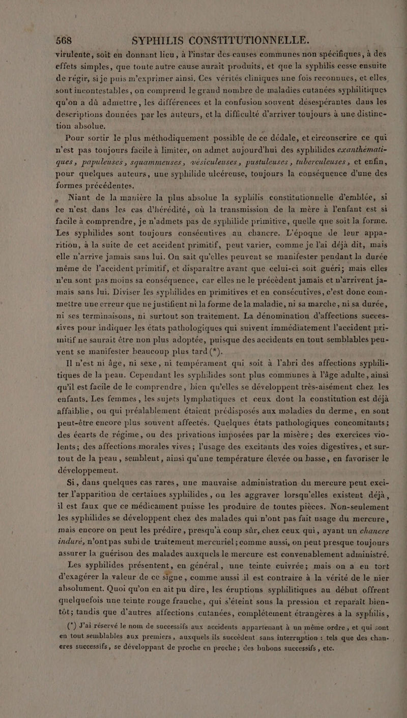 virulente, soit en donnant lieu, à l'instar des causes communes non spécifiques, à des effets simples, que toute autre cause aurait produits, et que la syphilis cesse ensuite de régir, si je puis m’exprimer ainsi. Ces vérités cliniques une fois reconnues, et elles sont iucontestables, on comprend le grand nombre de maladies cutanées syphilitiques qu’on a dû admettre, les différences et la confusion souvent désespérantes daus les descriptions données par les anteurs, ct la difficulté d'arriver toujours à une distinc- tion absolue. | Pour sortir le plus méthodiquement possible de ce dédale, et circonscrire ce qui n’est pas toujours facile à limiter, on admet aujourd'hui des syphilides exanthémati- ques, papuleuses, squammeuses, vésiculeuses, pustuleuses , tuberculeuses, et enfin, pour queiques auteurs, une syphilide ulcéreuse, toujours la conséquence d’une des formes précédentes. 4 Niant de la manière la plus absolue la syphilis constitutionnelle d'emblée, si ce n’est dans les cas d’hérédité, où la transmission de la mère à l’enfant est si facile à comprendre, je n’admets pas de syphilide primitive, quelle que soit la forme. Les syphilides sont toujours consécutives au chancre. L'époque de leur appa- rition, à la suite de cet accident primitif, peut varier, comme je l'ai déjà dit, mais elle n’arrive jamais sans lui, On sait qu’elles peuvent se manifester pendant la durée même de l'accident primitif, et disparaître avant que celui-ci soit guéri; mais elles n’eu sont pas moins sa conséquence, car elles ne le précèdent jamais et n'arrivent ja- mais sans lui, Diviser les syphilides en primitives et en consécutives, c’est donc com- mettre une erreur que ne justifient ui la forme de la maladie, ni sa marche, ni sa durée, ni ses terminaisons, ni surtout son traitement. La dénomination d’affections succes- sives pour indiquer les états pathologiques qui suivent immédiatement l'accident pri- mitif ne saurait être non plus adoptée, puisque des accidents en tout semblables peu- vent se manifester beaucoup plus tard (*). Il n’est ni âge, ni sexe, ni tempérament qui soit à l'abri des affections syphili- tiques de la peau. Cependant les syphilides sont plus communes à l’âge adulte, ainsi qu'il est facile de le comprendre, bien qu’elles se développent très-aisément chez les enfants, Les femmes, les sujets Iymphatiques et ceux dont la constitution est déja affaiblie, ou qui préalablement étaient prédisposés aux maladies du derme, en sont peut-être encore plus souvent affectés. Quelques états pathologiques concomitants ; des écarts de régime, ou des privations imposées par la misère; des exercices vio- lents; des affections morales vives ; l'usage des excitants des voies digestives, et sur- tout de la peau, semblent, ainsi qu'une température élevée ou basse, en favoriser le développement. Si, dans quelques cas rares, une mauvaise administration du mercure peut exci- ter l'apparition de certaines syphilides , ou les aggraver lorsqu'elles existent déjà, il est faux que ce médicament puisse les produire de toutes pièces. Non-seulement les syphilides se développent chez des malades qui n’ont pas fait usage du mercure, mais encore on peut les prédire, presqu’a coup sûr, chez ceux qui, ayant un chancre induré, n’ont pas subi de traitement mercuriel ; comme aussi, on peut presque toujours assurer la guérison des malades auxquels le mercure est convenablement administré. Les syphilides présentent, en général, une teinte cuivrée; mais on a eu tort d’exagérer la valeur de ce signe , Comme aussi il est contraire à la vérité de le nier absolument. Quoi qu’on en ait pu dire, les éruptions syphilitiques au début offrent quelquefois une teinte rouge franche, qui s'éteint sous la pression et reparaît bien- tôt; tandis que d’autres affections cutanées, complétement étrangères à la syphilis, (*) J'ai réservé le nom de successifs aux accidents appartenant à un même ordre, et qui sont en tout semblables aux premiers, auxquels ils succèdent sans interruption : tels que des chan- , eres successifs, se développant de proche en proche; des bubons successifs , etc.