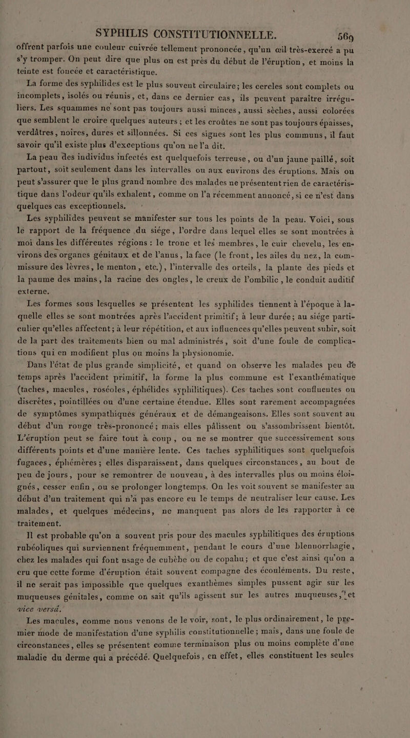 ù offrent parfois une couleur cuivrée tellement prononcée, qu’un œil très-exercé a pu s’y tromper. On peut dire que plus on est près du début de l’éruption, et moins la teinte est foncée et caractéristique. La forme des syphilides est le plus souvent circulaire ; les cercles sont complets ou incomplets, isolés ou réunis, et, dans ce dernier cas, ils peuvent paraître irrégu- liers. Les squammes ne sont pas toujours aussi minces, aussi sèches, aussi colorées que semblent le croire quelques auteurs ; et les croûtes ne sont pas toujours épaisses, verdâtres, noires, dures et sillonnées. Si ces sigues sont les plus communs, il faut savoir qu'il existe plus d’exceptions qu'on ne l’a dit. La peau des individus infectés est quelquefois terreuse, ou d’un jaune paillé, soit partout, soit seulement dans les intervalles ou aux environs des éruptions, Mais on peut s'assurer que le plus grand nombre des malades ne présentent rien de caractéris- tique dans l'odeur qu’ils exhalent, comme on l’a récemment annoncé, si ce n’est dans quelques cas exceptionnels. Les syphilides peuvent se manifester sur tous les points de la peau. Voici, sous le rapport de la fréquence du siége, l’ordre dans lequel elles se sont montrées à moi dans les différentes régions : le tronc et les membres, le cuir chevelu, les’ en- virons des organes génitaux et de l'anus, la face (le front, les ailes du nez, la com- missure des lèvres, le menton, etc.), l'intervalle des orteils, la plante des pieds et la paume des mains, la racine des ongles, le creux de l’ombilic , le conduit auditif externe. Les formes sous lesquelles se présentent les syphilides tiennent à l’époque à la- quelle elles se sont montrées après l’accident primitif; à leur durée; au siége parti- culier qu’elles affectent ; à leur répétition, et aux influences qu'elles peuvent subir, soit de la part des traitements bien ou mal administrés, soit d’une foule de complica- tions qui en modifient plus ou moins la physionomie. Dans l’état de plus grande simplicité, et quand on observe les malades peu de temps après l’accident primitif, la forme la plus commune est l’exanthématique (taches, macules, roséoles, éphélides syphilitiques). Ces taches sont confluentes ou discrètes, pointillées ou d’une certaine étendue. Elles sont rarement accompagnées de symptômes sympathiquès généraux et de démangeaisons. Elles sont souvent au début d’un rouge très-prononcé; mais elles pâlissent ou s’assombrissent bientôt. L’éruption peut se faire tout à coup, ou ne se montrer que successivement sous différents points et d’une manière lente. Ces taches syphilitiques sont quelquefois fugaces, éphémères ; elles disparaissent, dans quelques circonstances, au bout de peu de jours, pour se remontrer de nouveau, à des intervalles plus ou moins éloi- gnés, cesser enfin, ou se prolonger longtemps. On les voit souvent se manifester au début d’un traitement qui n’a pas encore eu le temps de neutraliser leur cause. Les malades, et quelques médecins, ne manquent pas alors de les rapporter à ce traitement. Îl est probable qu’on a souvent pris pour des macules syphilitiques des éruptions rubéoliques qui surviennent fréquemment, pendant le cours d’une blennorrhagie, chez les malades qui font usage de cubèbe ou de copahu; et que c’est ainsi qu'on a cru que cette forme d'éruption était souvent compagne des écouléments. Du reste, il ne serait pas impossible que quelques exanthèmes simples pussent agir sur les muqueuses génitales, comme on sait qu'ils agissent sur les autres muqueuses ;?et vice versé. Les macules, comme nous venons de le voir, sont, le plus ordinairement, le pre- mier mode de manifestation d’une syphilis constitutionnelle ; mais, dans une foule de circonstances, elles se présentent comme terminaison plus ou moins complète d’une maladie du derme qui a précédé. Quelquefois, en effet, elles constituent les seules
