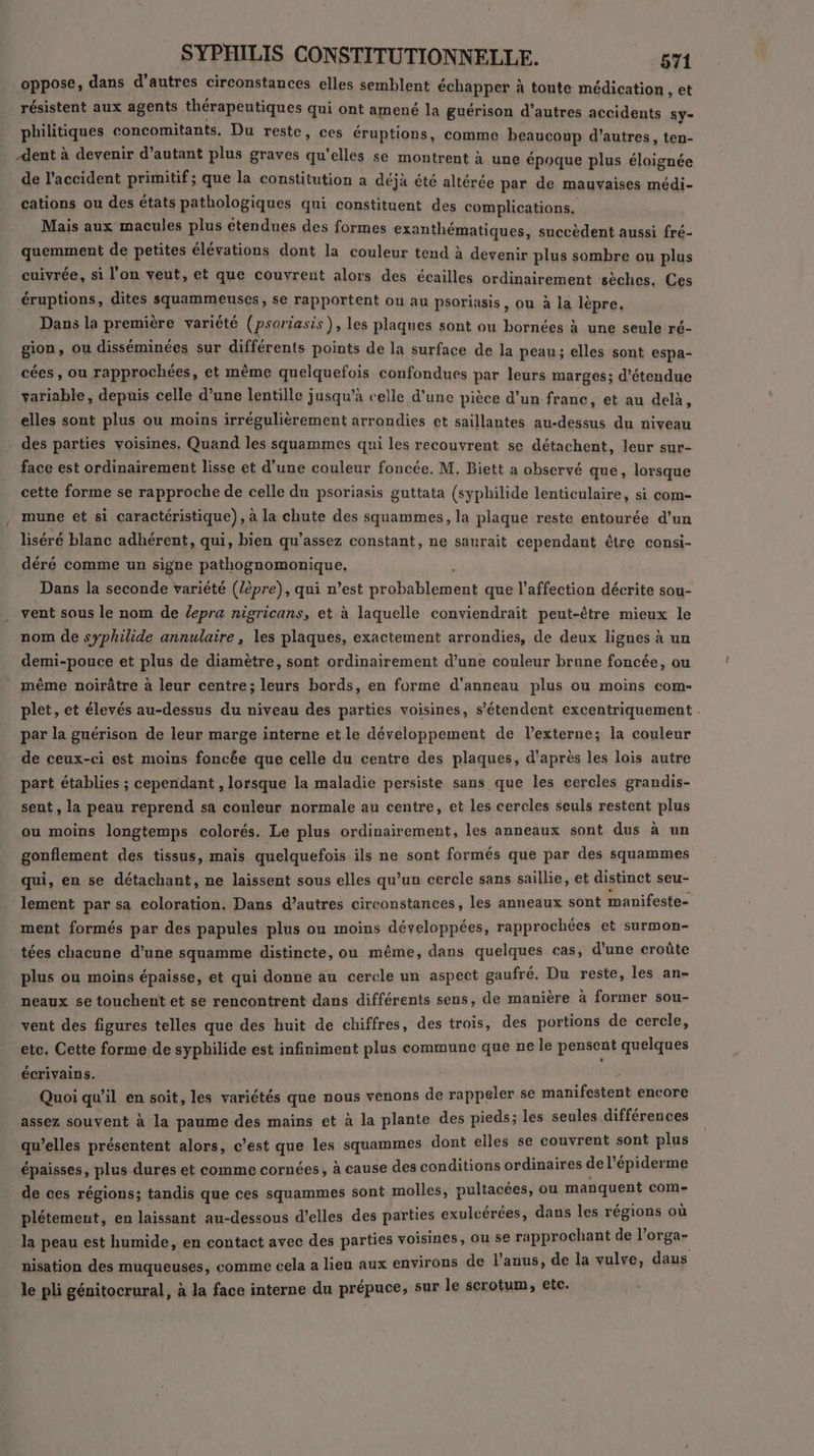 oppose, dans d’autres circonstances elles semblent échapper à toute médication , et résistent aux agents thérapeutiques qui ont amené la guérison d’autres accidents sy= philitiques concomitants. Du reste, ces éruptions, comme beaucoup d’autres, ten- dent à devenir d’autant plus graves qu'elles se montrent à une époque plus éloignée de l'accident primitif; que la constitution a déjà été altérée par de mauvaises médi- cations ou des états pathologiques qui constituent des complications. Mais aux macules plus étendues des formes exanthématiques, succèdent aussi fré- quemment de petites élévations dont la couleur tend à devenir plus sombre ou plus cuivrée, si l'on veut, et que couvrent alors des écailles ordinairement sèches, Ces éruptions, dites squammeuses, se rapportent ou au psoriasis, ou à la lépre. Dans la première variété (psoriasis), les plaques sont ou bornées à une seule ré- gion, ou disséminées sur différents points de la surface de la peau; elles sont espa- cées, ou rapprochées, et même quelquefois confondues par leurs marges; détendue variable, depuis celle d’une lentille jusqu’à celle d'une pièce d’un france, et au delà, elles sont plus ou moins irrégulièrement arrondies et saillantes au-dessus du niveau des parties voisines. Quand les squammes qui les recouvrent se détachent, leur sur- face est ordinairement lisse et d’une couleur foncée. M, Biett a observé que, lorsque cette forme se rapproche de celle du psoriasis guttata (syphilide lenticulaire, si com- mune et si caractéristique), à la chute des squammes, la plaque reste entourée d’un liséré blanc adhérent, qui, bien qu’assez constant, ne saurait cependant être consi- déré comme un signe pathognomonique. Dans la seconde variété (/èpre), qui n’est probablement que l'affection décrite sou- vent sous le nom de lepra nigricans, et à laquelle conviendrait peut-être mieux le nom de syphilide annulaire, les plaques, exactement arrondies, de deux lignes à un demi-pouce et plus de diamètre, sont ordinairement d’une couleur brune foncée, ou même noirâtre à leur centre; leurs bords, en forme d’anneau plus ou moins com- plet, et élevés au-dessus du niveau des parties voisines, s'étendent excentriquement . par la guérison de leur marge interne et le développement de l’externe; la couleur de ceux-ci est moins foncée que celle du centre des plaques, d'après les lois autre part établies ; cependant , lorsque la maladie persiste sans que les cercles grandis- sent , la peau reprend sa couleur normale au centre, et les cercles seuls restent plus ou moins longtemps colorés. Le plus ordinairement, les anneaux sont dus à un gonflement des tissus, mais quelquefois ils ne sont formés que par des squammes qui, en se détachant, ne laissent sous elles qu’un cercle sans saillie, et distinct seu- lement par sa coloration. Dans d’autres circonstances, les anneaux sont manifeste- ment formés par des papules plus ou moins développées, rapprochées et surmon- tées chacune d’une squamme distincte, ou même, dans quelques cas, d'une croûte plus ou moins épaisse, et qui donne au cercle un aspect gaufré. Du reste, les an- neaux se touchent et se rencontrent dans différents sens, de manière à former sou- vent des figures telles que des huit de chiffres, des trois, des portions de cercle, etc. Cette forme de sypbhilide est infiniment plus commune que ne le pensent quelques écrivains. | : Quoi qu'il en soit, les variétés que nous venons de rappeler se manifestent encore assez souvent à la paume des mains et à la plante des pieds; les seules différences qu’elles présentent alors, c’est que les squammes dont elles se couvrent sont plus épaisses, plus dures et comme cornées, à cause des conditions ordinaires de l’épiderme de ces régions; tandis que ces squammes sont molles, puliacées, ou manquent com- plétement, en laissant au-dessous d’elles des parties exulcérées, dans les régions où la peau est humide, en contact avec des parties voisines, ou se rapprochant de l'orga- nisation des muqueuses, comme cela a lieu aux environs de l'anus, de la vulve, daus le pli génitocrural, à la face interne du prépuce, sur le serotum, etc.