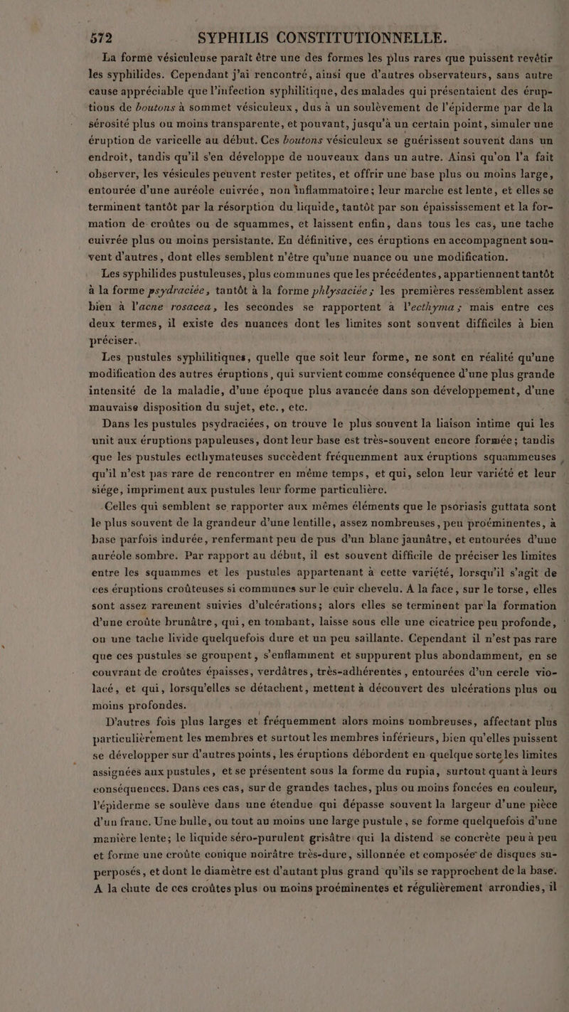 La forme vésiculeuse paraît être une des formes les plus rares que puissent revêtir les syphilides. Cependant j'ai rencontré, ainsi que d’autres observateurs, sans autre cause appréciable que l'infection syphilitique, des malades qui présentaient des érup- tions de boutons à sommet vésiculeux, dus à un soulèvement de l'épiderme par dela sérosité plus ou moins transparente, et pouvant, jusqu’à un certain point, simuler une éruption de varicelle au début. Ces boutons vésiculeux se guérissent souvent dans un endroit, tandis qu’il s'en développe de nouveaux dans un autre. Ainsi qu'on l’a fait observer, les vésicules peuvent rester petites, et offrir une base plus ou moins large, entourée d’une auréole cuivrée, non inflammatoire; leur marche est lente, et elles se terminent tantôt par la résorption du liquide, tantôt par son épaississement et la for- mation de croûtes ou de squammes, et laissent enfin, dans tous les cas, une tache cuivrée plus ou moins persistante. En définitive, ces éruptions en accompagnent sou vent d’autres, dont elles semblent n’être qu’une nuance ou une modification. Les syphilides pustuleuses, plus communes que les précédentes, appartiennent tantôt à la forme psydraciée, tantôt à la forme phlysaciée ; les premières ressemblent assez bien à l’acne rosacea, les secondes se rapportent à l’ecthyma; mais entre ces deux termes, il existe des nuances dont les limites sont souvent difficiles à bien préciser. Les pustules syphilitiques, quelle que soit leur forme, ne sont en réalité qu’une modification des autres éruptions, qui survient comme conséquence d’une plus grande intensité de la maladie, d’une époque plus avancée dans son développement, d’une mauvaise disposition du sujet, etc., etc. Dans les pustules psydraciées, on trouve le plus souvent la liaison intime qui les unit aux éruptions papuleuses, dont leur base est très-souvent encore formée; tandis que les pustules ecthymateuses succèdent fréquemment aux éruptions squammeuses qu’il n’est pas rare de rencontrer en même temps, et qui, selon leur variété et leur siége, impriment aux pustules leur forme particulière. Celles qui semblent se rapporter aux mêmes éléments que le psoriasis guttata sont le plus souvent de la grandeur d’une lentille, assez nombreuses, peu proéminentes, à base parfois indurée, renfermant peu de pus d’un blanc jaunâtre, et entourées d’une auréole sombre. Par rapport au début, il est souvent difficile de préciser les limites entre les squammes et les pustules appartenant à cette variété, lorsqu'il s’agit de ces éruptions croûteuses si communes sur le cuir chevelu. À la face, sur le torse, elles sont assez rarement suivies d’ulcérations; alors elles se terminent par la formation d’une croûte brunâtre, qui, en tombant, laisse sous elle une cicatrice peu profonde, ou une tache livide quelquefois dure et un peu saillante. Cependant il n’est pas rare que ces pustules se groupent, s'enflamment et suppurent plus abondamment, en se couvrant de croûtes épaisses, verdâtres, très-adhérentes , entourées d’un cercle vio- lacé, et qui, lorsqu'elles se détachent, mettent à découvert des ulcérations plus ou moins profondes. D’autres fois plus larges et fréquemment alors moins nombreuses, affectant plus particulièrement les membres et surtout les membres inférieurs, bien qu’elles puissent se développer sur d’autres points, les éruptions débordent en quelque sorte les limites assignées aux pustules, et se présentent sous la forme du rupia, surtout quant à leurs conséquences. Dans ces cas, sur de grandes taches, plus ou moins foncées en couleur, l'épiderme se soulève dans une étendue qui dépasse souvent la largeur d’une pièce d’un franc. Une bulle, ou tout au moins une large pustule , se forme quelquefois d’une manière lente; le liquide séro-purulent grisâtre: qui la distend se concrète peu à peu et forme une croûte conique noirâtre très-dure, sillonnée et composée de disques su- perposés, et dont le diamètre est d'autant plus grand qu’ils se rapprochent de la base. A la chute de ces croûtes plus ou moins jo nero et régulièrement arrondies, il