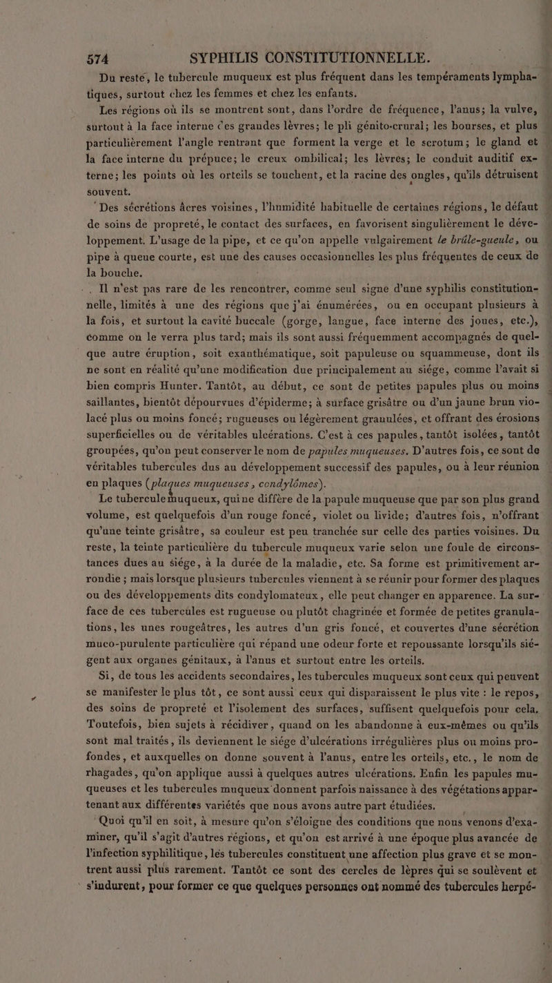 Du resté, le tubercule muqueux est plus fréquent dans les tempéraments lympha- tiques, surtout chez les femmes et chez les enfants. Les régions où ils se montrent sont, dans l’ordre de fréquence, l'anus; la vulve, surtout à la face interne Ces grandes lèvres; le pli génito-crural; les bourses, et plus particulièrement l'angle rentrant que forment la verge et le serotum; le gland et la face interne du prépuce; le creux ombilicaï; les lèvres; le conduit auditif ex- terne; les points où les orteils se touchent, et la racine des ongles, qu'ils détruisent souvent. * Des sécrétions Âcres voisines, l'humidité habituelle de certaines régions, le défaut de soins de propreté, le contact des surfaces, en favorisent singulièrement le déve- loppement. L'usage de la pipe, et ce qu’on appelle vulgairement le bräle-gueule, ou pipe à queue courte, est une des causes occasionnelles les plus fréquentes de ceux de la bouche. Il n'est pas rare de les rencontrer, comme seul signe d’une syphilis constitution- nelle, limités à une des régions que j'ai énumérées, ou en occupant plusieurs à la fois, et surtout la cavité buccale (gorge, langue, face interne des joues, etc.), comme on le verra plus tard; mais ils sont aussi fréquemment accompagnés de quel- que autre éruption, soit exanthématique, soit papuleuse ou squammeuse, dont ils ne sont en réalité qu’une modification due principalement au siége, comme l'avait si bien compris Hunter. Tantôt, au début, ce sont de petites papules plus ou moins saillantes, bientôt dépourvues d’épiderme; à surface grisâtre ou d’un jaune brun vio- lacé plus ou moins foncé; rugueuses ou légèrement granulées, et offrant des érosions superficielles ou de véritables ulcérations. C’est à ces papules, tantôt isolées, tantôt groupées, qu’on peut conserver le nom de papules muqueuses. D’autres fois, ce sont de véritables tubercules dus au développement successif des papuléss ou à leur réunion en plaques (plaques muqueuses , condylômes). Le LEE pes quine diffère de la papulé muqueuse que par son plus grand volume, est quelquefois d’un rouge foncé, violet ou livide; d’autres fois, n’offrant qu’une teinte grisâtre, sa couleur est peu tranchée sur celle des parties voisines. Du reste, la teinte particulière du tubercule muqueux varie selon une foule de circons- tances dues au $iége, à la durée de la maladie, etc. Sa forme est primitivement ar- rondie ; mais lorsque plusieurs tubercules viennent à se réunir pour former des plaques face de ces tubercules est rugueuse ou plutôt chagrinée et formée de petites granula- tions, les unes rougeâtres, les autres d’un gris foncé, et couvertes d’une sécrétion muco-purulente particulière qui répand une odeur forte et repoussante lorsqu'ils sié- gent aux organes génitaux, à l'anus et surtout entre les orteils. Si, de tous les accidents secondaires, les tubercules muqueux sont ceux qui peuvent se manifester le plus tôt, ce sont aussi ceux qui disparaissent le plus vite : le repos, des soins de propreté et l'isolement des surfaces, suffisent quelquefois pour cela, Toutefois, bién sujets à récidiver, quand on les abandonne à eux-mêmes ou qu'ils sont mal traités, ils deviennent le siége d’ulcérations irrégulières plus où moins pro- fondes, et auxquelles on donne souvent à l'anus, entre les orteils, etc., le nom de rhagades, qu'on applique aussi à quelques autres ulcérations. Enfin les papules mu- queuses et les tubercules muqueux donnent parfois naissance à des végétations appar- tenant aux différentes variétés que nous avons autre part étudiées. Quoi qu’il en soit, à mesure qu’on s’éloigne des conditions que nous venons d’exa- miner, qu'il s’agit d’autres régions, et qu'on est arrivé à une époque plus avancée de l'infection syphilitique, les tubercules constituent une affection plus grave et se mon- trent aussi plus rarement. Tantôt ce sont des Mrs de lèpres d qui se soulèvent et ‘ s'indurent, pour former ce que quelques persouues ont nommé des tubercules herpé- « 2