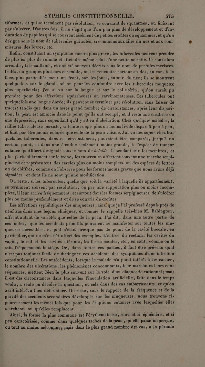 tiformes , et qui se terminent par résolution, se couvrant de squammes, ou finissant par s’ulcérer. D’autres fois, il ne s’agit que d’un peu plus de développement et d'in- duration de papules qui se couvrent aisément de petites croûtes ou squammes , et qu’ on désigne sous le nom de tubercules granulés, si communs aux ailés du nez et aux com- missures des lèvres, etc. Enfin, constituant un symptôme encore plus grave, les tubercuüles peuvent prendre de plus en plus de volume et atteindre même celui d’une petite noisette. Ils sont alors arrondis, très-saillants, et ont été souvent décrits sous le nom de pustules merisées. Isolés, ou groupés plusieurs ensemble, on les rencontre surtout au dos, au cou, à la face, plus particulièrement au front, sur les joues, autour du nez; ils se montrent quelquefois sur le gland, où on peut les confondre avec les tubercules muqueux plus superficiels; j'en ai vu sur la langue et sur le col utérin, qu’on aurait pu prendre pour des affections squirrheuses ou carcinomateuses. Ces tubercules ont quelquefois une longue durée; ils peuvent se terminer par résolution, sans laisser de traces; tandis que dans un assez grand nombre de circonstances, après leur dispari- tion, la peau est amincie dans le point qu'ils ont occupé, et il reste une cicatrice ou une dépression, sans cependant qu'il y ait eu d’ulcération. Chez quelques malades, la saillie tuberculeuse persiste, sa teinte rouge plus ou moins livide disparaît peu à peu, et finit par être moins colorée que celle de la peau voisine. J’ai vu dés sujets chez les- quels les tubercules, dans ces circonstances, pouvaient être comparés, jusqu’à un certain point, et dans une étendue seulement moins grande, à l'espèce de tumeur cutanée qu’Alibert désignait sous le nom de keloide. Cependant sur les membres, et plus particulièrement sur le tronc, les tubercules affectent souvent une marche serpi- gineuse et représentent des cercles plus ou moins complets, ou des espèces de lettres ou de chiffres, comme on l’ohserve pour les formes moins graves que nous avons déjà signalées, et dont ils ne sont qu'une modification. Du reste, si les tubercules, quelle que soit la variété à laquelle ils appartiennent, se terminent souvent par résolution, ou par une suppuration plus ou moins incom- plète, il leur arrive fréquemment, et surtout dans les formes serpigineuses, de s’ulcérer plus ou moins profondément et de se couvrir de croûtes, Les affections syphilitiques des muqueuses , ainsi que je l’ai professé depuis près de neuf ans dans mes leçons cliniques, et comme le rappelle très-bien M. Babington , offrent autant de variétés que celles de la peau. J'ai dit, dans üne autre partie de ces notes, que les accidents primitifs pouvaient se manifester sur toutes les mu- queuses accessibles , et qu’il n’était presque pas de point de la cavité buccale, en particulier, qui ne m'en eût offert des exemples. L'entrée du rectum, les cavités du vagin, le col et les cavités utérines, les fosses nasales, etc., en sont, comme on le sait, fréquemment le siége. Or, dans toutes ces parties, il faut être prévenu quil n’est pas toujours facile de distinguer ces accidents des symptômes d’une infection constitutionnelle. Les antécédents, lorsque le malade n’a point intérêt à les cacher, le nombre des ulcérations, les phénomènes concomitants, leur marche et leurs con- séquences, mettent bien le plus souvent sur la voie d’un diagnostic rationnel; mais il est des circonstances dans lesquelles l’inoculation artificielle , faite dans le temps voulu, a seule pu décider la question , et cela dans des cas embarrassants, et qu'on avait intérêt à bien déterminer. Du reste, sous le rapport de la fréquence et de la gravité des accidents secondaires développés sur les muqueuses, nous trouvons ri- goureusement les mêmes lois que pour les éruptions cutanées avec Le elles marchent, ou qu’elles remplacent. ‘Ainsi, à forme la plus commune est l’érythémateuse, souvent si éphémère, et si péu caractérisée, comme dans quelques taches de la peau , qu’elle passe inapercue, ou tout au moins méconnue; mais dans le plus grand nombre des cas, à la période
