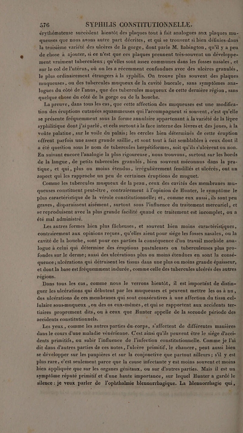 érythémateuse succèdent bientôt des plaques tout à fait analogues aux plaques mu- queuses que nous avons autre part décrites, et qui se trouvent si bien définies-dans la troisième variété des ulcères de la gorge, dont parle M. Babington, qu’il y a peu de chose à ajouter, si ce n’est que ces plaques prennent très-souvent un développe- ment vraiment tuberculeux ; qu’elles sont assez communes dans les fosses nasales , et sur le col de l’utérus, où on les a récemment confondues avec des ulcères granulés, le plus ordinairement étrangers à la syphilis. On trouve plus souvent des plaques muqueuses, ou des tubercules muqueux de la cavité buccale, sans symptômes ana- logues du côté de l'anus, que des tubercules muqueux de cette dernière région, sans quelque chose du côté de la gorge ou de la bouche. 5 La preuve, dans tous les cas, que cette affection des muqueuses est une modifica- tion des éruptions cutanées squammeuses qui l’accompagnent si souvent, c’est qu’elle se présente fréquemment sous la forme annulaire appartenant à la variété de la lèpre syphilitique dont j’ai parlé, et cela surtout à la face interne des lèvres et des joues, à la voûte palatine , sur le voile du palais; les cercles bien déterminés de cette éruption offrent parfois une assez grande saillie, et sont tout à fait semblables à ceux dont il a été question sous le nom de tubercules herpétiformes, soit qu’ils s’ulcèrent ou non. En suivant encore l’analogie la plus rigoureuse , nous trouvons, surtout sur les bords de la langue , de petits tubercules granulés , bien souvent méconnus dans la pra- tique, et qui, plus ou moins étendus, irrégulièrement fendillés et ülcérés, ont un aspect qui les rapproche un peu de certaines éruptions de muguet. Comme les tubercules muqueux de la peau, ceux des cavités des membranes mu- queuses constituent peut-être, contrairement à l'opinion de Hunter, le symptôme le plus caractéristique de la vérole constitutionnelle; et, comme eux aussi , ils sont peu graves, disparaissent aisément, surtout sous l'influence du traitement mercuriel, et se reproduisent avec la plus grande facilité quand ce traitement est incomplet, ou a été mal administré. Les autres formes bien plus fâcheuses, et souvent bien moins caractéristiques, contrairement aux opinions recues, qu’elles aient pour siége les fosses nasales, ou la cavité de la bouche, sont pour ces parties la conséquence d’un travail morbide ana-, logue à celui qui détermine des éruptions pustuleuses ou tuberculeuses plus pro- fondes sur le derme; aussi des ulcérations plus ou moins étendues en sont la consé- quence ; ulcérations qui détruisent les tissus dans une plus ou moins grande épaisseur, et dont la base est fréquemment indurée, comme celle des tubercules ulcérés des autres régions. Dans tous les cas, comme nous le verrons bientôt, il est important de distin- guer les ulcérations qui débutent par les muqueuses et peuvent mettre les os à nu, des ulcérations de ces membranes qui sont consécutives à une affection du tissu cel- lulaire sous-muqueux , ou des os eux-mêmes, et qui se rapportent aux accidents ter- tiaires proprement dits, ou à ceux que Hunter appelle de la seconde période des accidents constitutionnels. ( Les yeux, comme les autres parties du.corps, s'affectent de différentes manières dans le cours d’une maladie vénérienne. C’est ainsi qu’ils peuvent étre le siége d’acci- dents primitifs, ou subir l'influence de l'infection constitutionnelle. Comme je l'ai dit dans d’autres parties de ces notes, l’ulcère primitif, le chancre, peut aussi bien se développer sur les paupières et sur la conjonctive que partout ailleurs ; s’il y est plus rare, c’est seulement parce que la cause infectante y est moins souvent et moins bien appliquée que sur les organes génitaux, ou sur d’autres parties. Mais il est un symptôme réputé primitif et d'une haute importance, sur lequel Hunter a gardé le silence : je veux parler de l’ophthalmie blennorrhagique. La blennorrhagie qui, -