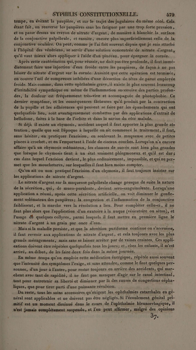 tempe, en évitant la paupière, et sur le trajet des jugulaires dumême côté. Cela étant fait, on renverse les paupières sans les fatiguer par une trop forte pression, et on passe dessus un crayon de nitrate d'argent, de manière à blanchir la surface. de la conjonctive palpébrale, et ensuite, encore plus superficiellement celle de la conjonctive oculaire. On peut, comme je l’ai fait souvent depuis que je suis attaché à l'hôpital des vénériens, se servir d’une solution concentrée de nitrate d'argent, qu’il vaut mieux alors appliquer à l’aide d’un pinceau, pour épargner la cornée. Après cette cautérisation qui, pour réussir, ne doit pas être profonde, il faut immé- diatement faire une injection d’eau froide: entre les paupières, dé façon à ne pas laisser de nitrate d'argent sur la cornée: Aussitôt que cette opération est terminée, on couvre l’œil de compresses imbibées d’une décoction de têtes de pavot employée froide. Mais comme, dans cette ophthalmie grave, il existe le plus souvent beaucoup d’irritabilité sympathique ou même de l’inflammation successive des parties profon- des, la douleur est fréquemment très-vive et accompagnée de photophobie. Ce dernier symptôme, et les conséquences fâcheuses qu’il produit par la contraction de la pupille et les adhérences qui peuvent se faire par les épanchements qui ont quelquefois lieu, sont avantageusement combattus par des applications d'extrait de belladone, faites à la base de l’orbite et dans la narine du côté malade. Si déjà il existe un chymosis, accident auquel il faut apporter la plus grande at= tention , quelle que soit l’époque à laquelle on ait commencé le traitement, il faut, sans hésiter, en pratiquer l’excision, en soulevant la muqueuse avec de petites piaces à crochet, et'en l’emportant à l’aide de ciseaux courbes. Lorsqu'on n’a encore affaire qu’à un chymosis œdémateux, les chances de succès sont bien plus grandes que lorsque le chymosis tient à un état vraiment phlegmoneux et qu'il est durs cas dans lequel l’excision devient, le plus ordinairement, impossible, et qui ne per- met que les mouchetures, sur lesquelles il faut bien moins compter, Qu'on ait ou non pratiqué l’excision d’un chymosis, il faut toujours insister, sur les applications de nitrate d’argent. | Le nitrate d'argent sur la muqueuse palpébrale change presque de suite la nature de la sécrétion, qui, de muco-purülente, devient sero-sanguinolente. Lorsqu'une application a réussi, après cette sécrétion artificielle, on voit diminuer le gonfle- ment œdémateux des paupières; la congestion et l'inflammation de la conjonctive faiblissent, et la marche vers la résolution a lieu. Pour compléter celle-ci, il ne faut plus alors que l'application d’un exutoire à la nuque (vésicatoire ou séton), et l'usage dt quelques collyres, parmi lesquels il faut mettre en première ligne. le nitrate d'argent à un grain par once d’eau. Mais si la maladie persiste, et que la sécrétion puriforme continue ou s’accroisse, il faut revenir aux applications de nitrate d'argent, et cela toujours avec les plus grands ménagements, mais sans se laisser arrêter par de vaines craintes, Ces appli- cations doivent être répétées quelquefois tous les jours; et, chez les enfants, il m'est arrivé, au début, de les faire deux fois dans la même journée. | En même temps qu’on emploie cette médication énergique, répétée aussi souvent que l'intensité des symptômes l'exige, et sans attendre, comme le font quelques per- sonnes, d’un jour à l’autre, pour rester toujours en arrière des accidents, qui mar- chent avec tant de rapidité, il ne faut pas manquer d'agir sur le canal intestinal, tant pour entretenir sa liberté et diminuer par là des causes de congestions cépha- liques, que pour tirer parti d’une puissante révulsion. Du reste; tous les soins accessoires qu exigent les ophthalmies catarrhalés en gé- néral sont applicables et ne doivent pas être négligés. Si l'écoulement génital pri- .mitif est un moment diminué dans le cours de l'ophthalmie blennorrhagique, il n’est jamais complétement suspendu, et l’on peut affirmer, malgré des opinions 37.