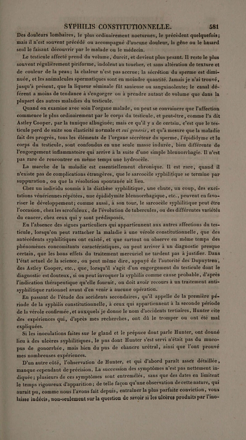 Des douléurs lombaires, le plus ordinairement nocturnes, le précèdent quelquefois; mais il n'est souvent précédé ou accompagné d’aucune douleur, la gène ou le hasard seul le faisant découvrir par le malade ou le médecin. | Le testicule affecté prend du voiume, durcit, et devient plus pesant. Il reste le plus souvent régulièrement piriforme, indolent au toucher, et sans altération de texture et de couleur de la peau; la chaleur n’est pas accrue; la sécrétion du sperme est dimi- nuée, et les animalcules spermatiques sont en moindre quantité. Jamais je n'ai trouvé, jusqu’à présent, que la liqueur séminale fût sanieuse ou sanguinolente; le canal dé- férent a moins de tendance à s’engorger ou à prendre autant de volume que dans la plupart des autres maladies du testicule. | Quand on examine avéc soin l'organe malade, on peut se convaincre que l'affection commence le plus ordinairement par le corps du testicule, et peut-être, comme l’a dit Astley Cooper, par la tunique albuginée; mais ce qu’il y a de certain, c'est que le tes- ticule perd de suite son élasticité normale et sui peneris, et qu’à mesure que la maladie fait des progrès, tous les éléments de l'organe sécréteur du sperme, l’épididyme et le corps du testicule, sont confondus en une seule masse indurée, bien différente de l’engorgement inflammatoire qui arrive à la suite d’une simple blennorrhagie. Il n’est pas rare de rencontrer en même temps une hydrocèle. La marche de la maladie est essentiellement chronique. IL est rare, quand il n'existe pas de complications étrangères, que le sarcocèle syphilitique se termine par suppuration, ou que la résolution spontanée ait lieu. Chez uu individu soumis à la diathèse syphilitique, une chute, un coup, des exci- tations vénériennes répétées, une épididymite blennorrhagique, etc., peuvent en favo- riser le développement; comme aussi, à son tour, le sarcocèle syphilitique peut être l'occasion, chez les scrofuleux, de l’évolution de tubercules, ou des différentes variétés du cancer, chez ceux qui y sont prédisposés. . En l'absence des signes particuliers qui appartiennent aux autres affections du tes- ticule, lorsqu'on peut rattacher la maladie à une vérole constitutionnelle, que des antécédents syphilitiques ont existé, et que surtout on observe en même temps des phénomènes ‘concomitants caractéristiques, on peut arriver à un diagnostic presque certain, que les bons effets du traitement mercuriel ne tardent pas à justifier. Dans l’état actuel de la science, on peut même dire, appuyé de l'autorité des Dupuytren, des Astley Cooper, etce., que, lorsqu'il s’agit d’un engorgement du testicule dont le diagnostic est douteux, si on peut invoquer la syphilis comme cause probable, d'après l'indication thérapeutique qu’elle fournit, on doit avoir recours à un traitement anti- syphilitique rationnel avant d'en venir à aucune opération. En passant de l'étude des accidents secondaires, qu’il appelle de la première pé- riode de la syphilis constitutionnelle, à ceux qui appartiennent à la seconde période de la vérole confirmée , et auxquels je donne le nom d'accidents tertiaires, Hunter cite des expériences qui, d’après mes recherches, ont dû le tromper ou ont été mal expliquées. Si les inoculations faites sur le gland et le prépuce dont parle Hunter, ont donné lieu à des ulcères syphilitiques, le pus dont Hunter s’est servi n’était pas du muco- pus de gonorrhée, mais bien du pus de chancre urétral, ainsi que l'ont prouvé mes nombreuses expériences. D'un autre côté, l'observation de Hunter, et qui d’abord parait assez détaillée, manque cependant de précision. La succession des symptômes n'est pas Le le in- diquée ; plusieurs de ces symptômes sont entremélés, sans Le des dates en Hitfent le temps rigoureux d'apparition; de telle façon qu’une observation de cette HAUT qui aurait pu, comme nous l'avons fait depuis, entraîner la plus parfaite oo : +456 laisse indécis, non-seulement sur la question de savoir si les ulcères produits par l'ino-