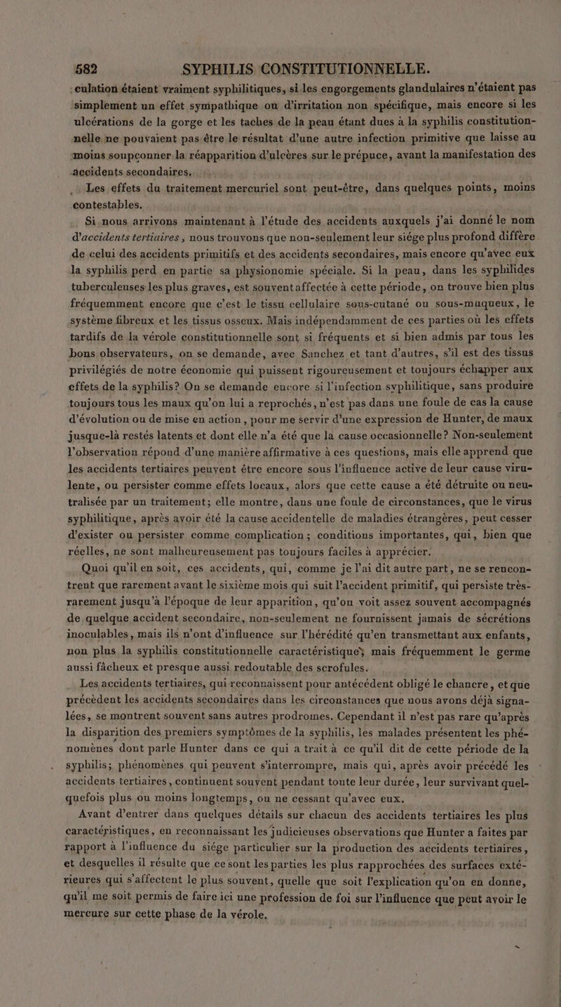-culation étaient vraiment syphilitiques, siles engorgements glandulaires n’étaient pas ‘simplement un effet sympathique où d’irritation non spécifique, mais encore si les ulcérations de la gorge et les taches de la peau étant dues à la syphilis constitution- nelle ne pouvaient pas être le résultat d’une autre infection primitive que laisse au moins soupconner la réapparition d’ulcères sur le prépuce, avant la manifestation des accidents secondaires. Les effets du traitement mercuriel sont peut-être, dans quelques points, moins contestables. Si,nous arrivons maintenant à l’étude des accidents auxquels j'ai donné le nom d'accidents tertiaires , nous trouvons que non-seulement leur siége plus profond diffère de celui des accidents primitifs et des accidents secondaires, mais encore qu'avec eux la syphilis perd en partie sa physionomie spéciale. Si la peau, dans les syphilides tuberculeuses les plus graves, est souventaffectée à cette période, or trouve bien plus fréquemment encore que c’est le tissu cellulaire sous-cutané ou sous-muqueux, le système fibreux et les tissus osseux. Mais indépendamment de ces parties où les effets tardifs de la vérole constitutionnelle sont si fréquents et si bien admis par tous les bons observateurs, on se demande, avec Sanchez et tant d’autres, s’il est des tissus privilégiés de notre économie qui puissent rigoureusement et toujours échapper aux effets de la syphilis? On se demande encore si l'infection syphilitique, sans produire toujours tous les maux qu’on lui a reprochés, n’est pas dans une foule de cas la cause d'évolution ou de mise en action, pour me servir d’une expression de Hunter, de maux jusque-là restés latents et dont élle n’a été que la cause occasionnelle? Non-seulement l'observation répond d’une manière affirmative à ces questions, mais elle apprend que les accidents tertiaires peuvent être encore sous l'influence active de leur cause viru- lente, ou persister comme effets locaux, alors que cette cause a été détruite ou neu- tralisée par un traitement; elle montre, dans une foule de circonstances, que le virus syphilitique, après avoir été la cause accidentelle de maladies étrangères, peut cesser d'exister ou persister comme complication; conditions importantes, qui, bien que réelles, ne sont malheureusement pas toujours faciles à apprécier. Quoi qu'il en soit, ces accidents, qui, comme je l’ai dit autre part, ne se rencon- trent que rarement avant le sixième mois qui suit l’accident primitif, qui persiste très- rarement jusqu’à l’époque de leur apparition, qu’on voit assez souvent accompagnés de quelque accident secondaire, non-seulement ne fournissent jamais de sécrétions inoculables , mais ils n’ont d'influence sur l’hérédité qu’en transmettant aux enfants, non plus la syphilis constitutionnelle caractéristique} mais fréquemment le germe aussi fâcheux et presque aussi redoutable des scrofules. Les accidents tertiaires, qui reconnaissent pour antécédent obligé le chancre, et que précèdent les accidents secondaires dans les circonstances que nous avons déjà signa- lées, se montrent souvent sans autres prodromes. Cependant il n’est pas rare qu’après la disparition des premiers symptômes de la syphilis, les malades présentent les phé- nomènes dont parle Hunter dans ce qui a trait à ce qu'il dit de cette période de la syphilis; phénomènes qui peuvent s’interrompre, mais qui, après avoir précédé les accidents tertiaires, continuent souvent pendant toute leur durée, leur survivant quel- quefois plus ou moins longtemps, ou ne cessant qu'avec eux. Avant d’entrer dans quelques détails sur chacun des accidents tertiaires les plus caractéristiques, en reconnaissant les judicieuses observations que Hunter a faites par rapport à l'influence du siége particulier sur la production des accidents tertiaires, et desquelles il résulte que ce sont les parties les plus rapprochées des surfaces exté- rieures qui s'affectent le plus souvent, quelle que soit l'explication qu’on en donne, qu il me soit permis de faire ici une profession de foi sur l'influence que peut avoir le mercure sur cette phase de la vérole.