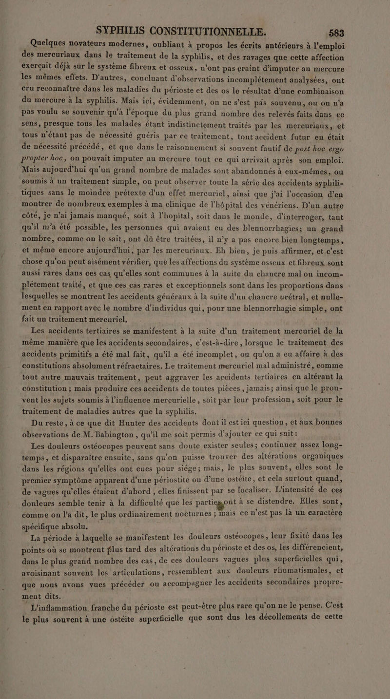 Quelques novateurs modernes, oubliant à propos les écrits antérieurs à l'emploi des mercuriaux dans le traitement de la syphilis, et des ravages que cette affection exerçait déjà sur le système fibreux et osseux, n’ont pas craint d’imputer au mercure les mêmes effets. D'autres, concluant d'observations incomplétement analysées, ont cru reconnaître dans les maladies du périoste et des os le résultat d’une combinaison du mercure à la syphilis. Mais ici, évidemment, on ne s’est pas souvenu, Où On n ’a pas voulu se souvenir qu’à l'époque du plus grand nombre des relevés faits dans ee sens, presque tous les malades étant indistinctement traités par les mercuriaux, et tous n'étant pas de nécessité guéris par ce traitement, tout accident futur en était de nécessité précédé, et que dans le raisonnement si souvent fautif de post hoc ergo propter hoc, on poura imputer au mercure tout ce qui arrivait après son emploi. Mais aujourd’ hui qu'un grand nombre de malades sont abandonnés à eux-mêmes, ou soumis à un traitement simple, on peut observer toute la série des accidents syphili- tiques sans le moindre prétexte d’un effet mercuriel, ainsi que j'ai l’occasion d’en montrer de nombreux exemples à ma clinique de l’hôpital des vénériens. D'un autre côté, je n’ai jamais manqué, soit à l'hopital, soit dans le monde, d'interroger, tant qu'il m'a été possible, les personnes qui avaient eu des blennorrhagies; un grand nombre, comme on le sait, ont dû être traitées, il n’y a pas encore bien longtemps, et même encore aujourd’hui, par les mercuriaux. Eh bien, je puis affirmer, et c’est chose qu'on peut aisément vérifier, que les affections du système osseux et fibreux sont aussi rares dans ces cas qu’elles sont communes à la suite du chancre mal ou incom- plétement traité, et que ces cas rares et exceptionnels sont dans les proportions dans lesquelles se montrent les accidents généraux à la suite d’un chancre urétral, et nulle- ment en rapport avec le nombre d'individus qui, pour une blennorrhagie simple, ont fait un traitement mercuriel, à «4 Les accidents tertiaires se manifestent à la suite d’un traitement mercuriel de la même manière que les accidents secondaires, c’est-à-dire , lorsque le traitement des accidents primitifs a été mal fait, qu’il a été incomplet, ou qu’on a eu affaire à des constitutions absolument réfractaires. Le traitement mercuriel mal administré, comme tout autre mauvais traitement, peut aggraver les accidents tertiaires en altérant la constitution ; mais produire ces accidents de toutes pièces , jamais; ainsi que le prou- vent les sujets soumis à l'influence mercurielle, soit par leur profession, soit pour le traitement de maladies autres que la syphilis. Du reste, à ce que dit Hunter des accidents dont il estici question , et aux bonnes observations de M. Babington , qu’il me soit permis d'ajouter ce qui suit: Les douleurs ostéocopes peuvent sans doute exister seules ; continues assez (ops- temps, et disparaître ensuite, sans qu'on puisse trouver des altérations organiques dans les régions qu’elles ont eues pour siége; mais, le plus souvent, elles sont le premier symptôme apparent d’une périostite ou d’une ostéite, et cela surtout quand, de vagues qu’elles étaient d'abord , elles finissent par se localiser. L’intensité de ces donleurs semble tenir à la difficulté que les parti got à se distendre. Elles sont, ‘comme on l'a dit, le plus ordinairement nocturnes ; mais ce n’est pas là un caractère spécifique absolu. La période à laquelle se manifestent les douleurs ostéocopes, leur AS dans les points où se montrent lus tard des altérations du périoste et des os, les différencient, dans le plus grand nombre des cas, de ces douleurs vagues plus superficielles qui, avoisinant souvent les articulations, ressemblent aux douleurs rhumatismales, et que nous avons vues précéder ou accompagner les accidents secondaires propre- ment dits. L'inflammation franche du périoste est peut-être plus fais qu on ne le pense. C'est le plus souvent à une ostéite superficielle que sont dus les décollements de cètte