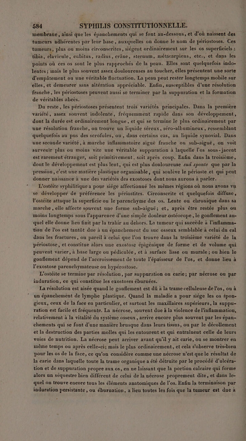 membrane , ainsi que les épanchements qui se font au-dessous, et d’où naissent des tumeurs adhérentes par leur base , auxquelles on donne le nom de périostoses. Ces tumeurs, plus ou moins circonserites, siégent ordinairement sur les os superficiels : tibia, clavicule, cubitus, radius, crâne, sternum, métacarpiens, etc:, et dans les points où ces os sont le plus rapprochés de la peau. Elles sont quelquefois indo- lentes ; inais le plus souvent assez douloureuses au toucher, elles présentent une sorte d’empâtement ou une véritable fluctuation. La peau peut rester longtemps mobile sur elles, et demeurer sans altération appréciable. Enfin, susceptibles d’une résolution franche, les périostoses peuvent aussi se terminer par la suppuration et la formation de véritables abcës. Du reste, les périostoses présentent trois variétés principales. Dans la première variété, assez souvent indolente, fréquemment rapide dans son développement, dont la durée est ordinairement longue , et qui se termine le plus ordinairement par une résolution franche, on trouve un liquide séreux, séro-albumineux , ressemblant quelquefois au pus des scrofules, ou, dans certains cas, au liquide synovial, Dans une seconde variété, à marche inflammatoire aiguë franche ou sub-aiguë, on voit survenir plus ou moins vite une véritable suppuration à laquelle l'os sous-jacent est rarement étranger, soit primitivement, soit après coup. Enfin dans la troisième, dont le développement est plus lent, qui est plus douloureuse su4 sponte que par la pression, c’est une matière plastique organisable, qui soulève le périoste et qui peut donner naissance à une des variétés des exostoses dont nous aurons à parler. L'ostéite svphilitique a pour siége affectionné les mêmes régions où nous avons vu se développer de préférence les périostites. Circonscrite et quelquefois diffuse, l'ostéite attaque la superficie ou le parenchyme des os. Lente ou chronique dans sa marche , elle affecte souvent une forme sub-aiguë; et, après être restée plus ou moins longtemps sous l'apparence d’une simple douleur ostéocope , le gonflement au- quel elle donne lieu fnit par la trahir au dehors. La tumeur qui succède à l’inflamma- tion de l’os est tantôt due à un épanchement du suc osseux semblable à celui du cal dans les fractures, ou pareil à celui que l’on trouve dans la troisième variété de la périostose, et constitue alors une exostose épigénique de forme et de volume qui peuvent varier, à base large ou pédiculée, et à surface lisse ou murale; ou bien le gonflement dépend de l’accroissement de toute l'épaisseur de l'os, et donne lieu à l’exostose parenchymateuse ou hypérostose. L'ostéite se termine par résolution, par suppuration ou carie; par nécrose ou par induration, ce qui constitue les exostoses éburnées. La résolution est aisée quand le gonflement est dû à la trame celluleuse de l'os, ou à un épanchement de lymphe plastique. Quand la maladie a pour siége les os $pon- gieux, ceux de la face en particulier, et surtout les maxillaires supérieurs, la suppu- ration est facile et fréquente. La nécrose, souvent due à la violence de l’inflammation, relativement à la vitalité du système osseux, arrive encore plus souvent par les épan- chements qui se font d'une manière brusque dans leurs tissus, ou par le décollement et la destruction des parties molles qui les entourent et qui entraînent celle de leurs voies de nutrition. La nécrose peut arriver avant qu’il y ait carie, ou se montrer en même temps ou après celle-ci; mais le plus ordinairement, et cela s’observe très-bien pour les os de la face, ce qu’on considère comme une nécrose n’est que le résultat de la carie dans laquelle toute la trame organique a été détruite par le procédé d’ulcéra- tion et de suppuration propre aux os, en ne laissant que la portion calcaire qui forme alors un séquestre bien différent de celui de la nécrose proprement dite, et dans le- quel on trouve encore tous les éléments anatomiques de l'os. Enfiu la terminaison par induration persistante, ou éburnation, a lieu toutes les fois que la tumeur est due à